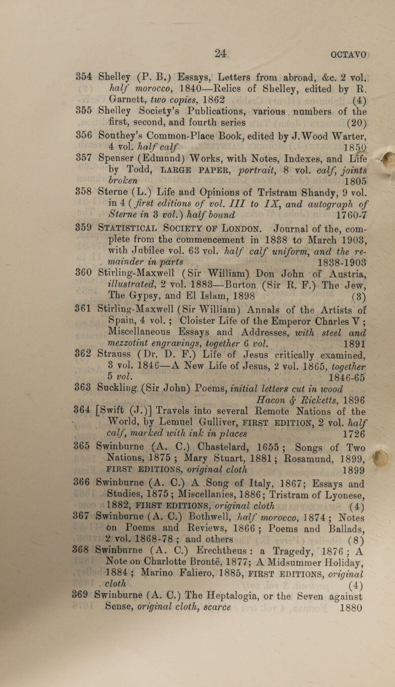 354 Shelley (P. B.) Essays, Letters from abroad, &amp;c. 2 vol.: half morocco, 1840—Relics of Shelley, edited by R. Garnett, two copies, 1862 (4) 355 Shelley Society’s Publications, various. numbers of the first, second, and fourth series (20) 356 Southey’s Common-Place Book, edited by J.Wood Warter, 4 vol. half calf 185 357 Spenser (Edmund) Works, with Notes, Tendoseis and Life by Todd, LARGE PAPER, portrait, 8 vol. calf, joints broken 1805 358: Sterne (L.) Life and Opinions of Tristram Shandy, 9 vol. in 4 ( first editions of vol. III to LX, and autograph of Sterne in 8 vol.) half bound | 1760-7 359 STATISTICAL SocreTY OF Lonpon. Journal of the, com- plete from the commencement in 1888 to March 1903, with Jubilee vol. 63 vol. half calf uniform, and the re- . mainder in parts 1838-1903 360 Stirling-Maxwell (Sir William) Don John of Austria, ellustrated, 2 vol. 1883—Burton (Sir R. F.) The Jew, The Gypsy, and El Islam, 1898 (3) 361 Stirling-Maxwell (Sir William) Annals of the Artists of Spain, 4 vol.; Cloister Life of the Emperor Charles V ; Miscellaneous Essays and Addresses, with steel and _ mezzotint engravings, together 6 vol. 189] 362 Strauss (Dr. D. F.) Life of Jesus critically examined, 3 vol. 1846—A New Life of Jesus, 2 vol. 1865, together 5 vol. — 1846-65 863 Suckling (Sir J pha). Poems, initial letters cut in wood Hacon &amp; Ricketts, 1896 364 [Swift few y] Travels into several Remote Nations of the ; World, by Lemuel Gulliver, FIRST EDITION, 2 vol. half calf, marked with ink in places 1726 865 Swinburne (A. C.) Chastelard, 1655; Songs of Two _ Nations, ‘1875 ; Mary Stuart, 1881; Rossmund, 1899, FIRST EDITIONS, original cloth 1899 366 soe (A. C.) A Song of Italy, 1867; Essays and Studies, 1875; Miscellanies, 1886; Tristram of Lyonese, /1882, FIRST EDITIONS, original cloth (4) 367 ‘Swinburne (A. C.) Bothwell, half morocco, 1874; Notes on Poems and Reviews, 1866 ; Poens and Ballads, - - 2) vol. 1868-78; and others (8) 368 iSwintinns (A. C.) Hrechtheus: a Tragedy, 1876; A ‘Note on Charlotte Bronté, 1877; A Midsummer Holiday, 1884; Marino Faliero, 1885, FIRST EDITIONS, original cloth (4) 369 Swinburne (A. C.) The Heptalogia, or the Seven against Sense, original cloth, scarce 1880