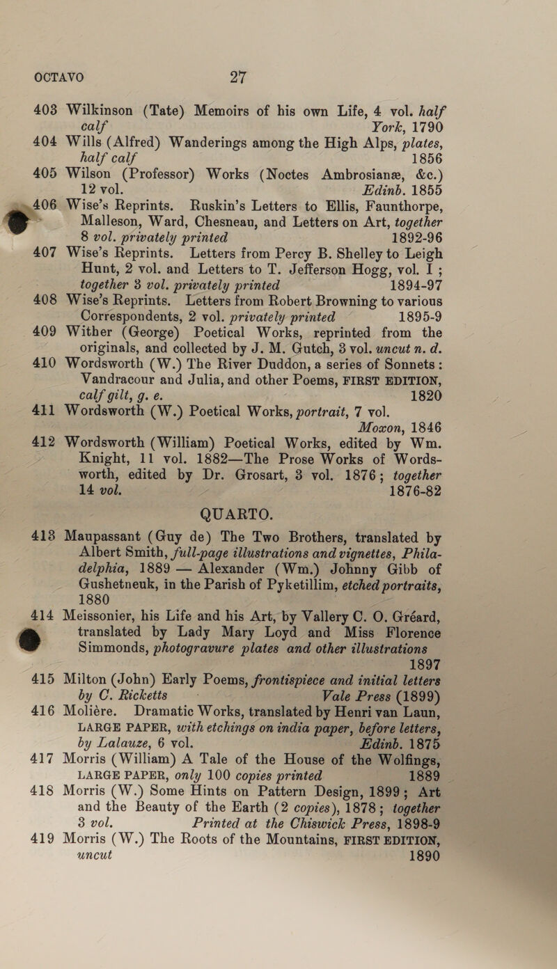 403 404 405 : » 406 407 408 409 410 411 412 413 417 418 419 Wilkinson (Tate) Memoirs of his own Life, 4 vol. half calf York, 1790 Wills (Alfred) Wanderings among the High Alps, plates, half calf 1856 Wilson (Professor) Works (Noctes Ambrosiane, &c.) 12 vol. Edinb. 1855 Wise’s Reprints. Ruskin’s Letters to Ellis, Faunthorpe, Malleson, Ward, Chesneau, and Letters on Art, together 8 vol. privately printed 1892-96 Wise’s Reprints. Letters from Percy B. Shelley to Leigh Hunt, 2 vol. and Letters to T. Jefferson Hogg, vol. I ; together 3 vol. privately printed 1894-97 Wise’s Reprints. Letters from Robert Browning to various Correspondents, 2 vol. privately printed 1895-9 Wither (George) Poetical Works, reprinted from the originals, and collected by J. M. Gutch, 3 vol. wncut n. d. Wordsworth (W.) The River Duddon, a series of Sonnets: Vandracour and Julia, and other Poems, FIRST EDITION, calf gilt, g. e. ; 1820 Wordsworth (W.) Poetical Works, portrait, 7 vol. Moxon, 1846 Wordsworth (William) Poetical Works, edited by Wm. Knight, 11 vol. 1882—The Prose Works of Words- worth, edited by Dr. Grosart, 3 vol. 1876; together 14 vol. : 1876-82 QUARTO. Maupassant (Guy de) The Two Brothers, translated by Albert Smith, full-page illustrations and vignettes, Phila- delphia, 1889 — Alexander (Wm.) Johnny Gibb of Gushetneuk, in the Parish of Pyketillim, etched portraits, 1880 oe Meissonier, his Life and his Art, by Vallery C. O. Gréard, translated by Lady Mary Loyd and Miss Florence Simmonds, photogravure plates and other illustrations 1897 Milton (John) Early Poems, frontispiece and initial letters by C. Ricketts ; Vale Press (1899) Moliére. Dramatic Works, translated by Henri van Laun, LARGE PAPER, with etchings on india paper, before letters, by Lalauze, 6 vol. Edinb. 1875 Morris (William) A Tale of the House of the Wolfings, LARGE PAPER, only 100 copies printed 1639 Morris (W.) Some Hints on Pattern Design, 1899; Art and the Beauty of the Harth (2 copies), 1878; together 3 vol. Printed at the Chiswick Press, 1898-9 Morris (W.) The Roots of the Mountains, FIRST EDITION, uncut 1890