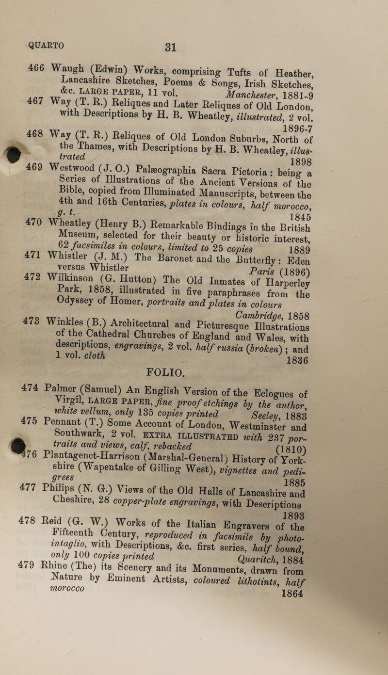 466 467 473 478 479 Waugh (Edwin) Works, comprising Tufts of Heather, Lancashire Sketches, Poems &amp; Songs, Irish Sketches, &amp;c. LARGE PAPER, 11 vol. Manchester, 1881-9 Way (T. RB.) Reliques and Later Reliques of Old London, with Descriptions by H. B. Wheatley, illustrated, 2 vol. 1896-7 Way (T. R.) Reliques of Old London Suburbs, North of the Thames, with Descriptions by H. B. Wheatley, illus- trated 1898 Westwood (J. 0.) Paleographia Sacra Pictoria : being a Series of Illustrations of the Ancient Versions of the Bible, copied from Illuminated Manuscripts, between the 4th and 16th Centuries, plates in colours, half morocco, g. t.- 1845 Wheatley (Henry B.) Remarkable Bindings in the British Museum, selected for their beauty or historic interest, 62 facsimiles in colours, limited to 25 copies 1889 Whistler (J. M.) The Baronet and the Butterfly : Eden versus Whistler Paris (1896) Wilkinson (G. Hutton) The Old Inmates of Harperley Park, 1858, illustrated in five paraphrases from the Odyssey of Homer, portraits and plates in colours Cambridge, 1858 Winkles (B.) Architectural and Picturesque Illustrations of the Cathedral Churches of England and Wales, with descriptions, engravings, 2 vol. half russia (broken) ; and 1 vol. cloth 1836 FOLIO. Palmer (Samuel) An English Version of the Kelogues of Virgil, LARGE PAPER, fine proof etchings by the author, white vellum, only 185 copies printed Seeley, 1883 Pennant (T.) Some Account of London, Westminster and Southwark, 2 vol. EXTRA ILLUSTRATED with 237 por- traits and views, calf, rebacked (1810) Plantagenet-Harrison (Marshal-General) History of York- shire (Wapentake of Gilling West), vignettes and pedi- grees 1885 Philips (N. G.) Views of the Old Halls of Lancashire and Cheshire, 28 copper-plate engravings, with Descriptions : 1893 Reid (G. W.) Works of the Italian Engravers of the Fifteenth Century, reproduced in facsimile by photo- intaglio, with Descriptions, &amp;e. first series, half bound, only 100 copies printed Quaritch, 1884. Rhine (The) its Scenery and its Monuments, drawn from Nature by Eminent Artists, coloured lithotints, half morocco 1864