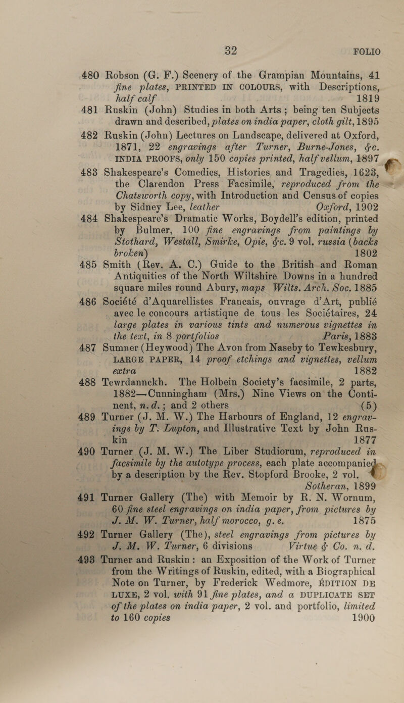 480 Robson (G. F.) Scenery of the Grampian Mountains, 41 fine plates, PRINTED IN COLOURS, with Descriptions, half calf 1819 481 Ruskin (John) Studies in both Arts; being ten Subjects drawn and described, plates on india paper, cloth gilt, 1895 482 Ruskin (John) Lectures on Landscape, delivered at Oxford, 1871, 22 engravings after Turner, Burne-Jones, &amp;c. INDIA PROOFS, only 150 copies printed, half vellum, 1897 - 483 Shakespeare’s Comedies, Histories and Tragedies, 1623, * the Clarendon Press Facsimile, reproduced from the Chatsworth copy, with Introduction and Census of copies by Sidney Lee, leather Oxford, 1902 484 Shakespeare’s Dramatic Works, Boydell’s edition, printed by Bulmer, 100 fine engravings from paintings by Stothard, Westall, Smirke, Opie, &amp;c. 9 vol. russia (backs broken) 1802 485 Smith (Rev. A. C.) Guide to the British and Roman Antiquities of the North Wiltshire Downs in a hundred square miles round Abury, maps Wilts. Arch. Soc. 1885 486 Société d’Aquarellistes Francais, ouvrage d'Art, publié avec le concours artistique de tous les Sociétaires, 24 large plates in various tints and numerous vignettes in the text, in 8 portfolios Paris, 1883 487 Sumner (Heywood) The Avon from N goes to Tewkesbury, LARGE PAPER, 14 proof etchings and vignettes, vellum extra 1882 © 488 Tewrdannckh. The Holbein Society’s facsimile, 2 parts, 1882—Cunningham (Mrs.) Nine Views on the Conti- nent, n.d. i and 2 others (5) _ 489 Turner (J. M. W.) The Harbours of England, 12 engrav- , ings by T. Lupton, and Illustrative Text by John Rus- _ kin 1877 490 Turner (J. M. W.) The Liber Studiorum, reproduced in facsimile by the autotype process, each plate ae by a description by the Rev. Stopford Brooke, 2 vol. ©. Sotheran, 1899 491 Turner Gallery (The) with Memoir by R. N. Wornum, 60 fine steel engravings on india paper, from pictures by J. M. W. Turner, half morocco, g. e. 1875 492 Turner Gallery (The), steel engravings from pictures by J. M. W. Turner, 6 divisions Virtue &amp; Co. n. d. 498 Turner and Ruskin: an Exposition of the Work of Turner | from the Writings of Ruskin, edited, with a Biographical Note on Turner, by Frederick Wedmore, EDITION DE LUXE, 2 vol, with 91 jine plates, and a DUPLICATE SET of the plates on india paper, 2 vol. and portfolio, limited to 160 copies 1900