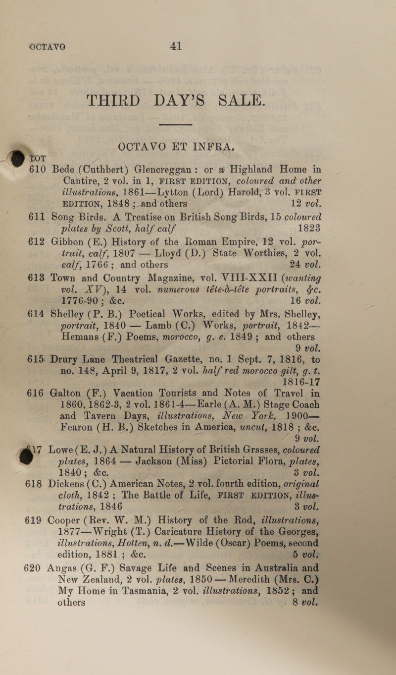 y ye 610 611 €12 613 614 616 iw 618 619 620 THIRD DAY’S SALE.  OCTAVO ET INFRA. Bede (Cuthbert) Glencreggan: or a Highland Home in Cantire, 2 vol. in 1, FIRST EDITION, coloured and other illustrations, 1861—Lytton (Lord) Harold, 3 vol. FIRST EDITION, 1848 ; and others 12 vol. Song Birds. A Treatise on British Song Birds, 15 coloured plates by Scott, half calf 1823 Gibbon (E.) History of the Roman Empire, 12 vol. por- trait, calf, 1807 — Lloyd (D.) State Worthies, 2 vol. calf, 1766; and others 24 vol. Town and Country Magazine, vol. VITI-X XII (wanting vol. XV), 14 vol. numerous téte-d-téte portraits, &amp;c. 1776-90 ; &amp;e. 16 vol. Shelley (P. B.) Poetical Works, edited by Mrs. Shelley, portrait, 1840 — Lamb (C.) Works, portrait, 1842— Hemans (F.) Poems, morocco, g. é. 1849; and others 9 vol. Drury Lane Theatrical Gazette, no. 1 Sept. 7, 1816, to no. 148, April 9, 1817, 2 vol. half red morocco gilt, g. t. 1816-17 Galton (F.) Vacation Tourists and Notes of Travel in 1860, 1862-3, 2 vol. 1861-4—Harle (A. M.) Stage Coach and Tavern Days, illustrations, New York, 1900— Fearon (H. B.) Sketches in America, uncut, 1818 ; &amp;e. / 9 vol. Lowe(E. J.) A Natural History of British Grasses, coloured plates, 1864 — Jackson (Miss) Pictorial Flora, plates, 1840; &amp;e. 3 vol. Dickens (C.) American Notes, 2 vol. fourth edition, original cloth, 1842 ; The Battle of Life, FIRST EDITION, :llus- trations, 1846 3 vol. Cooper (Rev. W. M.) History of the Rod, illustrations, 1877— Wright (T.) Caricature History of the Georges, illustrations, Hotten, n. d.— Wilde (Oscar) Poems, second edition, 1881 ; &amp;e. 5 vols Angas (G. F.) Bavidge Life and Scenes in Australia and New Zealand, 2 vol. plates, 1850 — Meredith (Mrs. C.) My Home in Tasmania, 2 vol. illustrations, 1852; and