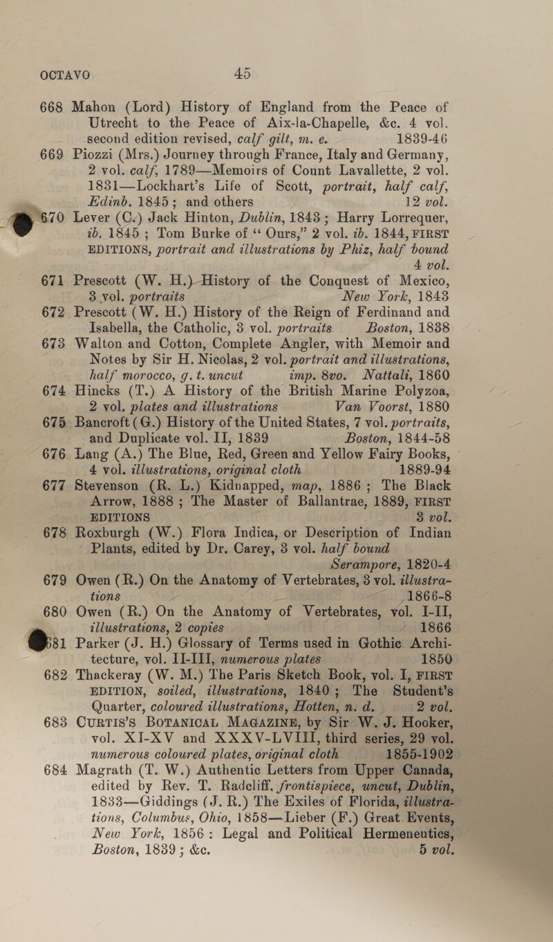 668 669 684 Mahon (Lord) History of England from the Peace of Utrecht to the Peace of Aix-la-Chapelle, &amp;c. 4 vol. second edition revised, calf gilt, m. ¢. 1839-46 Piozzi (Mrs.) Journey through France, Italy and Germany, 2 vol. calf, 1789—Memoirs of Count Lavallette, 2 vol. 1831—Lockhart’s Life of Scott, portrait, half calf, Edinb. 1845; and others 12 vol. Lever (Cv) Jack Hinton, Dublin, 1848 ; Harry Lorrequer, 2b. 1845 ; Tom Burke of ‘‘ Ours,” 2 vol. 2b. 1844, FIRST EDITIONS, portrait and illustrations by Phiz, half bound 4 vol. 3 Vol. portraits New York, 1843 Prescott (W. H.) History of the Reign of Ferdinand and Isabella, the Catholic, 8 vol. portraits Boston, 1838 Walton and Cotton, Complete Angler, with Memoir and Notes by Sir H. Nicolas, 2 vol. portrait and illustrations, half morocco, g. t. uncut imp. 8vo. Nattali, 1860 Hincks (T.) A History of the British Marine Polyzoa, 2 vol. plates and illustrations Van Voorst, 1880 and Duplicate vol. II, 1839 Boston, 1844-58 Lang (A.) The Blue, Red, Green and Yellow Fairy Books, ~ 4 vol. illustrations, original cloth 1889-94 Stevenson (R. L.) Kidnapped, map, 1886; The Black Arrow, 1888 ; The Master of Ballantrae, 1889, FIRST EDITIONS 3 vol. Roxburgh (W.) Flora Indica, or Description of Indian Plants, edited by Dr. Carey, 3 vol. half bound Serampore, 1820-4 Owen (R.) On the Anatomy of Vertebrates, 3 vol. illustra- tions 1866-8 Owen (R.) On the Anatomy of Vertebrates, vol. I-II, illustrations, 2 copies ’ 1866. Parker (J. H.) Glossary of Terms used in Gothie Archi- tecture, vol. II-III], numerous plates 1850 Thackeray (W. M.) The Paris Sketch Book, vol. I, FIRST EDITION, sozled, illustrations, 1840; The Student’s Quarter, coloured illustrations, Hotten, n.d. —- 2 vol. CurTIS’S BOTANICAL MAGAZINE, by Sir W. J. Hooker, vol. XI-XV and XXXV-LVIII, third series, 29 vol. numerous coloured plates, original cloth 1855-1902 Magrath (T. W.) Authentic Letters from Upper Canada, edited by Rev. T. Radcliff, frontispiece, uncut, Dublin, 1833—Giddings (J. R.) The Exiles of Florida, zllustra- tions, Columbus, Ohio, 1858— Lieber (F.) Great Events, New York, 1856: Legal and Political Hermeneutics,