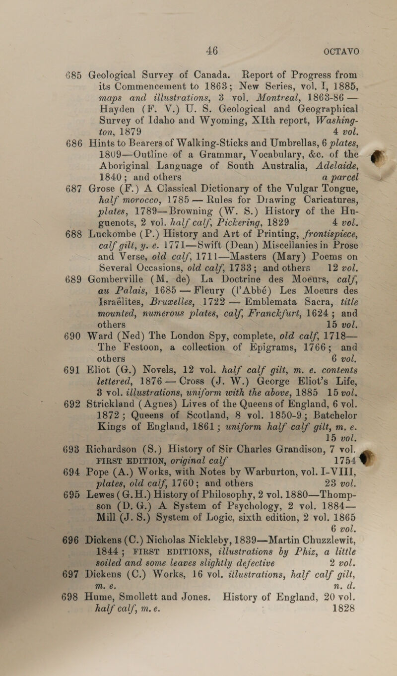 685 Geological Survey of Canada. Report of Progress from its Commencement to 1863; New Series, vol. I, 1885, maps and illustrations, 3 vol. Montreal, 1863-86 — Hayden (F. V.) U. S. Geological and Geographical Survey of Idaho and Wyoming, XIth report, Washing- ton, 1879 4 vol. 686 Hints to Bearers of Walking-Sticks and Umbrellas, 6 plates, 1809—Outline of a Grammar, Vocabulary, &c. of the Aboriginal Language of South Australia, Adelaide, 1840; and others a parcel 687 Grose (F.) A Classical Dictionary of the Vulgar Tongue, half morocco, 1785 — Rules for Drawing Caricatures, plates, 1789—Browning (W. 8.) History of the Hu- guenots, 2 vol. half calf, Pickering, 1829 4 vol. 688 Luckombe (P. ) History and Art of Printing, frontispiece, calf gilt, y. e. 1771—Swift (Dean) Miscellanies in Prose and Verse, old calf, 1711—Masters (Mary) Poems on Several Occasions, old calf, 1783; and others 12 vol. 689 Gomberville (M.-de) La Doctrine des Moeurs, calf, au Palais, 1685 — Fleury (l’Abbé) Les Moeurs des Israelites, Bruwelles, 1722 — Emblemata Sacra, title mounted, numerous plates, calf, Franckfurt, 1624; and 690 Ward (Ned) The London Spy, complete, old calf, 1718— The Festoon, a collection of Hpigrams, 1766; and 691 Eliot (G.) Novels, 12 vol. half calf gilt, m. e. contents lettered, 1876 — Cross (J. W.) George Eliot’s Life, 3 vol. illustrations, uniform with the above, 1885 15 vol. 692 Strickland (Agnes) Lives of the Queens of England, 6 vol. 1872; Queens of Scotland, 8 vol. 1850-9; Batchelor Kings of England, 1861; wniform half calf gilt, m. e. 15 vol. 693 Richardson (S.) History of Sir Charles Grandison, 7 vol. FIRST EDITION, original calf 1754 694 Pope (A.) Works, with Notes by Warburton, vol. I- VIII, plates, old calf, 1760; and others 23 vol. 695 Lewes (G.H.) History of Philosophy, 2 vol. 1880—Thomp- son (D.G.) A System of Psychology, 2 vol. 1884— Mill (J.8.) System of Logic, sixth edition, 2 vol. 1865 | 6 vol. 696 Dickens (C.) Nicholas Nickleby, 1889—Martin Chuzzlewit, : 1844; FIRST EDITIONS, illustrations by Phiz, a little soiled and some leaves slightly defective 2 vol. 697 Dickens (C.) Works, 16 vol. cllustrations, half calf gilt, m. é. nm. a. 698 Hume, Smollett and Jones. History of England, 20 vol. half calf, m. e. 1828 -