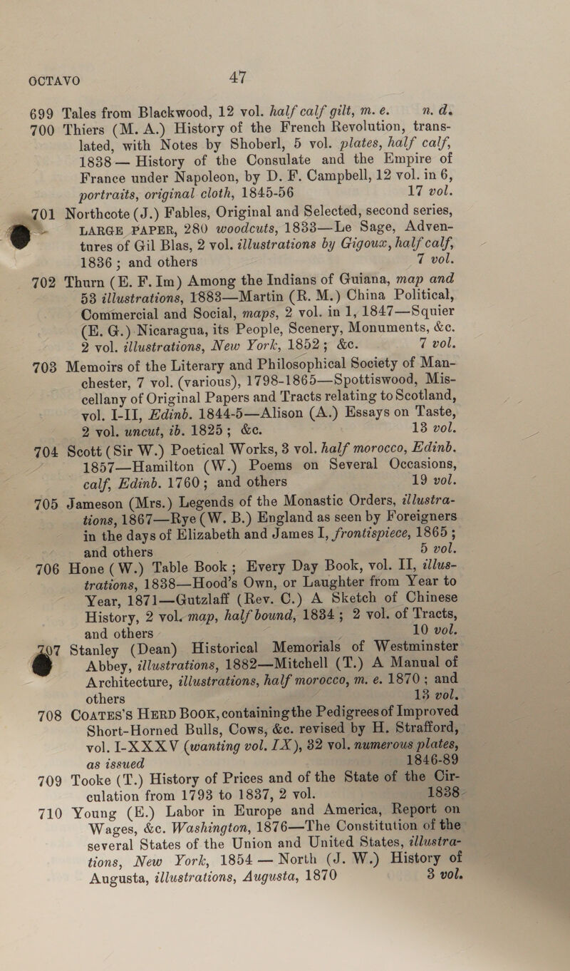 699 Tales from Blackwood, 12 vol. half calf gilt, m. e. n. de 700 Thiers (M. A.) History of the French Revolution, trans- lated, with Notes by Shoberl, 5 vol. plates, half calf, 1888 — History of the Consulate and the Empire of France under Napoleon, by D. F. Campbell, 12 vol. in 6, portraits, original cloth, 1845-56 17 vol. 701 Northcote (J.) Fables, Original and Selected, second series, a LARGE PAPER, 280 woodcuts, 1833—Le Sage, Adven- tures of Gil Blas, 2 vol. illustrations by Gigoux, half calf, 1836 ; and others 7 vol. 702 Thurn (E. F.Im) Among the Indians of Guiana, map and 58 illustrations, 1883—Martin (R. M.) China Political, Commercial and Social, maps, 2 vol. in 1, 1847—Squier (E. G.) Nicaragua, its People, Scenery, Monuments, &amp;e. 2 vol. illustrations, New York, 1852; &amp;c. 7 vol. 703 Memoirs of the Literary and Philosophical Society of Man- chester, 7 vol. (various), 1798-1865—Spottiswood, Mis- cellany of Original Papers and Tracts relating to Scotland, yol. I-II, Edinb. 1844-5—Alison (A.) Essays on Taste, 2 vol. uncut, 7b. 1825; &amp;e. 13 vol. 704 Scott (Sir W.) Poetical Works, 3 vol. half morocco, Edinb. 1857—Hamilton (W.) Poems on Several Occasions, calf, Edinb. 1760; and others 19 vol. 705 Jameson (Mrs.) Legends of the Monastic Orders, ¢/ustra- tions, 1867—Rye (W. B.) England as seen by Foreigners in the days of Elizabeth and James I, frontispiece, 1865 ; and others 5 vol. 706 Hone (W.) Table Book ; Every Day Book, vol. II, dlus- trations, 1838—Hood’s Own, or Laughter from Year to Year, 1871—Gutzlaff (Rev. C.) A Sketch of Chinese History, 2 vol. map, half bound, 1834 ; 2 vol. of Tracts, and others j : 10 vol. 07 Stanley (Dean) Historical Memorials of Westminster a Abbey, illustrations, 1882—Mitchell (T.) A Manual of Architecture, illustrations, half morocco, m. e. 1870; and others 3 13 vol. 708 CoatEs’s HERD BooK, containing the Pedigrees of Improved Short-Horned Bulls, Cows, &amp;c. revised by H. Strafford, vol. -XXXV (wanting vol. IX), 32 vol. numerous plates, as issued 1846-89 709 Tooke (T.) History of Prices and of the State of the Cir- culation from 1793 to 1837, 2 vol. 1838- 710 Young (E.) Labor in Europe and America, Report on Wages, &amp;c. Washington, 1876—The Constitution of the several States of the Union and United States, 2llustra- tions, New York, 1854 — North (J. W.) History of Augusta, illustrations, Augusta, 1870 3 vol.