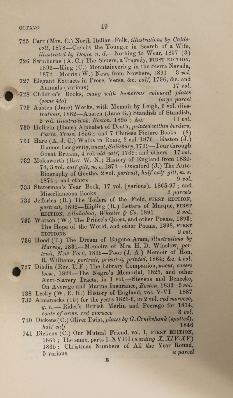 725 Carr (Mrs. C.) North Italian Folk, illustrations by Calde- cott, 1878—Ceelebs the Younger in Search of a Wife, illustrated by Doyle, n. d.—Nothing to Wear, 1857 (3) 726 Swinburne (A. C.) The Sisters, a Tragedy, FIRST EDITION, 1892—-King (C.) Mountaineering in the Sierra Nevada, 1872—Morris (W.) News from Nowhere, 1891 3 vol. 727 Elegant Extracts in Prose, Verse, &amp;c. calf, 1796, &amp;e. and Annuals (various) 17 vol. (some 4to) large parcel 729 Austen (Jane) Works, with Memoir by Leigh, 6 vol. allus- trations, 1882—Austen (Jane G.) Standish of Standish, 2 vol. illustrations, Boston, 1895 ; &amp;e. 11 vol. 730 Holbein (Hans) Alphabet of Death, printed within borders, Paris, Tross, 1856; and 7 Chinese Picture Books (8) 731 Hare (A. J.C.) Walks in Rome, 2 vol. 1876—Easton (J.) Human Longevity, uncut, Salisbury, 1799—Tour through Great Britain, 4 vol. old calf, 1769; and others 17 vol. 732 Molesworth (Rev. W. N.) History of England from 18380- 74, 3 vol. calf gilt, m. e.1874—Oxenford (J.) The Auto- Biography of Goethe, 2 vol. portrait, half calf gilt, m. e. 1874 ; and others 9 vol. 733 Statesman’s Year Book, 17 vol. (various), 1865-97; and Miscellaneous Books 3 parcels 734 Jefferies (R.) The Toilers of the Field, FIRST EDITION, portrait, 1892—Kipling (R.) Letters of Marque, FIRST EDITION, Allahabad, Wheeler §¢ Co. 1891 2 vol. 735 Watson (W.) The Prince’s Quest, and other Poems, 1893; The Hope of the World, and other Poems, 1898, FIRST. EDITIONS 2 vol. 736 Hood (T.) The Dream of Eugene Aram, illustrations by | Harvey, 1831—Memoirs of Mrs. H. D. Winslow, por- trait, New York, 1835—Poor (J. A.) Memoir of Hon. R. Williams, portrait, privately printed, 1864; &amp;e. 4 vol. 737 Dibdin (Rev. T. F.) The Library Companion, uncut, covers &amp; loose, 1824—The Negro’s Memorial, 1825, and other Anti-Slavery Tracts, in 1 vol.—Stevens and Benecke, On Average and Marine Insurance, Boston, 1833 3 vol. 738 Lecky (W. E. H.) History of England, vol. V-VI 1887 739 Almanacks (15) for the years 1825-6, in 2 vol. red morocco, g. ¢. — Rider’s British Merlin and Peerage for 1814, — coats of arms, red morocco ios 8 vol. 740 Dickens(C.) Oliver Twist, plates by G. Cruikshank (spotted), half calf | ——-1846 741 Dickens (C.) Our Mutual Friend, vol. 1, FIRST EDITION, 1865; The same, parts I-X VIII (wanting X, XLV-XV ) 1865; Christmas Numbers of All the Year Round, 5 various a parcel B