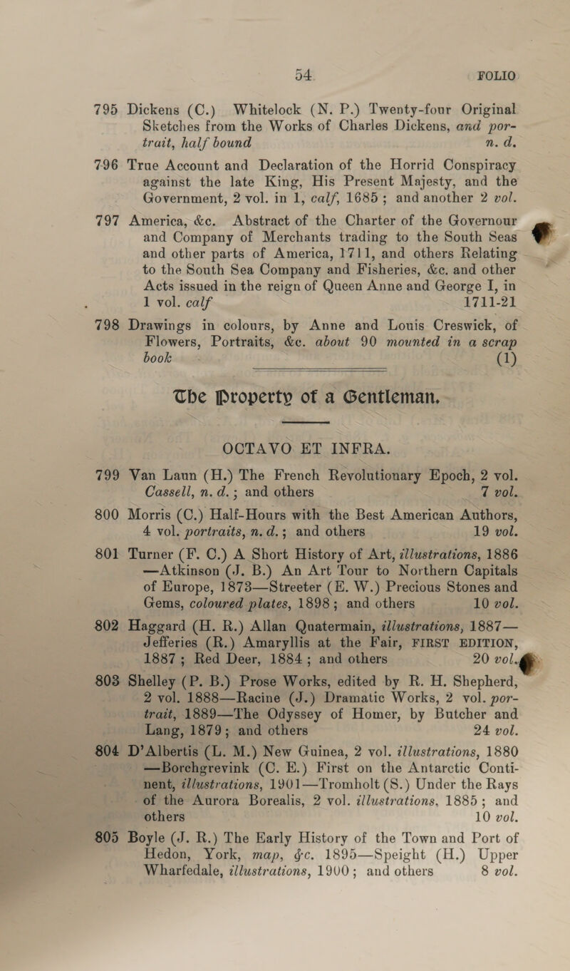 795 Dickens (C.) Whitelock (N. P.) Twenty-four Original Sketches from the Works of Charles Dickens, and por- trait, half bound n. d. 796 True Account and Declaration of the Horrid Conspiracy against the late King, His Present Majesty, and the Government, 2 vol. in 1, calf, 1685; and another 2 vol. 797 America, &c. Abstract of the Charter of the Governour and Company of Merchants trading to the South Seas and other parts of America, 1711, and others Relating ; to the South Sea Company and Fisheries, &c. and other a Acts issued in the reign of Queen Anne and George I, in 1 vol. calf 1711-21 798 Drawings in colours, by Anne and Louis Creswick, of Flowers, Portraits, &c. about 90 mounted in a scrap book. (1) The Property of a Gentleman, OCTAVO. ET INFRA. 799 Van Laun (H.) The French Revolutionary Epoch, 2 vol. Cassell, n.d.; and others 7 vol. 800 Morris (C.) Half-Hours with the Best American Authors, 4 vol. portraits, n.d.; and others 19 vol. 801 Turner (F. C.) A Short History of Art, cllustrations, 1886 —Atkinson (J. B.) An Art Tour to Northern Capitals of Europe, 1873—Streeter (E. W.) Precious Stones and Gems, coloured plates, 1898; and others 10 vol. 802 Haggard (H. R.) Allan Quatermain, ¢l/ustrations, 1887— Jefferies (R.) Amaryllis at the Fair, FIRST EDITION, 1887; Red Deer, 1884; and others 20 vol. : 803 Shelley (P. B.) Prose Works, edited by R. H. Shepherd, 2 vol. 1888—Racine (J.) Dramatic Works, 2 vol. por- trait, 1889—The Odyssey of Homer, by Butcher and Lang, 1879; and others 24 vol. 804 D’Albertis (Ll. M.) New Guinea, 2 vol. cllustrations, 1880 i —Borehgrevink (C. EH.) First on the Antarctic Conti- nent, i//ustrations, 1901—Tromholt (8.) Under the Rays of the Aurora Borealis, 2 vol. illustrations, 1885; and others 10 vol. 805 Boyle (J. R.) The Early History of the Town and Port of Hedon, York, map, gc. 1895—Speight (H.) Upper Wharfedale, cllustrations, 1900; and others 8 vol.