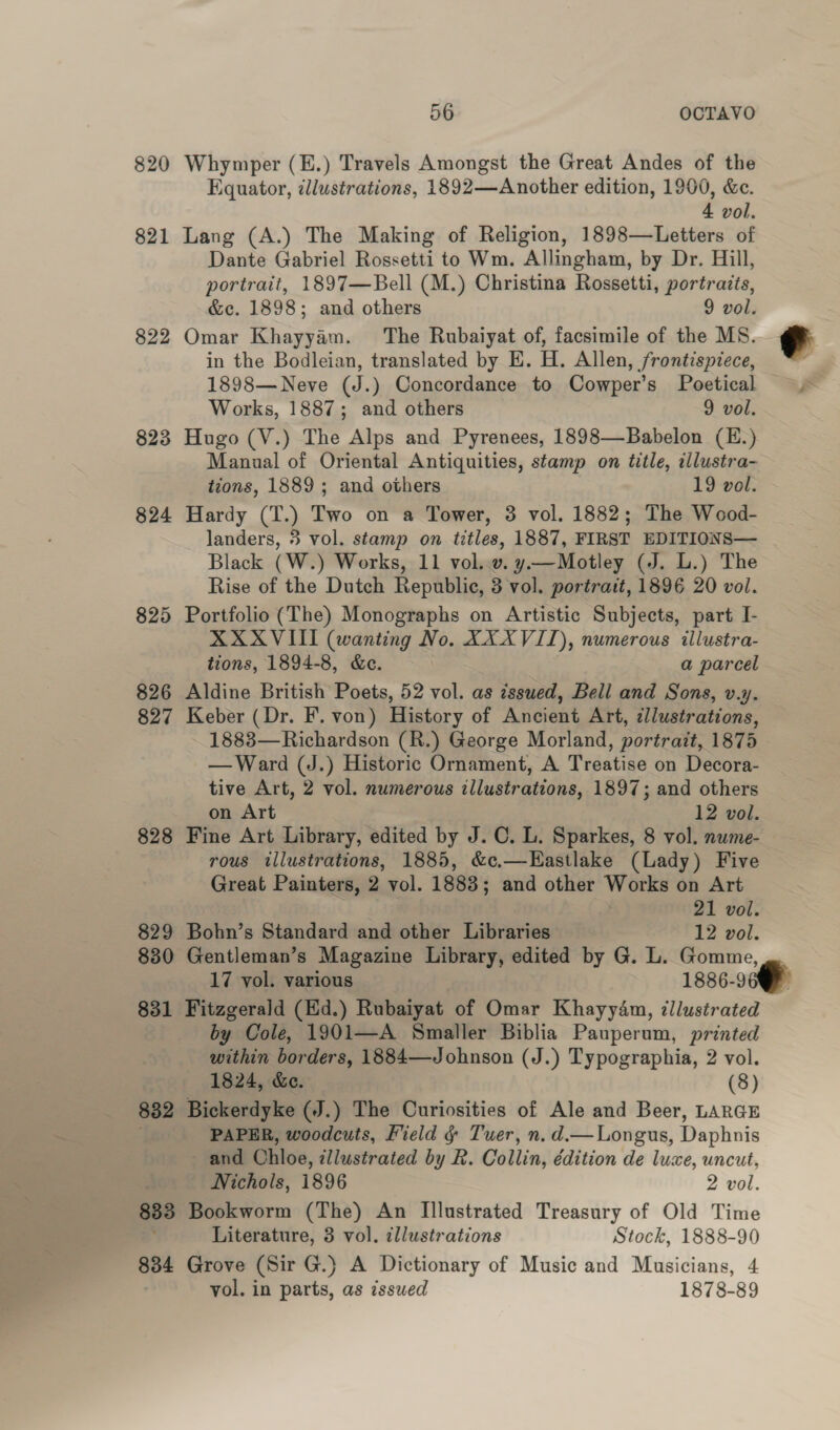 820 Whymper (E.) Travels Amongst the Great Andes of the Equator, ¢lluwstrations, 1892—Another edition, 1900, &amp;e. 4 vol. 821 Lang (A.) The Making of Religion, 1898—Letters of Dante Gabriel Rossetti to Wm. Allingham, by Dr. Hill, portrait, 1897—Bell (M.) Christina Rossetti, portraits, &amp;c. 1898; and others 9 vol. 822 Omar Khayyam. The Rubaiyat of, facsimile of the MS. in the Bodleian, translated by E. H. Allen, frontispiece, 1898—Neve (J.) Concordance to Cowper’s Poetical 823 Hugo (V.) The Alps and Pyrenees, 1898—Babelon (E.) Manual of Oriental Antiquities, stamp on title, illustra- 824 Hardy (T.) Two on a Tower, 3 vol. 1882; The Wood- landers, 3 vol. stamp on titles, 1887, FIRST EDITIONS— Black (W.) Works, 11 vol..v. y—Motley (J. L.) The Rise of the Dutch Republic, 3 vol. portrait, 1896 20 vol. 825 Portfolio (The) Monographs on Artistic Subjects, part I- XXXVIII (wanting No. XXXVII), numerous illustra- tions, 1894-8, &amp;c. a parcel 826 Aldine British Poets, 52 vol. as issued, Bell and Sons, v.y. 827 Keber (Dr. F. von) History of Ancient Art, cllustrations, 1883—Richardson (R.) George Morland, portrait, 1875 —Ward (J.) Historic Ornament, A Treatise on Decora- tive Art, 2 vol. numerous illustrations, 1897; and others on Art 12 vol. 828 Fine Art Library, edited by J. C. L. Sparkes, 8 vol. nume- rous illustrations, 1885, &amp;c.—Eastlake (Lady) Five Great Painters, 2 vol. 1883; and other Works on Art 829 Bohn’s Standard and other Libraries 12 vol. 880 Gentleman’s Magazine Library, edited by G. L. Gomme, 17 vol. various 1886-9 831 Fitzgerald (Hd.) Rubaiyat of Omar Khayydm, ‘illustrated by Cole, 1901—A Smaller Biblia Pauperum, printed within borders, 1884—Johnson (J.) Typographia, 2 vol. 1824, &amp;e. (8) 832 Bickerdyke (J.) The Curiosities of Ale and Beer, LARGE PAPER, woodcuts, Field &amp; Tuer, n. d.— Longus, Daphnis and Ohloe, ¢llustrated by R. Collin, édition de luxe, uncut, Nichols, 1896 2 vol. 833 Bookworm (The) An Illustrated Treasury of Old Time Literature, 3 vol. cllustrations Stock, 1888-90 834 Grove (Sir G.)} A Dictionary of Music and Musicians, 4 vol. in parts, as issued 1878-89 ¢ E 