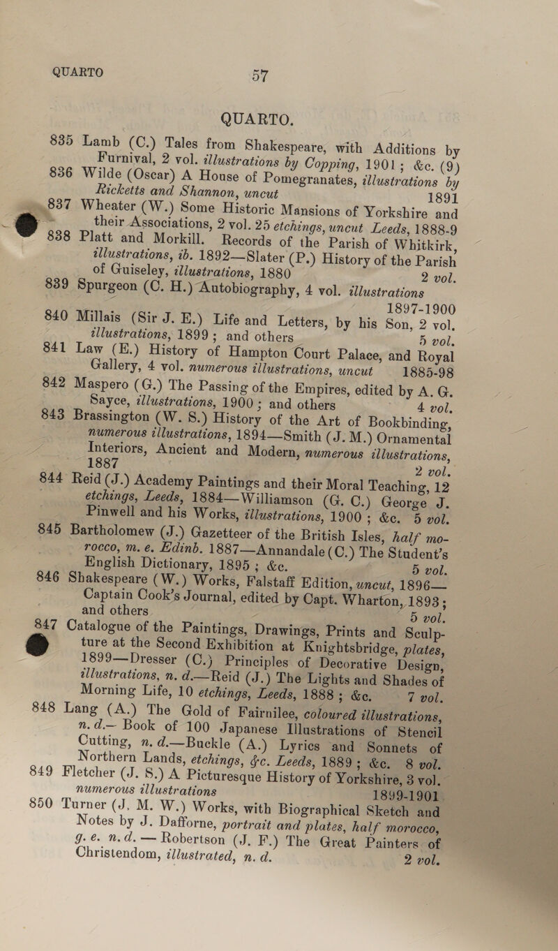 QUARTO. 835 Lamb (C.) Tales from Shakespeare, with Additions by Furnival, 2 vol. illustrations by Copping, 1901; &amp;e. (2) 836 Wilde (Oscar) A House of Pomegranates, illustrations by Ricketts and Shannon, uncut 1891 837 Wheater (W.) Some Historic Mansions of Yorkshire and 838 Platt and Morkill. Records of the Parish of Whitkirk, allustrations, ib. 1892—Slater (P.) History of the Parish of Guiseley, illustrations, 1880 2 vol. 839 Spurgeon (C. H.) Autobiography, 4 vol. illustrations ‘ 3 1897-1900 840 Millais (Sir J. E.) Life and Letters, by his Son, 2 vol. ellustrations, 1899; and others : 5 vol, 841 Law (E.) History of Hampton Court Palace, and Royal Gallery, 4 vol. numerous illustrations, uncut 1885-98 842 Maspero (G.) The Passing of the Empires, edited by A. G. Sayce, illustrations, 1900; and others 4 vol, 843 Brassington (W. S.) History of the Art of Bookbinding, numerous tllustrations, 1894—Smith (J. M.) Ornamental Interiors, Ancient and Modern, numerous illustrations, , 1887 2 vol. $44 Reid (J.) Academy Paintings and their Moral Teaching, 12 : etchings, Leeds, 1884— Williamson (G. C.) George J. Pinwell and his Works, illustrations, 1900; &amp;c. 5 vol. 845 Bartholomew (J.) Gazetteer of the British Isles, half mo- rocco, m. €. Ldind. 1887—Annandale(C.) The Student’s English Dictionary, 1895; &amp;c. 5 vol. 846 Shakespeare (W.) Works, Falstaff Edition, uncut, 1896— Captain Cook’s Journal, edited by Capt. Wharton, 1893; | and others - 5 vol. 847 Catalogue of the Paintings, Drawings, Prints and Sculp- &amp; ture at the Second Exhibition at Knightsbridge, plates, 1899—Dresser (C.} Principles of Decorative Design, allustrations, n. d.—Reid (J.) The Lights and Shades of Morning Life, 10 etchings, Leeds, 1888; &amp;e. — 7 vol. 848 Lang (A.) The Gold of Fairnilee, coloured illustrations, n.d.— Book of 100 Japanese Illustrations of Stencil Cutting, n. d.—Buckle (A.) Lyrics and Sonnets of Northern Lands, etchings, gc. Leeds, 1889; &amp;e. 8 vol. 849 Fletcher (J. 8.) A Picturesque History of Yorkshire, 3 vol. numerous illustrations 1899-1901 . 850 Turner (J, M. W.) Works, with Biographical Sketch and Notes by J. Dafforne, portrait and plates, half morocco, — g. €. n.d. — Robertson (J. F.) The Great Painters of
