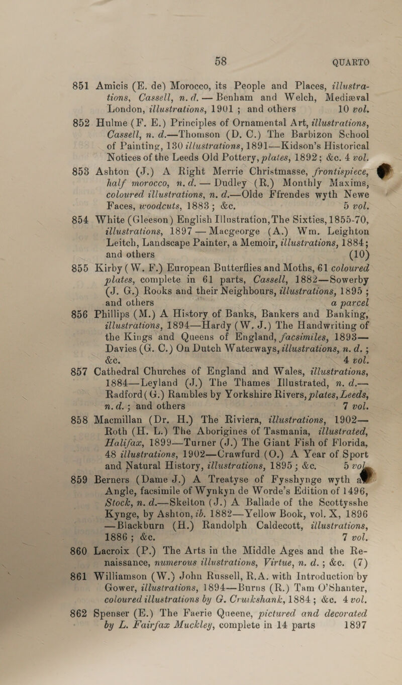 851 Amicis (H. de) Morocco, its People and Places, zilustra- tions, Cassell, n.d.— Benham and Welch, Medieval London, illustrations, 1901 ; and others 10 vol. 852 Hulme(F. E.) Principles of Ornamental Art, tllustrations, Cassell, n. d.—Thomson (D. C.) The Barbizon School of Painting, 130 illustrations, 1891—Kidson’s Historical Notices of the Leeds Old Pottery, plates, 1892; &amp;ce. 4 vol. 853 Ashton (J.) A Right Merrie Christmasse, frontispiece, half morocco, n.d. — Dudley~(R.) Monthly Maxims, coloured illustrations, n.d.—Olde Ffrendes wyth Newe Faces, woodcuts, 1883; &amp;e. 5 vol. 854 White (Gleeson) English Illustration, The Sixties, 1855-70, illustrations, 1897 — Macgeorge (A.) Wm. Leighton Leitch, Landscape Painter, a Memoir, illustrations, 1884; and others (10) 855 Kirby (W. F.) European Butterflies and Moths, 61 coloured plates, complete in 61 parts, Cassell, 1882—Sowerby (J. G.) Rooks and their Neighbours, tlustrations, 1895 ; and others a parcel 856 Phillips (M.) A History of Banks, Bankers and Banking, allustratcons, 1894—Hardy (W.J.) The Handwriting of the Kings and Queens of England, facsimiles, 1893— Davies (G. C.) On Dutch eee illustrations, n.d. ; &amp;e. 4 vol. 857 Cathedral Churches of England and Wales, illustrations, 1884—Leyland (J.) The Thames Illustrated, n. d.— Radford(G.) Rambles by Yorkshire Rivers, plates, Leeds, n.d.; and others 7 vol. 858 ‘geile (Dr. H.) The Riviera, illustrations, 1902— Roth (H. L.) The Aborigines of Tasmania, dllustrated, Halifax, 1899—Turner (J.) The Giant Fish of Florida, 48 illustrations, 1902—Crawfurd (O.) A Year of Sport and Natural History, cllustrations, 1895; &amp;c. d ‘~€ 859 Berners (Dame J.) A Treatyse of Fysshynge wyth a Angle, facsimile of Wynkyn de Worde’s Edition of 1496, Stock, n. d.—Skelton (J.) A Ballade of the Scottysshe Kynge, by Ashton, 7d. 1882— Yellow Book, vol. X, 1896 —Blackburn (H.) Randolph Caldecott, dlustrations, : 1886; &amp;e. 7 vol, 860 Lacroix (P.) The Arts in the Middle Ages and the Re- Naissance, numerous illustrations, Virtue, n. d.; &amp;e. (7) 861 Williamson (W.) John Russell, R.A. with Introduction by - Gower, illustrations, 1894—Burns (R.) Tam O’Shanter, 862 Spenser (H.) The Faerie Queene, pictured and decorated by L. Fairfax Muckley, complete in 14 parts 1897 