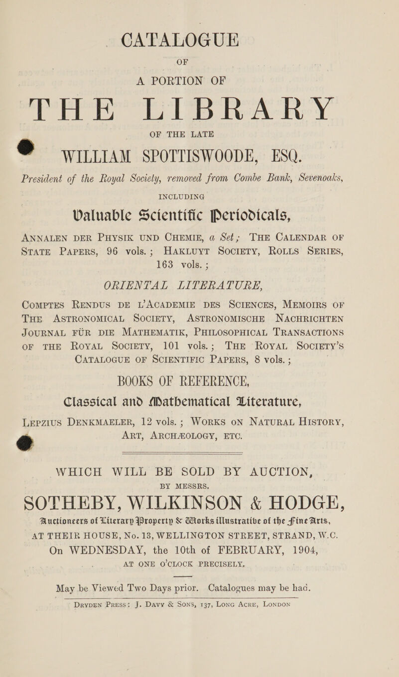 _ GATALOGUE = Ou | A PORTION OF THE LIBRARY ® WILLIAM SPOTTISWOODE, ESQ. President of the Royal Society, removed from Combe Bank, Sevenoaks, INCLUDING Valuable Scientific Periodicals, ANNALEN DER PHYSIK UND CHEMIE, a Set; THE CALENDAR OF STATE PAPERS, 96 vols.; HAkLuyT SocrETY, ROLLS SERIES, 163. vols. ; ORIENTAL LITERATURE, Comptes RENDUS DE L7ACADEMIE DES SCIENCES, MEMOIRS OF THE ASTRONOMICAL SOCIETY, ASTRONOMISCHE NACHRICHTEN JOURNAL FUR DIE MATHEMATIK, PHILOSOPHICAL TRANSACTIONS oF THE RoyaL Society, 101 vols.; THE Royat Society’s CATALOGUE OF SCIENTIFIC PAPERS, 8 vols. ; | BOOKS OF REFERENCE, Classical and Matbematical Literature, Lepzius DENKMAELER, 12 vols. ; WorkS oN NATURAL HISTORY, @ ART, ARCHAOLOGY, ETC.    WHICH WILL BE SOLD BY AUCTION, BY MESSRS. SOTHEBY, WILKINSON &amp; HODGE, Auctioneers of Literary jproperty &amp; GHorks illustrative of the fine Arts, AT THEIR HOUSE, No. 13, WELLINGTON STREET, STRAND, W.C. On WEDNESDAY, the 10th of FEBRUARY, 1904, AT ONE O'CLOCK PRECISELY.  May be Viewed Two Days prior. Catalogues may be hac.  DryDEN Press: J. Davy &amp; Sons, 137, Lona Acre, Lonpon