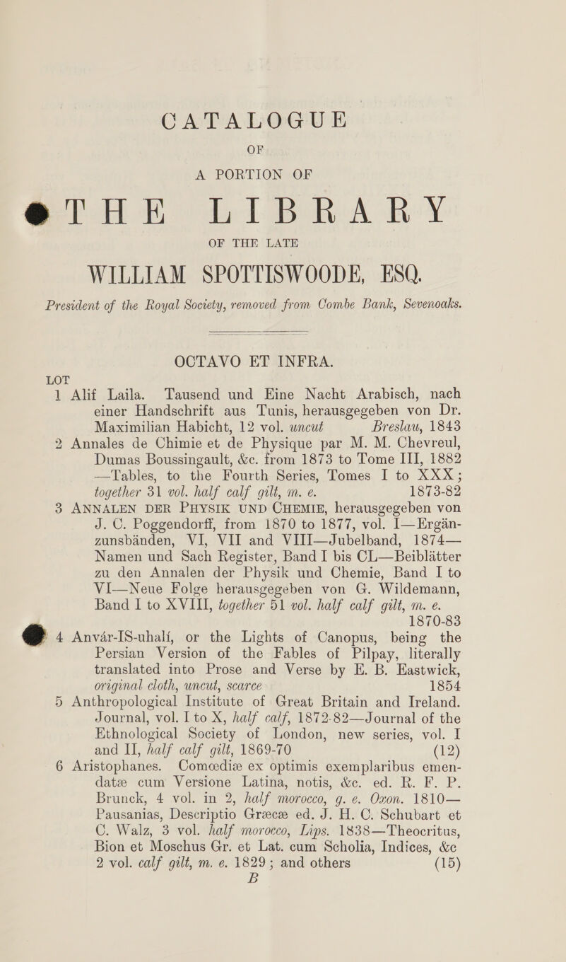 CATALOGUE OF A PORTION OF @THE LIBRARY OF THE LATE WILLIAM SPOTTISWOODE, ESQ. President of the Royal Society, removed from Combe Bank, Sevenoaks.   OCTAVO ET INFRA. LOT 1 Alif Laila. Tausend und Eine Nacht Arabisch, nach einer Handschrift aus Tunis, herausgegeben von Dr. Maximilian Habicht, 12 vol. uncut Breslau, 1843 2 Annales de Chimie et de Physique par M. M. Chevreul, Dumas Boussingault, &amp;c. from 1873 to Tome III, 1882 —Tables, to the Fourth Series, Tomes I to XXX; together 31 vol. half calf gilt, m. e. 1873-82 3 ANNALEN DER PHYSIK UND CHEMIE, herausgegeben von J. C. Poggendorff, from 1870 to 1877, vol. [—Ergan- zunsbanden, VI, VII and VIJI—Jubelband, 1874— Namen und Sach Register, Band I bis CL—Beiblatter zu den Annalen der Physik und Chemie, Band I to Vi—Neue Folge herausgegeben von G. Wildemann, Band I to XVIII, together 51 vol. half calf gilt, m. e. 1870-83 @ 4 Anvar-IS-uhali, or the Lights of Canopus, being the Persian Version of the Fables of Pilpay, literally translated into Prose and Verse by E. B. Eastwick, original cloth, uncut, scarce 1854 5 Anthropological Institute of Great Britain and Ireland. Journal, vol. Ito X, half calf, 1872-82—Journal of the Ethnological Society of London, new series, vol. I and II, half calf gilt, 1869-70 (12) 6 Aristophanes. Comeediz ex optimis exemplaribus emen- datz cum Versione Latina, notis, &amp;c. ed. R. F. P. Brunck, 4 vol. in 2, half morocco, g. e. Oxon. 1810— Pausanias, Descriptio Greece ed. J. H. C. Schubart et C. Walz, 3 vol. half morocco, Lips. 1838—Theocritus, Bion et Moschus Gr. et Lat. cum Scholia, Indices, &amp;c 2 vol. calf gilt, m. e. 1829; and others (15) B