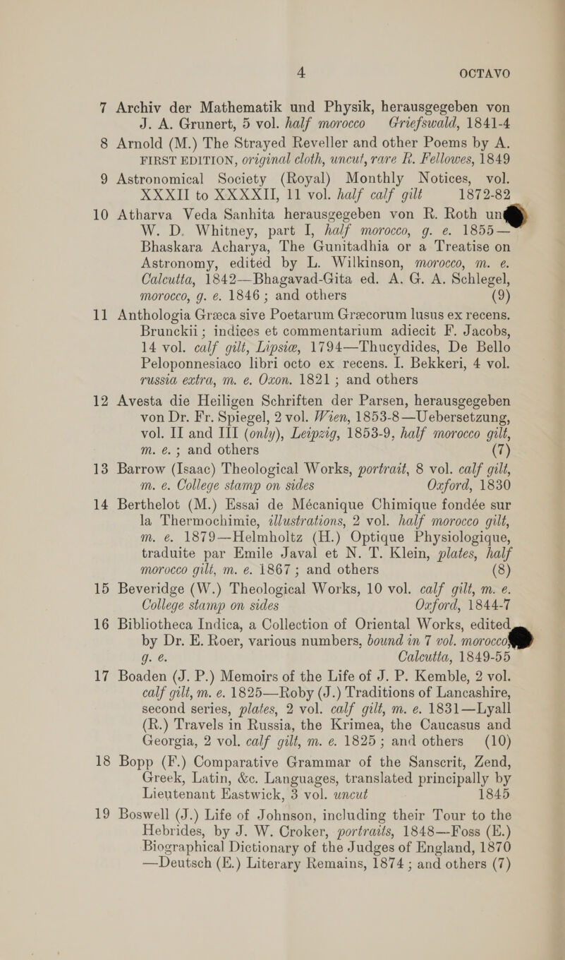 8 9 10 il | 12 13 14 15 16 17 18 19 J. A. Grunert, 5 vol. half morocco Griefswald, 1841-4 Arnold (M.) The Strayed Reveller and other Poems by A. FIRST EDITION, original cloth, uncut, rare fh. Fellowes, 1849 Astronomical Society (Royal) Monthly Notices, vol. XXXII to XX XXII, 11 vol. half calf gilt 1872-82 Atharva Veda Sanhita herausgegeben von R. Roth un® W. D. Whitney, part I, half morocco, g. e. 1855— Bhaskara Acharya, The Gunitadhia or a Treatise on Astronomy, edited by L. Wilkinson, morocco, m. e. Calcutta, 1842—Bhagavad-Gita ed. A. G. A. Schlegel, morocco, g. ¢. 1846; and others (9) Anthologia Greeca sive Poetarum Greecorum lusus ex recens. Brunckii ; indices et commentarium adiecit F. Jacobs, 14 vol. calf gilt, Iipsie, 1794—Thucydides, De Bello Peloponnesiaco libri octo ex recens. I. Bekkeri, 4 vol. russia extra, m. e. Oxon. 1821; and others Avesta die Heiligen Schriften der Parsen, herausgegeben von Dr. Fr. Spiegel, 2 vol. Wien, 1853-8 —Uebersetzung, vol. II and III (only), Leapzig, 1853- 9, half morocco gilt, m. é.; and rae (7) Barrow (Isaac) Theological Works, portrait, 8 vol. calf gilt, m. €. College stamp on sides Oxford, 1830 Berthelot (M.) Essai de Mécanique Chimique fondée sur la Thermochimie, illustrations, 2 vol. half morocco gilt, m. €. 1879—Helmholtz (H.) Optique Physiologique, traduite par Emile Javal et N. T. Klein, plates, half morocco gilt, m. €. 1867; and others (8) Beveridge (W.) Theoloawal Works, 10 vol. calf gilt, m. e. College stamp on sides Oxford, 1844-7 Bibliotheca Indica, a Collection of Oriental Works, edited by Dr. E. Roer, various numbers, bound in 7 vol. morocco g. @. Calcutta, 1849-55 Boaden (J. P.) Memoirs of the Life of J. P. Kemble, 2 vol. calf gilt, m. €. 1825—Roby (J.) Traditions of Lancashire, second series, plates, 2 vol. calf gilt, m. e. 1831—Lyall (R.) Travels in Russia, the Krimea, the Caucasus and Georgia, 2 vol. calf gilt, m. e. 1825; and others (10) Bopp (F.) Comparative Grammar of the Sanscrit, Zend, Greek, Latin, &amp;c. Languages, translated principally by Lieutenant Eastwick, 3 vol. uncut : 1845 Boswell (J.) Life of Johnson, including their Tour to the Hebrides, by J. W. Croker, portraits, 1848—Foss (E.) Biographical Dictionary of the Judges of England, 1870 —Deutsch (E.) Literary Remains, 1874 ; and others (7)