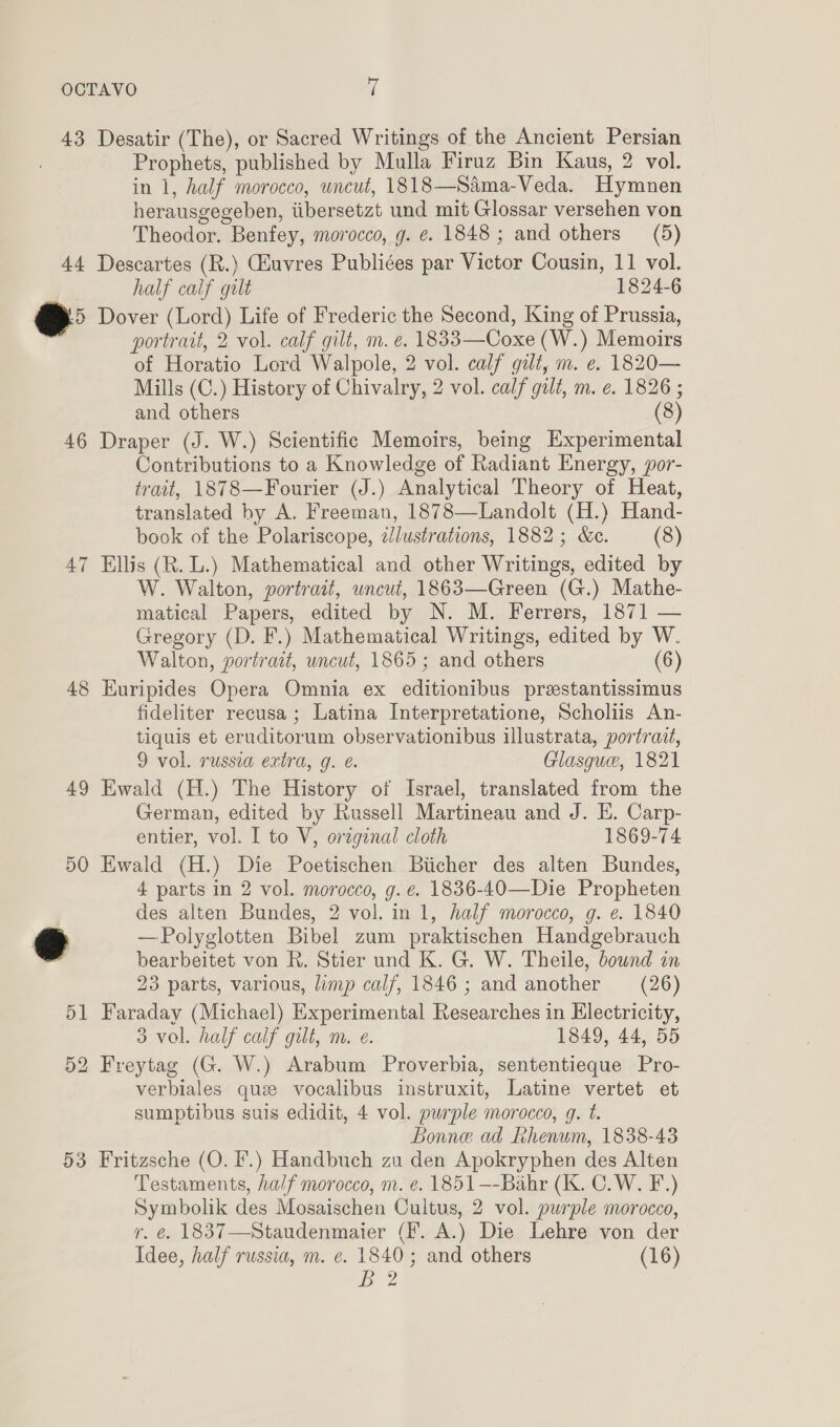 43 Desatir (The), or Sacred Writings of the Ancient Persian Prophets, published by Mulla Firuz Bin Kaus, 2 vol. in 1, half morocco, uncut, 1818—Sama-Veda. Hymnen herausgegeben, iibersetzt und mit Glossar versehen von Theodor. Benfey, morocco, g. e. 1848; and others (5) 44 Descartes (R.) Giuvres Publiées par Victor Cousin, 11 vol. half calf gilt 1824-6 @&gt; Dover (Lord) Life of Frederic the Second, King of Prussia, portrait, 2 vol. calf gilt, m. e. 1833—Coxe (W.) Memoirs of Horatio Lord Walpole, 2 vol. calf gilt, m. e. 1820— Mills (C.) History of Chivalry, 2 vol. calf gilt, m. e. 1826 ; and others (8) 46 Draper (J. W.) Scientific Memoirs, being Experimental Contributions to a Knowledge of Radiant Energy, por- trait, 1878—Fourier (J.) Analytical Theory of Heat, translated by A. Freeman, 1878—Landolt (H.) Hand- book of the Polariscope, dlustrations, 1882; &amp;c. (8) 47 Ellis (R. L.) Mathematical and other Writings, edited by W. Walton, portrait, uncut, 1863—Green (G.) Mathe- matical Papers, edited by N. M. Ferrers, 1871 — Gregory (D. F.) Mathematical Writings, edited by W. Walton, portrait, uncut, 1865 ; and others (6) 48 Euripides Opera Omnia ex editionibus prestantissimus fideliter recusa ; Latina Interpretatione, Scholiis An- tiquis et eruditorum observationibus illustrata, portrait, 9 vol. russea extra, g. e. Glasgue, 1821 49 Ewald (H.) The History of Israel, translated from the German, edited by Russell Martineau and J. E. Carp- entier, vol. I to V, original cloth 1869-74 50 Ewald (H.) Die Poetischen Biicher des alten Bundes, 4 parts in 2 vol. morocco, g. e. 1836-40—Die Propheten des alten Bundes, 2 vol. in 1, half morocco, g. e. 1840 2 —Polyglotten Bibel zum praktischen Handgebrauch i bearbeitet von R. Stier und K. G. W. Theile, bownd in 23 parts, various, limp calf, 1846; and another (26) 51 Faraday (Michael) Experimental Researches in Electricity, 3 vol. half calf gilt, m. e. 1849, 44, 55 52 Freytag (G. W.) Arabum Proverbia, sententieque Pro- verbiales que vocalibus instruxit, Latine vertet et sumptibus suis edidit, 4 vol. purple morocco, g. t. Bonne ad Rhenum, 1838-43 53 Fritzsche (O. fF.) Handbuch zu den Apokryphen des Alten Testaments, half morocco, m. e. 1851—-Bahr (K. C.W. F.) Symbolik des Mosaischen Cultus, 2 vol. purple morocco, r. é. 1837—Staudenmaier (Ff. A.) Die Lehre von der Idee, half russia, m. e. 1840; and others (16) iy 2