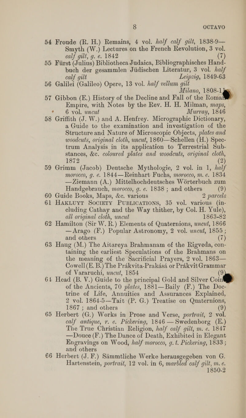 54 Froude (R. H.) Remains, 4 vol. half calf gilt, 1838-9— Smyth (W.) Lectures on the French Revolution, 3 vol. calf gilt, g. @. 1842 (7) 55 Fiirst (Julius) Bibliotheca Judaica, Bibliographisches Hand- buch der gesammlen Jiidischen Literatur, 3 vol. half calf gilt Leipzig, 1849-63 56 Galilei (Galileo) Opere, 13 vol. half vellum gilt Milano, 1808-1 jee 57 Gibbon (E.) History of the Decline and Fall of the Roma Empire, with Notes by the Rev. H. H. Milman, maps, * 6 vol. uncut Murray, 1846 58 Griffith (J. W.) and A. Henfrey. Micrographic Dictionary, a Guide to the examination and investigation of the Structure and Nature of Microscopic Objects, plates and woodcuts, original cloth, uncut, 1860-—Schellen (H.) Spec- trum Analysis in its application to Terrestrial Sub- stances, &amp;c. coloured plates and woodcuts, original cloth, 1872 (2) 59 Grimm (Jacob) Deutsche Mythologie, 2 vol. in 1, half morocco, g. é. 1844— Reinhart Fuchs, morocco, m. e. 1834 —Ziemann (A.) Mittelhochdeutsches Worterbuch zum Handgebrauch, morocco, g. e. 1838 ; and others (9) 60 Guide Books, Maps, &amp;c. various 2 parcels 61 HAKLUYT SocIETY PUBLICATIONS, 35 vol. various (in- cluding Cathay and the Way thither, by Col. H. Yule), all original cloth, uncut 1863-82 62 Hamilton (Sir W. R.) Elements of Quaternions, uncut, 1866 —Arago (F.) Popular Astronomy, 2 vol. uncut, 1855 ; and others (7) 63 Haug (M.) The Aitareya Brahmanam of the Rigveda, con- taining the earliest Speculations of the Brahmans on the meaning of the Sacrificial Prayers, 2 vol. 1863— Cowell (E. B.) The Prakvita-Prakasd or Prakvit Grammar of Vararuchi, uncut, 1854 (9 64 Head (B. V.) Guide to the principal Gold and Silver Coint of the Ancients, 70 plates, 1881—Baily (F.) The Doc- trine of Life, Annuities and Assurances Explained, 2 vol. 1864-5—Tait (P. G.) Treatise on Quaternions, 1867 ; and others (2) 65 Herbert (G.) Works in Prose and Verse, portrait, 2 vol. calf antique, r. e. Pickering, 1846 —Swedenborg (E.) The True Christian Religion, half calf gilt, m. e. 1847 — Douce (F.) The Dance of Death, Exhibited in Elegant Engravings on Wood, half morocco, g. t. Pickering, 1833 ; and others 66 Herbert (J. F.) Sammtliche Werke herausgegeben von G. Hartenstein, portrait, 12 vol. in 6, marbled calf gilt, m. e. 1850-2  