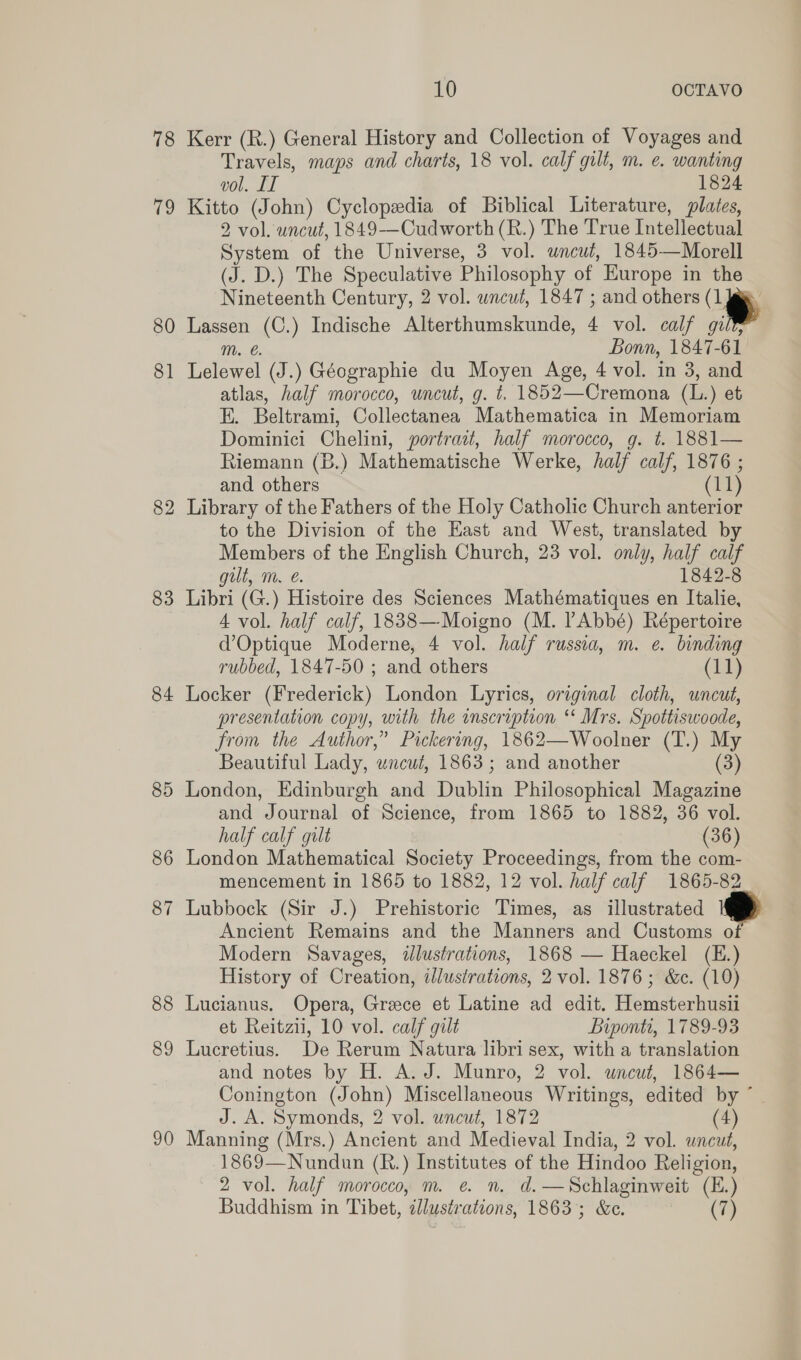 78 a 80 8] 82 83 84 85 86 8 ~] 88 89 9 SS 10 OCTAVO Kerr (R.) General History and Collection of Voyages and Travels, maps and charts, 18 vol. calf gilt, m. e. wanting vol. IT 1824 Kitto (John) Cyclopedia of Biblical Literature, plates, 2 vol. uncut, 1849-—Cudworth (R.) The True Intellectual System of the Universe, 3 vol. wncut, 1845—Morell (J. D.) The Speculative Philosophy of Europe in the Nineteenth Century, 2 vol. wncut, 1847 ; and others (1 Lassen (C.) Indische Alterthumskunde, 4 vol. calf gilt, Lelewel (J.) Géographie du Moyen Age, 4 vol. in 3, and atlas, half morocco, uncut, g. t, 1852—Cremona (L.) et i. Beltrami, Collectanea Mathematica in Memoriam Dominici Chelini, portrait, half morocco, g. t. 1881— Riemann (B.) Mathematische Werke, half calf, 1876 ; Library of the Fathers of the Holy Catholic Church anterior to the Division of the East and West, translated by Members of the English Church, 23 vol. only, half calf Libri (G.) Histoire des Sciences Mathématiques en Italie, 4 vol. half calf, 1838—Moigno (M. ’Abbé) Répertoire d’Optique Moderne, 4 vol. half russia, m. e. binding rubbed, 1847-50 ; and others (11) Locker (Frederick) London Lyrics, original cloth, uncut, presentation copy, with the inscription ‘‘ Mrs. Spottiswoode, from the Author,” Pickering, 1862—Woolner (T.) My Beautiful Lady, wncut, 1863 ; and another (3) London, Edinburgh and Dublin Philosophical Magazine and Journal of Science, from 1865 to 1882, 36 vol. half calf gilt (36) London Mathematical Society Proceedings, from the com- mencement in 1865 to 1882, 12 vol. half calf 1865-82 Lubbock (Sir J.) Prehistoric Times, as illustrated Ancient Remains and the Manners and Customs of Modern Savages, ilustrations, 1868 — Haeckel (E.) History of Creation, illustrations, 2 vol. 1876; &amp;c. (10) Lucianus. Opera, Greece et Latine ad edit. Hemsterhusii et Reitzii, 10 vol. calf gilt Biponti, 1789-93 Lucretius. De Rerum Natura libri sex, with a translation and notes by H. A. J. Munro, 2 vol. uncut, 1864— Conington (John) Miscellaneous Writings, edited by ° J. A. Symonds, 2 vol. uncut, 1872 4) Manning (Mrs.) Ancient and Medieval India, 2 vol. uncut, 1869—Nundun (R.) Institutes of the Hindoo Reli igion, 2 vol. half morocco, m. e. n. d.—Schlaginweit (E.) Buddhism in Tibet, ‘illustrations, 1863 ; &amp;e. (7)   