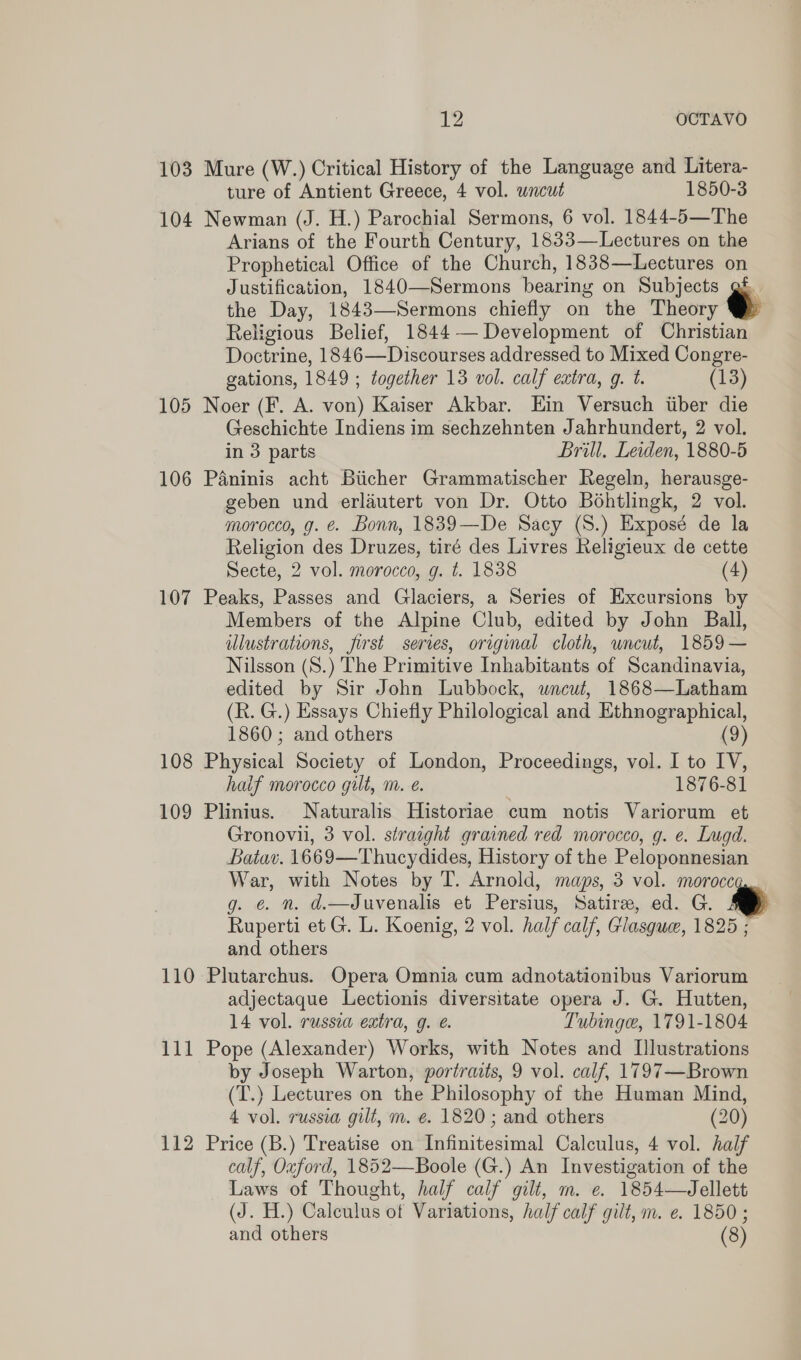 Le4 OCTAVO 103 Mure (W.) Critical History of the Language and Litera- ture of Antient Greece, 4 vol. wncut 1850-3 104 Newman (J. H.) Parochial Sermons, 6 vol. 1844-5—The Arians of the Fourth Century, 1833—Lectures on the Prophetical Office of the Church, 1838—Lectures on Justification, 1840—Sermons bearing on Subjects gf the Day, 1843—Sermons chiefly on the Theory Religious Belief, 1844— Development of Christian Doctrine, 1846—Discourses addressed to Mixed Congre- gations, 1849 ; together 13 vol. calf extra, g. t. (13) 105 Noer (F. A. von) Kaiser Akbar. Ein Versuch iiber die Geschichte Indiens im sechzehnten Jahrhundert, 2 vol. in 3 parts Brill, Leiden, 1880-5 106 Paninis acht Biicher Grammatischer Regeln, herausge- geben und erlautert von Dr. Otto Bohtlingk, 2 vol. morocco, g. e. Bonn, 1839—De Sacy (S.) Exposé de la Religion des Druzes, tiré des Livres Religieux de cette Secte, 2 vol. morocco, g. t. 1838 (4) 107 Peaks, Passes and Glaciers, a Series of Excursions by Members of the Alpine Club, edited by John Ball, illustrations, first series, original cloth, wncut, 1859— Nilsson (S.) The Primitive Inhabitants of Scandinavia, edited by Sir John Lubbock, uncut, 1868—Latham (R. G.) Essays Chiefly Philological and Ethnographical, 1860 ; and others (9) 108 Physical Society of London, Proceedings, vol. I to IV, haif morocco gilt, m. é. 1876-81 109 Plinius. Naturalis Historiae cum notis Variorum et Gronovii, 3 vol. straight grained red morocco, g. e. Lugd. Batav. 1669—Thucydides, History of the Peloponnesian War, with Notes by T. Arnold, maps, 3 vol. moroccq.. g. €. n. d.—Juvenalis et Persius, Satire, ed. G. S Ruperti et G. L. Koenig, 2 vol. half calf, Glasgue, 1825 ; and others 110 Plutarchus. Opera Omnia cum adnotationibus Variorum adjectaque Lectionis diversitate opera J. G. Hutten, 14 vol. russia extra, g. @. ‘ubinge, 1791-1804 by Joseph Warton, portraits, 9 vol. calf, 1797—Brown (T.) Lectures on the Philosophy of the Human Mind, 4 vol. russia gilt, m. @. 1820; and others (20) 112 Price (B.) Treatise on Infinitesimal Calculus, 4 vol. half calf, Ouford, 1852—Boole (G.) An Investigation of the Laws of Thought, half calf gilt, m. e. 1854—Jellett (J. H.) Calculus of Variations, half calf gilt, m. e. 1850; and others (8) 