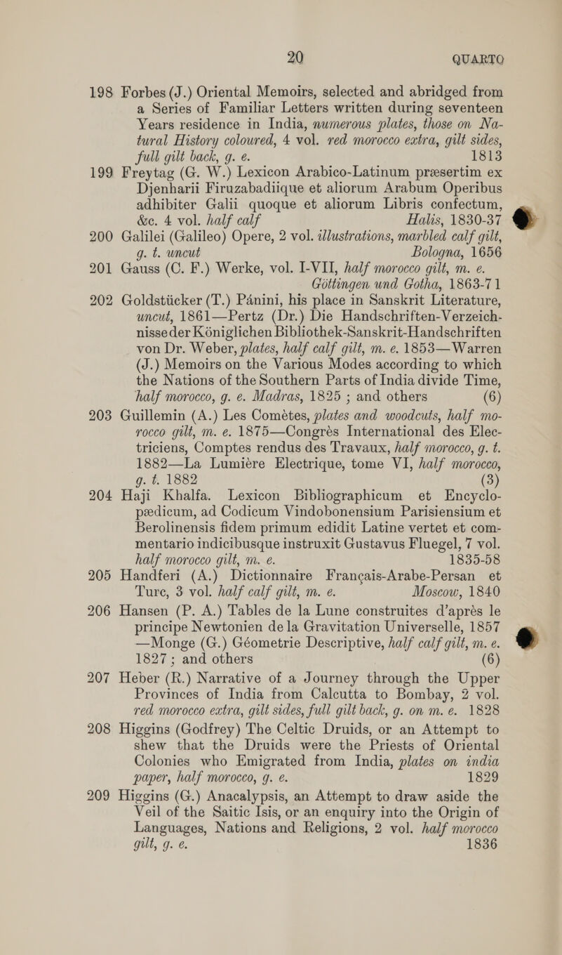 199 202 203 204 205 206 207 208 209 a Series of Familiar Letters written during seventeen Years residence in India, numerous plates, those on Na- tural History coloured, 4 vol. red morocco extra, gilt sides, full gilt back, g. e. 1813 Freytag (G. W.) Lexicon Arabico-Latinum preesertim ex Djenharii Firuzabadiique et aliorum Arabum Operibus adhibiter Galii quoque et aliorum Libris confectum, &amp;e. 4 vol. half calf Halis, 1830-37 Galilei (Galileo) Opere, 2 vol. adlustrations, marbled calf gilt, g. t. uncut Bologna, 1656 Gauss (C. F.) Werke, vol. I-VII, half morocco gilt, m. e. Gottingen und Gotha, 1863-71 Goldstiicker (T.) Panini, his place in Sanskrit Literature, uncut, 1861—Pertz (Dr.) Die Handschriften-Verzeich- nisse der K 6niglichen Bibliothek-Sanskrit-Handschriften von Dr. Weber, plates, half calf gilt, m. e. 1853— Warren (J.) Memoirs on the Various Modes according to which the Nations of the Southern Parts of India divide Time, half morocco, g. ¢. Madras, 1825 ; and others (6) Guillemin (A.) Les Cométes, plates and woodcuts, half mo- rocco gilt, m. e. 1875—Congres International des Elec- triciens, Comptes rendus des Travaux, half morocco, g. t. 1882—La Lumiere Electrique, tome VI, half morocco, g. t. 1882 (3) Haji Khalfa. Lexicon Bibliographicum et Encyclo- peedicum, ad Codicum Vindobonensium Parisiensium et Berolinensis fidem primum edidit Latine vertet et com- mentario indicibusque instruxit Gustavus Fluegel, 7 vol. half morocco gilt, m. e. 1835-58 Handferi (A.) Dictionnaire Francais-Arabe-Persan et Ture, 3 vol. half calf gilt, m. e. Moscow, 1840 Hansen (P. A.) Tables de la Lune construites d’apres le principe Newtonien de la Gravitation Universelle, 1857 —Monge (G.) Géometrie Descriptive, half calf gilt, m. e. 1827; and others (6) Heber (R.) Narrative of a Journey through the Upper Provinces of India from Calcutta to Bombay, 2 vol. red morocco extra, gilt sides, full gilt back, g. on m. e. 1828 Higgins (Godfrey) The Celtic Druids, or an Attempt to shew that the Druids were the Priests of Oriental Colonies who Emigrated from India, plates on india paper, half morocco, g. &amp;. 1829 Higgins (G.) Anacalypsis, an Attempt to draw aside the Veil of the Saitic Isis, or an enquiry into the Origin of Languages, Nations and Religions, 2 vol. half morocco gut, 9. @. 1836  