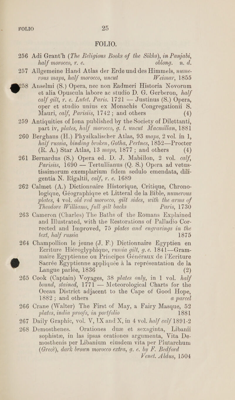 FOLIO. 256 Adi Grant’h (The Religious Books of the Sikhs), in Panjabi, half morocco, 7. @. oblong. n. d. 257 Allgemeine Hand Atlas der Erde und des Himmels, nume- rous maps, half morocco, uncut Weimar, 1855 958 Anselmi (S.) Opera, nec non Kadmeri Historia Novorum et alia Opuscula labore ac studio D. G. Gerberon, half calf gilt, r. e. Lutet. Paris. 1721 — Justinus (S.) Opera, oper et studio unius ex Monachis Congregationii S. Mauri, calf, Parisiis, 1742; and others (4) 259 Antiquities of Iona published by the Society of Dilettanti, part iv, plates, half morocco, g. t. uncut Macmillan, 1881 260 Berghaus (H.) Physikalischer Atlas, 93 maps, 2 vol. in 1, half russia, binding broken, Gotha, Perines, 1852—Procter (R. A.) Star Atlas, 13 maps, 1877 ; and others (4) 261 Bernardus (S.) Opera ed. D. J. Mabillon, 2 vol. calf, Paristis, 1690 — Tertullianus (Q. 8.) Opera ad vetus- tissimorum exemplarium fidem sedulo emendata, dili- gentia N. Rigaltii, calf, r. e. 1689 262 Calmet (A.) Dictionnaire Historique, Critique, Chrono- logique, Géographique et Litteral de la Bible, numerous plates, 4 vol. old red morocco, gilt sides, with the arms of Theodore Williams, full gilt backs Paris, 1730 263 Cameron (Charles) The Baths of the Romans Explained and Illustrated, with the Restorations of Palladio Cor- rected and Improved, 75 plates and engravings in the teat, half russia 1875 264 Champollion le jeune (J. F.) Dictionnaire Egyptien en Keriture Hiéroglyphique, russea gilt, g.e. 1841—Gram- maire Kgyptienne ou Principes Généraux de |’ EKeriture @ Sacrée Egyptienne appliquée a la représentation de la Langue parlée, 1836 (2) 265 Cook (Captain) Voyages, 38 plates only, in 1 vol. half bound, stained, 1771 — Meteorological Charts for the Ocean District adjacent to the Cape of Good Hope, 1882 ; and others a parcel 266 Crane (Walter) The First of May, a Fairy Masque, 52 plates, india proofs, in portfolio 1881 267 Daily Graphic, vol. V, 1X and X, in 4 vol. half calf 1891-2 268 Demosthenes. Orationes due et sexaginta, Libanii sophistz, in las ipsas orationes argumenta, Vita De- mosthenis per Libanium eiusdem vita per Plutarchum (Grece), dark brown morocco eatra, g. e. by F. Bedford Venet. Aldus, 1504