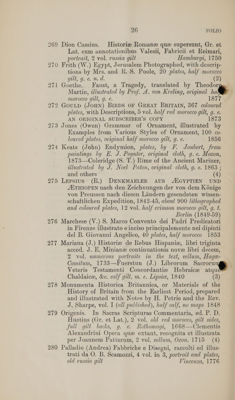 269 Dion Cassius. Historie Romane que supersunt, Gr. et Lat. cum annotationibus Valesii, Fabricii et Reimari, portrait, 2 vol. russia gilt Hamburgi, 1750 270 Frith (W.) Egypt, Jerusalem Photographed, with descrip- tions by Mrs. and R. 8S. Poole, 20 plates, half morocco gilt, g. &amp; n. a. (2) 271 Goethe. Faust, a Tragedy, translated by Theodorge. Martin, illustrated by Prof. A. von Kreling, original i morocco gilt, g. é. 1877 272 GouLD (JOHN) BIRDS OF GREAT BRITAIN, 367 coloured plates, with Descriptions, 5 vol. half red morocco gilt, g. e. AN ORIGINAL SUBSCRIBER'S COPY 1873 273 Jones (Owen) Grammar of Ornament, illustrated by Examples from Various Styles of Ornament, 100 co- loured plates, original half morocco gilt, g. e. 1856 274 Keats (John) Endymion, plates, by fF. Joubert, from paintings by Hk. J. Poynter, original cloth, g. e. Moxon, 1873—Coleridge (S. T.) Rime of the Ancient Mariner, illustrated by J. Noel Paton, original cloth, g. e. 1863 ; and others (4) 275 Lepsius (R.) DENKMAELER AUS -ANGYPTIEN UND AXTHIOPEN nach den Zeichnungen der von dem Konige von Preussen nach diesen Liandern gesendeten wissen- schaftlichen Expedition, 1842-45, about 900 lithographed and coloured plates, 12 vol. half crumson morocco gilt, g. t. Berlin (1849-59) 276 Marchese (V.) 8. Marco Convento dei Padri Predicatori in Firenze illustrato e inciso principalemente nei dipinti del B. Giovanni Angelico, 40 plates, half morocco 1853 277 Mariana (J.) Historize de Rebus Hispanie, libri triginta acced. J. E. Miniane continuationis nove libri decem, 2 vol. numerous portraits in the text, vellum, Hage- Comitum, 1733—Fuerstun (J.) Librorum Sacrorung Veteris Testamenti Concordantize MHebraice atqu Chaldaice, &amp;c. calf gilt, m. e. Lipsiw, 1840 (3) 278 Monumenta Historica Britannica, or Materials of the History of Britain from the Earliest Period, prepared and illustrated with Notes by H. Petrie and the Rev. J. Sharpe, vol. I (all published), half calf, no maps 1848 279 Origenis. In Sacras Scripturas Commentaria, ed. P. D. Huetius (Gr. et Lat.), 2 vol. old red morocco, gilt sides, full gilt backs, g. e. Rothomagi, 1668—Clementis Alexandrini Opera que extant, recognita et illustrata per Joannem Patterum, 2 vol. vellum, Oxon. 1715 (4) 280 Palladio (Andrea) Fabbriche e Disegni, raccolti ed illus- trati da O. B. Scamozzi, 4 vol. in 3, portrait and plates, old russia gilt Vincenza, 1776