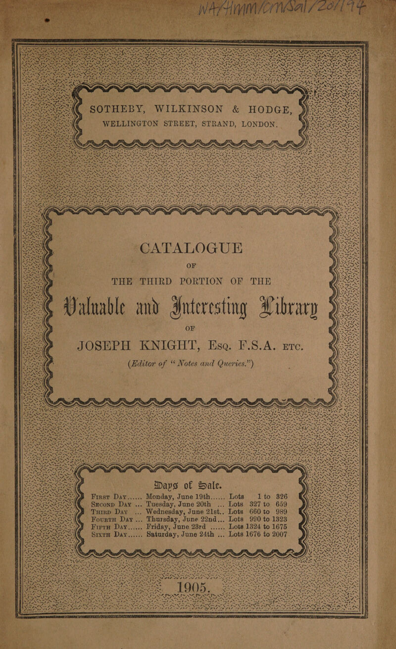   — A F =e — : a pees SUVS Us OES Say NA! ~~“ Ne=- Ree   ~ ANZ -                 208 Py Liege Sa fs ca AVEO PIL Oe ROT ere : 4 ys AY ag . NZ 2» 4 a were, xy LS , 4 ANG 67 . ; PAR CANEN \ ANG RENT OY, Ny, SSA wee &gt; x 7 SA SP “ MN ne Le aN er hee tee Lee Leal Akg air Lagu, Ciguane Lee STUN we how apo Sie Felt 2 Sih Sa ~ ~ as she Pe ~ SNS XSAN NS NSS NR Nar a St \Zar Viz Ny tS NF Ss SS A ea DN A/eae Lee ay fi =f -                              a = SIE IN She e a sae &gt; DEE Sinz \ FY YPN ROSE DP Mh Ne) al % NSN ANS SS ? se 4 \7 mY ~ ANZ I~ SA ISN - ee Né ete AAs fai 2 ; ba VIN A NNT Se NANI OE NENT OANINY, RYERSS RES SIS SASS ECS Nee . 8 mM | &lt;4) T WIN 2N S A ee ~ 1 $i Rar ‘ BA [sacs 4 SHE a ha FT, a+ ee - 7 - by - PRESS Ga Wa — _ * NES ANS AN NSS NANNING ed aeeieN ood 7. =—y BAT SIN Ee =—7 SIN N Sy NOS NS FS (a Ae IE ut 7 NA NEN DD EES DFR Se Pin ae DRO ARP r Ae CONSE NCAA ARS SENT SDS FCA TENSE NATE AS ~ his AZ fi Oe feet Al is SIS OK tI i~ SOAS eas ANS ar its &lt;/&gt; eu S24 7~ BAIS SZ 1S SAGS EGE Ey AUR NLT x fed BES (eae Ni, ONY CANN NANI NS BEN, ESAS ENG rae ah QIAN Ae BERING, WEN ARN AN NANA NENT NINA MN SM AS YENI SS SF a eh al Sle Yel oN) alia Sa tON Sh GAR A ON GUESS GI RN eN Sy SIS SIS SINS NS ST &gt; bart a OP Py Se ras aie aoe Se. RAS _ _ gts. pt aus re fella ia SAIN NAGS NSLS NIN SI NIN NIN FINNS NA ISNA IS NAINA NS RINS ING REN RN SRN SELENE RANT ATE LANA le eee RAN Zoe PNA SANS 2g ANT ENS SNS RANG RANE ING DANE DONS PZNS ALND DINE FAN D ANE ID FRED EOE Rin Sap IN = ALS 7 NR PS BERIT DOSS AAG SS Ui eah eh Sete UE Serie Hess AISA, UX AX = rey &amp; Fs PINS x rete s He es. Zs     ie L y “CATALOGUE OF THE THIRD PORTION OF THE wable and Interesting Arbrary OF JOSEPH KNIGHT, Ese. F.S.A. Etc. (Hditor of “ Notes and Queries.”)      / \       Nine SJ  jae NA. WG,  N \ ae Be    “Y    VE  ie met a RO  Ney ie 4 46 =-    “3 / 7\                                        44) : iD ) 7 ae hans i = oa ’ . bo SR ~ “7 I~ NZ {&gt; SO ved | SOI w I~ NN% I~ NOS | ed N~ (~ AY land NSA {~ XN . \ . NEE ee NE One OC PS NS N Ss iS \ N \ \ Sos CENY, ect ass RAS NIRS UN, SARS NN ras Nee Ps BS ENRON &lt;M. a \7 &lt; AS: SFY: ANIA Tey Li ar ee Lie lg Ve fee Sp ASRS a Re eal Sle te peX Sie TASS meas Pe ree le NE LOAN en JR ae iN a aN eg RENT NN EIN a NR Ne a NEN PON OS ot ES FAM JO Po, = SRDS SRS DV aah PV a POO RE DOR PAY PTV POUT IDI DD OLY ITY pO T ET OT OTA SIAR 7 I~ 4% I~ SAT eee fd PAIS OCI SI NOI SS WP OI IOI NO I~ O42 ~ SIM TSN i~ AGRE 7~ SAG ae fo 2 RUAN ENA ANA NNSA ENN, BREN UE NI NNER NI RNA in eA AREAL ENESS, OSSENT CANN OA NN IC ANNA ANNI OA NEN, PaSSRe eae ey | ee Biles ea Lipa ie Se Spe rik ep Se Spl AS ale Lh ANS fee Sie STS SSIS nes 7 -) = eae, ey oe =e SST, a aE Se ee SE ee 3 Se _ ~~ — ~ _ _ pas NS ANDI N= Pome NS IRON IPN PRN IRON tA ON ORE NIN EN IN NDUIN NF INS NFIS NSIS NIN NIN SIN New a : PP NADSE ANZ SE NOR LANA BNA RANA BANAT SEL NT OSA NAI NE ANTONE NG SOONG SEONG EAN G ONE INEES EAN OE ONS. AND IEANE SEALE SEONG “NEN Y zZ SAIS I~ NSAI OI Nis SEK al te ad Sais Si “I~ Sie SOIT OSI OTS SS MIS SAIS AS IS SAN AS i SE pres Sf Nf =. v2 ¥ Sr eN She its oad Ne Se ANF OF PNA DO] ‘s Ne 7 as N H SNe Nae a oN NSS NONI 2 ery ESS ; -: N a i [Sree TAS H eS hee mS * RRO TROIARG Da of ale. Daa rae ry D 43 | dew 2 ‘ ' ~/ 8 NZ NENA aN ALi ; 4 N ce A ~ a §| *, r NA PUN Sey NTN i M z | | ReeReeterd epost First Day...... Monday, June 19th...... Lots 1 to 326 SHG Se &lt;= P E 4 wh | Sxconp Day ... Tuesday, June 20th ... Lots 327 to 659                                 SIESTA PS Tuirp Day ... Wednesday, June 21st.. Lots 660 to 989 Se AIM SAIS SAIS AQ Fourta Day... Thursday, June 22nd... Lots 990 to 1323 SHE ea Fiera Day...,.. Friday, June 23rd ...... Lots 1324 to 1675 SEE PEROTRE TIES Srxta Day...... Saturday, June 24th ... Lots 1676 to 2007 mL         Cp Mie BF ee etl Ye rau] ~ i rel 7 NZ re 7 Ria IN bat sy ng’ SN Pa Ti XN Eo &amp; i oe If Su RN oe Se vd CRA AI NSTI NAT INT N IN SSINT OINT INT MISSRIAITS Epes, ILS AIS SI INI IE SISSIES ee SN ar ea ay eg Ry Or de aay hy OE pas = ~ PERE NO NS PRN ee Noe A Ne SNaria se NPE AE ONO Sas ASIDE ANS    ~ Pant N 1905 va ; ° en va ‘ \ ® Z ‘pre KZ ~7 Em A “ NF JW ASF Ts VN SFA PSA. AOS RIN aU PUT RIEL UN BRL StS bad teN bay Stee Sue Serle ff Lt la or, ie” Sy a ay fae BT FINA RS pK eta ING lg Nee ples Vee guie Ney WAS ANG eS Dis Sea Se  Sef OA Ea WA ~ ANN ae yn aoe 7 SADA oN Aa ie Ley      i Paha oA NEN AS                          