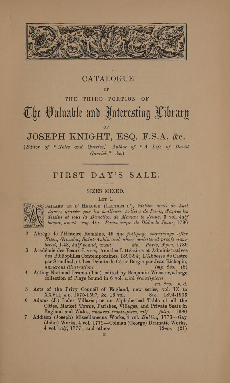 S VUZE SSS) Ye  CATALOGUE OF THE STEEDR De® PORTION OF Che Valuable and Interesting Library JOSEPH KNIGHT, ESQ. F.S.A. &amp;e. (Hditor of “ Notes and Queries,’ Author of “A Life of David Garrick,” dc.) Welk DAY? S. SrA DB.  SIZES MIXED. Lor 1. Q|BaILaRD ET D’ Henoise (LErrres D’), édetion ornde de hut figures gravées par les meilleurs Artistes de Paris, d’apres les dessins et sous la Direction de Moreau le Jeune, 3 vol. half bound, uncut roy. 4to. Paris, impr. de Didot le Jeune, 1796  2 Abrégé de Histoire Romaine, 49 fine full-page engravings after fusen, Gravelot, Saint-Aubin and others, unlettered proofs num- bered, 1-48, half bound, uncut 4to. Paris, Nyon, 1789 3 Académie des Beaux-Livres, Annales Littéraires et Administratives des Bibliophiles Contemporaines, 1890-94; L’Abbesse de Castro par Stendhal, et Les Debuts de César Borgia par Jean Richepin, numerous illustrations ump. 8vo. (8) 4 Acting National Drama (The), edited by Benjamin Webster, a large collection of Plays bound in 6 vol. with frontispreces sm. 8vo. v. d. 5 Acts of the Privy Council of England, new series, vol. IX to XXVII, a.v. 1575-1597, &amp;e. 16 vol. 8vo. 1894-1903 6 Adams (J.) Index Villaris; or an Alphabetical Table of all the Cities, Market Towns, Parishes, Villages, and Private Seats in England and Wales, coloured frontispiece, calf folio. 1680 7 Addison (Joseph) Miscellaneous Works, 4 vol. Dublin, 1773—Gay (John) Works, 4 vol. 1772—Colman (George) Dramatic Works, 4 vol. calf, 1777; and others 12mo. (21) : B