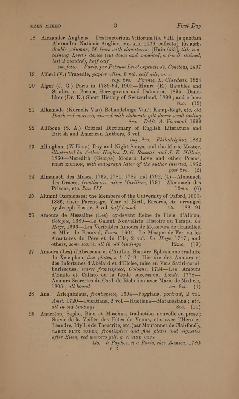 19 20 21 22 23 24 25 26 27 28 29 Alexander Anglicus. Destructorium Vitiorum lib. VIII [a quodam Alexandro Nationis Angliae, etc. a.p. 1429, collecta], lit. gotb. double columns, 56 lines with signatures, [Hain 653], title con- taining Levet’s device (cut down and mounted, a few ll. stained, last 2 mended), half calf sm. folio. Paris. per Petrum Levet expensis Jo. Coheleus, 1497 Alfieri (V.) Tragedie, papier vélin, 6 vol. calf gilt, m. e. roy. 8vo. Firenze, L: Ciardetti, 1824 Alger (J. G.) Paris in 1789-94, 1902—Munro (R.) Rambles and Studies in Bosnia, Herzegovina and Dalmatia, 1895—Dand- liker (Dr. K.) Short History of Switzerland, 1899 ; and others 8vo. (12) Alkemade (Kornelis Van) Behandelinge Van’t Kamp-Regt, etc. old Dutch red morocco, covered with elaborate gilt flower scroll tooling 8v0. Delft, A. Voorstad, 1699 Allibone (S. A.) Critical Dictionary of English Literature and British and American Authors, 3 vol. ump. 8vo. Philadelphia, 1882 Allingham (William) Day and Night Songs, and the Music Master, tilustrated by Arthur Hughes, D. G'. Rossetti, and J. HL. Millais, 1860—Meredith (George) Modern Love and other Poems, FIRST EDITION, with autograph letter of the awthor inserted, 1862 post 8vo. (2) Almanach des Muses, 1765, 1781, 1785 and 1792, (4)—Almanach des Graces, frontispiece, after Marillier, 1791—Almanach des Prisons, ete. ’an IIL 12mo. (6) Alumni Oxonienses: the Members of the University of Oxford, 1500- 1886, their Parentage, Year of Birth, Records, etc. arranged by Joseph Foster, 8 vol. half bound 4to. 188 -91 Amours de Messaline (Les) cy-devant Reine de Il’Isle d’Albion, Cologne, 1689—Le Galant Nouveliste Histoire du Temps, La Haye, 1693—Les Veritables Amours de Messieurs de Grandlieu et Mile. de Beauval, Parzs, 1604—Le Masque de Fer. ou les Avantures du Pere et du Fils, 2 vol. Za Haye, 1747; and others, some scarce, all in old bindings 12mo. (19) Amours (Les) d’Abrocome et d’Anthia, Histoire Ephésienne traduite de Xenophon, fine plates, s. l. 1748—Histoire des Amours et des Infortunes d’Abélard et d’Eloise, mise en Vers Satiri-corni- burlesques, scarce frontispiece, Cologne, 1724—Les Amours d’Emile et Calisto ou la fatale succession, Londr. 1778— Amours Secrettes du Card. de Richelieu avec Marie de Medicis, 1803 ; all bound sm. 8vo. (4) Ana. Arlequiniana, frontrsprece, 1694—Poggiana, portrait, 2 vol. Amst. 1720—Ducatiana, 2 vol.—Huetiana—Matanasiana ; etc. all in old bindings 8vo. (11) Anacréon, Sapho, Bion et Moschus, traduction nouvelle en prose ; Suivie de Ja Veillée des Fétes de Venus, etc. avec l’Hero et Leandre, Idylles de Théocrite, etc. (par Moutonnet de Clairfond),. LARGE BLUE PAPER, frontisprece and fine plates and vignettes after Kisen, red morocco gilt, g. e. FINE COPY 4to. @&amp; Paphos, et a Paris, chez Bastien, 1780 B 2 ,