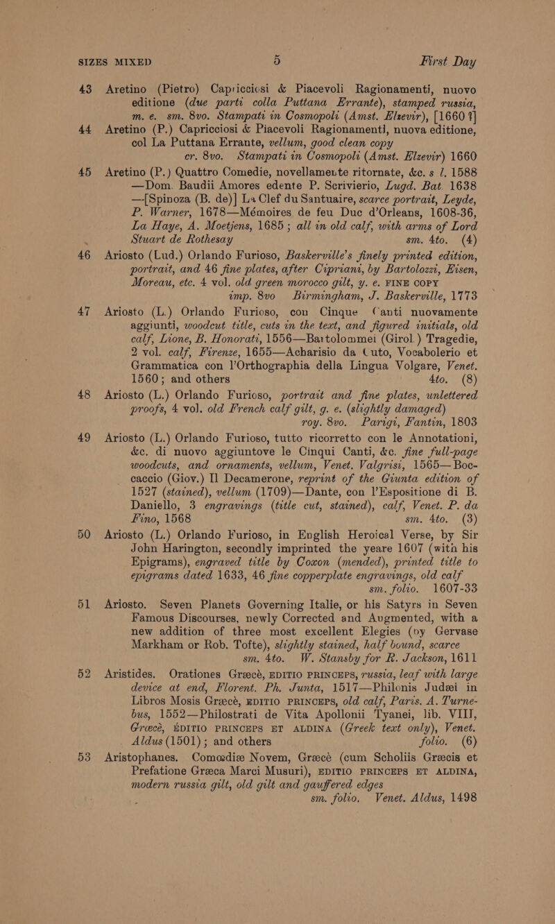 43 44 45 47 48 49 5O 51 53 Aretino (Pietro) Capriccicsi &amp; Piacevoli Ragionamenti, nuovo editione (due parte colla Puttana Errante), stamped russia, m.e. sm. 8v0. Stampate in Cosmopoli (Amst. Elzevir), [1660 1] Aretino (P.) Capricciosi &amp; Piacevoli Ragionamenti, nuova editione, col La Puttana Errante, vellum, good clean copy er, 8v0. Stampati in Cosmopoli (Amst. Elzevir) 1660 Aretino (P.) Quattro Comedie, novellamente ritornate, &amp;c. s 7. 1588 —Dom. Baudii Amores edente P. Scrivierio, Zugd. Bat. 1638 —-[Spinoza (B. de)| La Clef du Santuaire, scarce portrait, Leyde, P. Warner, 1678—Mémoires de feu Duc d’Orleans, 1608-36, La Haye, A. Moetjens, 1685; all in old calf, with arms of Lord Stuart de Rothesay sm. 4to. (4) Ariosto (Lud.) Orlando Furioso, Baskerville’s finely printed edition, portrait, and 46 fine plates, after Cipriani, by Bartolozzi, Eisen, Moreau, etc. 4 vol. old green morocco gilt, y. e. FINE COPY ump. 8vo Birmingham, J. Baskerville, 1773 Ariosto (L.) Orlando Furioso, con Cinque Canti nuovamente aggiunti, woodcut ttle, cuts in the text, and figured initials, old calf, Lione, B. Honorati, 1556—Bartolommei (Girol. ) Tragedie, 2 vol. calf, Firenze, 1655—Acharisio da Cuto, Vocabolerio et Grammatica con l’Orthographia della Lingua Volgare, Venet. 1560; and others 4to. (8) Ariosto (L.) Orlando Furioso, portract and jine plates, unlettered proofs, 4 vol. old French calf gilt, g. e. (slightly damaged) roy. 8vo. Parigr, Fantin, 1803 Ariosto (L.) Orlando Furioso, tutto ricorretto con le Annotationi, &amp;c. di nuovo aggiuntove le Cinqui Canti, &amp;c. fine full-page woodcuts, and ornaments, vellum, Venet. Valgrist, 1565— Boc- caccio (Giov.) Il Decamerone, reprint of the Giunta edition of 1527 (stained), vellum (1709)—Dante, con l’Espositione di B. Daniello, 3 engravings (title cut, stained), calf, Venet. P. da Fino, 1568 sm. 4to. (3) Ariosto (L.) Orlando Furioso, in English Heroical Verse, by Sir John Harington, secondly imprinted the yeare 1607 (witn his Epigrams), engraved title by Coxon (mended), printed title to epigrams dated 1633, 46 fine copperplate engravings, old calf sm. folio. 1607-33 Ariosto. Seven Planets Governing Italie, or his Satyrs in Seven Famous Discourses, newly Corrected and Augmented, with a new addition of three most excellent Elegies (ny Gervase Markham or Rob. Tofte), slightly stained, half bound, scarce sm. 4to. W. Stansby for R. Jackson, 1611 Aristides. Orationes Greect, EDITIO PRINCEPS, russia, leaf with large device at end, Florent. Ph. Junta, 1517—Philonis Judei in Libros Mosis Greecé, EDITIO PRINCEPS, old calf, Paris. A. Turne- bus, 1552—Philostrati de Vita Apollonii Tyanei, lib. VIII, Groecé, WDITIO PRINCEPS ET ALDINA (Greek text only), Venet. _ Aldus (1501); and others folio. (6) Aristophanes. Comoedize Novem, Graecé (cum Scholiis Greecis et Prefatione Greeca Marci Musuri), EDITIO PRINCEPS ET ALDINA, modern russia guilt, old gilt and gauffered edges sm. folio, Venet. Aldus, 1498