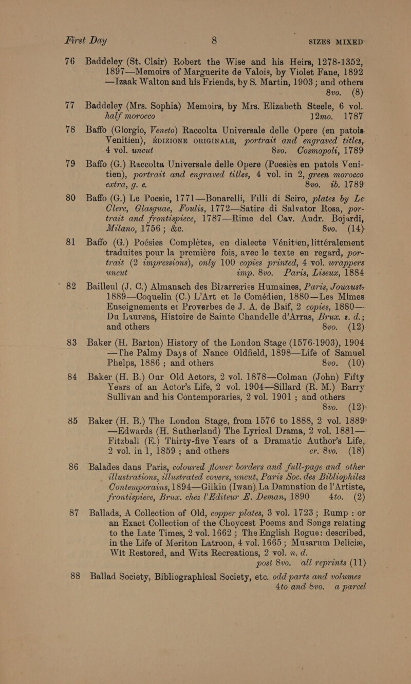 76 U7 78 79 80 81 82 83 84 85 86 87 88 Baddeley (St. Clair) Robert the Wise and his Heirs, 1278-1352, 1897—-Memoirs of Marguerite de Valois, by Violet Fane, 1892 —Izaak Walton and his Friends, by S. Martin, 1903 ; and others 8vo. (8) Baddeley (Mrs. Sophia) Memoirs, by Mrs. Elizabeth Steele, 6 vol. half morocco 12mo. 1787 Baffo (Glorgio, Veneto) Raccolta Universale delle Opere (en patois Venitien), BDIZIONE ORIGINALE, portrait and engraved titles, 4 vol. uncut 8v0. Cosmopolt, 1789 Baffo (G.) Raccolta Universale delle Opere (Poesiés en patois Veni- tien), portrait and engraved trtles, 4 vol. in 2, green morocco extra, g. €. 8vo. 1b. 1789 Baffo (G.) Le Poesie, 1771—Bonarelli, Filli di Sciro, plates by Le Clerc, Glasguae, Foulis, 1772—Satire di Salvator Rosa, por- trait and frontisprece, 1787—Rime del Cav. Andr. Bojardi, Milano, 1756; &amp;e. 8vo. (14) Baffo (G.) Poésies Complétes, en dialecte Vénitien, littéralement traduites pour la premiere fois, avec le texte en regard, por- trait (2 impressions), only 100 copies printed, 4 vo). wrappers uncut ump. 8vo. Paris, Liseux, 1884 Bailleul (J. C.) Almanach des Bizarreries Humaines, Paris, Jouausts 1889—Coquelin (C.) L’Art et le Comédien, 1880—Les Mimes Enseignements et Proverbes de J. A. de Baif, 2 copes, 1880— Du Laurens, Histoire de Sainte Chandelle d’Arras, Brus. s. d.; and others 8vo. (12): Baker (H. Barton) History of the London Stage (1576-1903), 1904 —The Palmy Days of Nance Oldfield, 1898—Life of Samuel Phelps, 1886 ; and others 8vo. (10) Baker (H. B.) Our Old Actors, 2 vol. 1878—Colman (John) Fifty Years of an Actor’s Life, 2 vol. 1904—Sillard (R. M.) Barry Sullivan and his Contemporaries, 2 vol. 1901 ; and others 8vo. (12) Baker (H. B.) The London Stage, from 1576 to 1888, 2 vol. 1889’ —Edwards (H. Sutherland) The Lyrical Drama, 2 vol, 1881— Fitzball (E.) Thirty-five Years of a Dramatic Author’s Life,. 2 vol. in 1, 1859 ; and others cr. 8vo. (18) Balades dans Paris, coloured flower borders and full-page and other illustrations, illustrated covers, uncut, Paris Soc. des Bubliophiles Contemporains, 1894—Gilkin (Iwan), La Damnation de ]’Artiste, frontispiece, Brux. chez Editeur £. Deman, 1890 4to. (2) Ballads, A Collection of Old, copper plates, 3 vol. 1723; Rump : or an Exact Collection of the Choycest Poems and Songs relating to the Late Times, 2 vol. 1662 ; The English Rogue: described, in the Life of Meriton Latroon, 4 vol. 1665; Musarum Delicie, Wit Restored, and Wits Recreations, 2 vol. n. d. ; post 8vo. all reprints (11) Ballad Society, Bibliographical Society, etc. odd parts and volumes 4to and Svo. a parcel