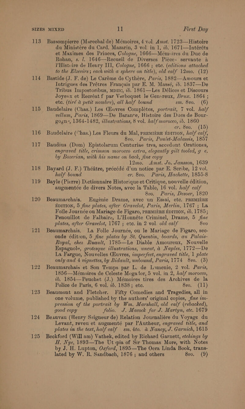 114 115 116 117 du Ministére du Card. Mazarin, 3 vol. in 1, 2b. 1671—Intéréts et Maximes des Princes, Cologne, 1666—Mémuires du Duc de Rohan, s. 7. 1646—Recueil de Diverses Piece: servante a PHistwire de Henry III, Cologne, 1666 ; ete. (editions attached to the Elzevirs ; each with a sphere on title), old calf 12mo. (12) Bastide (J. F. de) Le Caréme de Cythére, Paris, 1882—Awmours et Intrigues des Prétres Francais par E. M. Massé, 2b. 1837—De Tribus Impostoribus, mpitc, 2b. 1861—Les Délices et Discours Joyenx et Recréat f par Verboquet le Gensreux, brux. 1864 ; etc. (tiré a petit nombre), all half bound sm. 8vo, (6) Baudelaire (Chas.) Les Giuvres Completes, portrait, 7 vol. half vellum, Paris, 1869—De Barante, Histoire des Ducs de Bour- gozn, 1364-1482, clustrations, 8 vol. half morocco, 1b. 1860 cr. 8vo. (15) Baudelaire (Chas.) Les Fleurs du Mal, premIzRE EDITION, half calf, 8vo. Paris, Poulet-Malassis, 1857 Baudius (Dom) Epistolarum Centuriae tres, accedunt Orationes, engraved title, crimson morocco extra, elegantly gilt tooled, g é. by Bozerian, with his name on back, fine copy 12mo. Amst. Jo. Jansson, 1639 Bayard (J. F.) Théatre, précédé d’un notice par E. Scribe, 12 vol. half bound cr. 8vo. Paris, Hachette, 1855-8 Bayle (Pierre) Dictionnaire Historique et Critique, nouvelle édition, augmentée de divers Notes, avec la Table, 16 vol. half calf 8v0o. Paris, Desoer, 1820 Beaumarchais. Eugénie Drame, avec un Essai, etc. PREMIDRE EDITION, 5 fine plates, after Gravelot, Paris, Merlin, 1767 ; La Folle Journée ou Mariage de Figaro, PREMIERE EDITION, 7b. 1785; Penouillot de Falbaire, L’Honnéte Criminel, Drame, 5 fine plates, after Gravelot, 1767 ; ete. in 2 vol. old calf 8vo Beaumarchais. La Folle Journée, ou le Mariage de Figaro, sec- onde édition, 5 fine plates by St. Quentin, boards, au Palars- Royal, chez Ruault, 1785—Le Diable Amoureux, Nouvelle Espagnole, grotesque cllustrations, uncut, &amp;@ Naples, 1772—De La Fargue, Nouvelles (Huvres, imperfect, engraved title, 1 plate only and 4 vignettes, by Bidault, unbound, Paris, 1774 8vo. (3) Beaumarchais et Son Temps par L. de Lomenie, 2 vol. Paris, 1856—Mémopires de Celeste Mogalor, 5 vol. in 2, half morocco, vb. 1854—Peuchet (J.) Mémoires tires des Archives de la Police de Paris, 6 vol. 26. 1838; ete. 8vo. (11) Beaumont and Fletcher. Fifty Comedies and Tragedies, all in one volume, published by the authors’ original copies, fine am- pression of the portrait by Wm. Marshall, old calf (rebacked), good copy folio. J. Macock for J. Martyn, etc. 1679 Beauvau (Henry Seigneur de) Relation Journaliére du Voyage du Levant, reveu et augmenté par l’Autheur, engraved tetle, and plates in the text, half calf sm. 4to. &amp; Nancy, J. Garnich, 1615 Beckford (Will am) Vathek, edited by Richard Garnett, etchings by H, Nye, 1893—The Ut&gt;pia of Sir Thomas More, with Notes by J. H. Lupton, Oxford, 1895—The Oera Linda Book, trans-