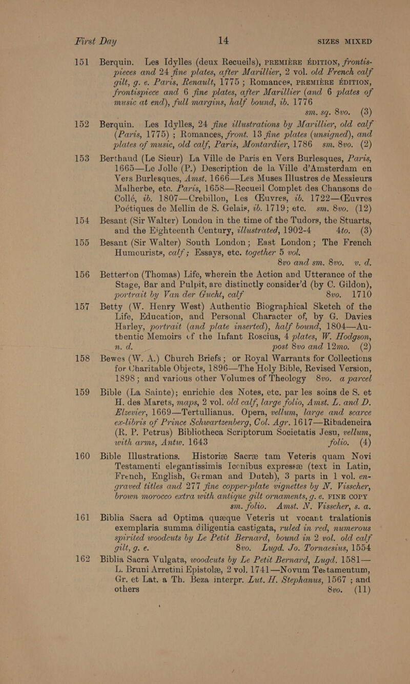 151 Berquin. Les Idylles (deux Recueils), PREMIERE EDITION, frontis- preces and 24 fine plates, after Marillier, 2 vol. old French calf gilt, g. e. Paris, Renault, 1775 ; Romances, PREMIERE EDITION, frontispiece and 6 fine plates, after Marillier (and 6 plates of music at end), full margins, half bound, ib. 1776 sm. sq. 8v0. (3) 152 Berquin. Les Idylles, 24 fine cllustrations by Marillier, old calf (Paris, 1775) ; Romances, front. 13 fine plates (unsigned), and plates of music, old calf, Paris, Montardier, 1786 sm. 8vo. (2) 153 Berthaud (Le Sieur) La Ville de Paris en Vers Burlesques, Paris, 1665—Le Jolle (P.) Description de la Ville d’Amsterdam en Vers Burlesques, Amst. 1666—Les Muses Illustres de Messieurs Malherbe, etc. Paris, 1658—Recueil Complet des Chansons de Collé, 76. 1807—Crebillon, Les Ciuvres, 7b. 1722—(CHuvres Poétiques de Mellin de 8. Gelais, 2b. 1719; etc. sm. 8vo. (12) 154 Besant (Sir Walter) London in the time of the Tudors, the Stuarts, and the Highteenth Century, e/lustrated, 1902-4 4to. (3) 155 Besant (Sir Walter) South London; Hast London; The French Humourists, ca/f; Essays, etc. together 5 vol. 8vo and sm. 8vo. v. d. 156 Betterton (Thomas) Life, wherein the Action and Utterance of the Stage, Bar and Pulpit, are distinctly consider’d (by C. Gildon), portrart by Van der Gucht, calf 8vo. 1710 157 Betty (W. Henry West) Authentic Biographical Sketch of the Life, Education, and Personal Character of, by G. Davies Harley, portrait (and plate inserted), half bound, 1804—Au- thentic Memoirs cf the Infant Roscius, 4 plates, W. Hodgson, n. d. post 8vo and 12mo. (2) 158 Bewes (W. A.) Church Briefs; or Royal Warrants for Collections for Charitable Objects, 1896—The Holy Bible, Revised Version, 1898; and various other Volumes of Theology 8vo. a parcel 159 Bible (La Sainte); enrichie des Notes, etc. par les soins de S. et H. des Marets, maps, 2 vol. old calf, large folvo, Amst. L. and D. Elzeer, 1669—Tertullianus. Opera, vellum, large and scarce ex-libris of Prince Schwartzenberg, Col. Agr. 1617—Ribadeneira (R. P. Petrus) Bibliotheca Scriptorum Societatis Jesu, vellum, with arms, Antw. 1643 folio. (4) 160 Bible Illustrations. Historis Sacre tam Veteris quam Novi Testamenti elegantissimis Iccnibus expresse (text in Latin, French, English, German and Dutch), 3 parts in 1 vol. en- graved titles and 277 fine copper-plate vignettes by N. Visscher, brown morocco extra with antique gilt ornaments, g. e. FINE COPY sm. folio. Amst. NV. Visscher, s. a. 161 Biblia Sacra ad Optima queque Veteris ut vocant tralationis exemplaria summa Jdiligentia castigata, ruled in red, numerous spirited woodcuts by Le Petit Bernard, bound in 2 vol. old calf gilt, g. e. 8vo. Lugd. Jo. Tornaesius, 1554 162 Biblia Sacra Vulgata, woodcuts by Le Petit Bernard, Lugd. 1581— L. Bruni Arretini Epistola, 2 vo]. 1741—Novum Testamentum, Gr. et Lat. a Th. Beza interpr. Lut. H. Stephanus, 1567 ; and others Sv06 411)