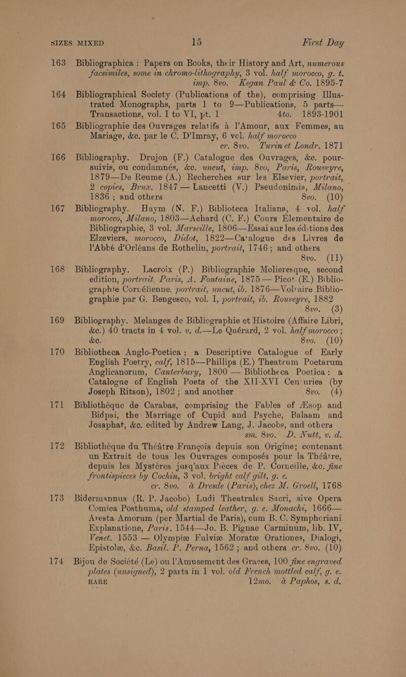 163 164 165 166 167 168 Lyall 173 174 Bibliographica : Papers on Books, their History and Art, nwmerous facsimiles, some in chromo-lithography, 3 vol. half morocco, g. t. imp. 8vo. Kegan Paul &amp; Co. 1895-7 Bibliographical Society (Publications of the), comprising I[lus- trated Monographs, parts 1 to 9—Publications, 5 parts— Transactions, vol. I to VI, pt. 1 4to. 1893-1901 Bibliographie des Ouvrages relatifs &amp; Amour, aux Femmes, au Mariage, &amp;c. par le C. D’Imray, 6 vel. half morocco cr. 8vo. Turin et Londr. 1871 Bibliography. Drajon (F.) Catalogue des Ouvrages, &amp;c. pour- suivis, ou condamnés, &amp;e. wneut, imp. 8vo, Paris, Rouveyre, 1879—De Reume (A.) Recherches sur les Elsevier, portract, 2 copies, Brux, 1847 — Lancetti (V.) Pseudonimia, Milano, 1836 ; and others 8vo. (10) Bibliography. Haym (N. F.) Biblioteca Italiana, 4 vol. half morocco, Milano, 1803—Achard (C. F.) Cours Elementaire de Bibliographie, 3 vol. Marsezlle, 1806—FEssai sur les éd:tions des Elzeviers, morocco, Didot, 1822—Ca'talogue des Livres de VPAbbé d’Orléans de Rothelin, portrait, 1746; and others 8vo. (11) Bibliography. Lacroix (P.) Bibliographie Molieresque, second edition, portrait, Paris, A. Fontaine, 1875 — Picot (E.) Biblio- eraphie Corrélienne, portrait, uncut, ib. 1876—Voltaire Biblio- graphie par G. Bengesco, vol. I, portrait, 1b. Roweyre, 1882 8vo. (3) Bibliography. Melanges de Bibliographie et Histoire (Affaire Libri, &amp;c.) 40 tracts in 4 vol. v. d.—Le Quérard, 2 vol. half morocco ; de. 8vo. (10) Bibliotheca Anglo-Poetica; a Descriptive Catalogue of Early English Poetry, calf, 1815—Phillips (E.) Theatrum Poetarum Anglicanorum, Canterbury, 1800 — Bibliotheca Poetica: a Catalogue of English Poets of the XII-XVI Cen:uries (by Joseph Ritson), 1802; and another 8vo. (4) Bibliotheque de Carabas, comprising the Fables of Ausop and Bidpai, the Marriage of Cupid and Psyche, Balaam and Josaphat, &amp;c. edited by Andrew Lang, J. Jacobs, and others sm, 8v0o. D. Nutt, v. d. Bibliotheque du Théatre Frangois depuis son Origine; contenant un Extrait de tous les Ouvrages composés pour la Théatre, depuis les Mystéres jusq’aux Pieces de P. Corneille, kc. fine Frontispieces by Cochin, 3 vol. bright calf gilt, g. e. cr, 8vo. a&amp; Dresde (Paris), chez M. Groell, 1768 Bidermannus (R. P. Jacobo) Ludi Theatrales Sacri, sive Opera Comica Posthuma, old stamped leather, g. e. Monachi, 1666— Aresta Amorum (per Martial de Paris), cum B. C. Symphoriani Explanatione, Paris. 1544—Jo. B. Pignae Carminum, lib. IV, Venet. 1553 — Olympie Fulviz Moratz Orationes, Dialogi, Hpistole, &amp;c. Basil. P. Perna, 1562 ; and others cr. 8vo. (10) Bijou de Société (Le) ou ’ Amusement des Graces, 100 fine engraved plates (unsigned), 2 parts in 1 vol. old French mottled calf, g. e. RARE 12mo. a Paphos, s. d.