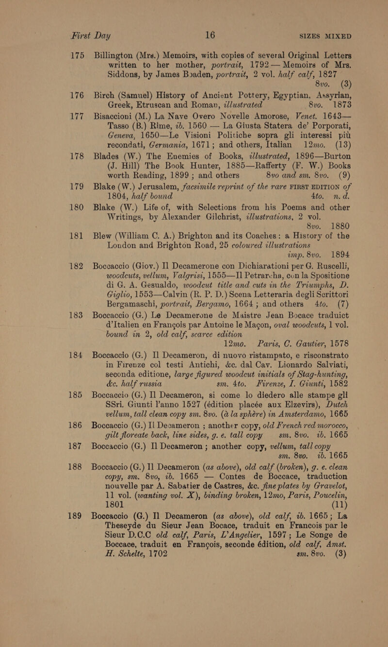 175 176 i 7, 178 “7g 180 181 182 183 184 185 186 187 188 189 Billington (Mrs.) Memoirs, with copies of several Original Letters written to her mother, portrait, 1792— Memoirs of Mrs. Siddons, by James Boaden, portrait, 2 vol. half calf, 1827 8vo. (3) Birch (Samuel) History of Ancient Pottery, Egyptian, Assyrian, Greek, Etruscan and Roman, zllustrated 8vo. 1873 Bisaccioni (M.) La Nave Overo Novelle Amorose, Venet. 1643— Tasso (B.) Rime, 2b. 1560 — La Giusta Statera de’ Porporati, Geneva, 1650—Le Visioni Politiche sopra gli interessi pit recondati, Germania, 1671; and others, Italian 12mo. (13) Blades (W.) The Enemies of Books, ¢lustrated, 1896—Burton (J. Hill) The Book Hunter, 1885—Rafferty (F. W.) Books worth Reading, 1899 ; and others 8vo and sm. 8vo. (9) Blake (W.) Jerusalem, facsimile reprint of the rare FIRST EDITION of 1804, half bound 4to. n.d. Blake (W.) Life of, with Selections from his Poems and other Writings, by Alexander Gilchrist, ellustrations, 2 vol. 8vo. 1880 Blew (William C. A.) Brighton and its Coaches: a History of the London and Brighton Road, 25 coloured illustrations ump. 8vo. 1894 Boccaccio (Giov.) Il Decamerone con Dichiarationi per G. Ruscelli, woodcuts, vellum, Valgrisi, 1555—II] Petrarcha, cun la Spositione di G. A. Gesualdo, woodcut tetle and cuts in the Triumphs, D. Giglio, 1553—Calvin (R. P. D.) Scena Letteraria degli Scrittori Bergamaschi, portrait, Bergamo, 1664; and others 4to. (7) Boccaccio (G.) Le Decamerone de Maistre Jean Bocace traduict d’Italien en Francois par Antoine le Macon, oval woodcuts, 1 vol. bound in 2, old calf, scarce edition 12mo. Paris, C. Gautier, 1578 Boccaccio (G.) Il Decameron, di nuovo ristampato, e risconstrato in Firenze col testi Antichi, &amp;c. dal Cav. Lionardo Salviati, seconda editione, large figured woodcut initials of Stag-hunting, ke. half russia sm. 4to. Firenze, I. Grunti, 1582 Boccaccio (G.) Il Decameron, si come lo diedero alle stampe gli SSri. Giunti l’anno 1527 (édition placée aux Elzevirs), Dutch vellum, tall clean copy sm. 8vo. (a la sphére) in Amsterdamo, 1665 Boccaccio (G.) Il Decameron ; another copy, old French red morocco, gut floreate back, line sides, g. e. tall copy sm. 8vo. 2b. 1665 Boccaccio (G.) Il Decameron ; another copy, vellum, tall copy sm. 8vo. 1b. 1665 Boccaccio (G.) I1 Decameron (as above), old calf (broken), g. e. clean copy, sm. 8vo, 1b. 1665 — Contes de Boccace, traduction nouvelle par A. Sabatier de Castres, dc. fine plates by Gravelot, 11 vol. (wanting vol. X), binding broken, 12mo, Paris, Poucelin, 1801 (11) Boccaccio (G.) Il Decameron (as above), old calf, 1b. 1665; La Theseyde du Sieur Jean Bocace, traduit en Francois par le Sieur D.C.C old calf, Paris, L’Angelier, 1597; Le Songe de Boccace, traduit en Francois, seconde édition, old calf, Amst. H. Schelte, 1702 sm. 8vo. (3)