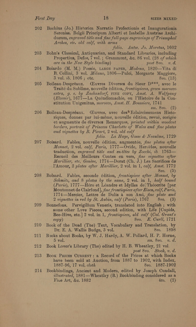 202 204 205 206 207 208 209 210 211 212 213 214 Bochius (Jo.) Historica Narratio Profectionis et Ivaugurationis. Sereniss. Belgii Principum Alberti et Isabelle Austriae Archi- ducum, engraved title and fine full-page engravings of Triumphal Arches, etc. old calf, with arms folio. Antw. Jo. Moretus, 1602 Bohn’s Classical, Antiquarian, and Standard Libraries, including Propertius, Defoe, 7 vol. ; Grammont, &amp;c. 86 vol. (28 of which are wn the New Style binding) post 8vo. v.d. Boiardo (M. M.) Poesie, Lance paper, Modena, 1820—Vita di B. Cellini, 3 vol. Milano, 1806—Pulci, Morgante Maggiore, 3 vol. 2b. 1806 ; ete. 8vo. (13) Boileau-Despréaux. Ciuvres Diverses du Sieur D***, avec le Traité du Sublime, nouvelle édition, frontespreces, green morocco. extra, g. €. by Zaehnsdorf, FINE copy, Amst. A. Wolfgang (Hizevir), 1677—La Quénélomachie, ou |’ Histoire de la Con- stitution Unigenitus, morocco, Amst. H. Boussiere, 1741 sm. 8vo. (2) Boileau-Despréaux. Huvres, avec des*Eclaircissemens Histo- riques, donnez par lui-méme, nouvelle édition, revué, corigée et augmentée de diverses Remarques, printed within woodcut borders, portrait of Princess Charlotte of Wales and fine plates and vignettes by B. Picart, 2 vol. old calf folio. La Haye, Gosse &amp; Neaulme, 1729: Boisard. Fables, nouvelle édition, augmentée, fine plates after Monnet, 2 vol. calf, Paris, 1777—Ovide, Heroides, nouvelle traduction, engraved title and en-tétes by Zocchi, vb. 1763— Recueil des Meilleurs Contes en vers, jine vignettes after Marillier, etc. Geneve, 1774—Dorat (Ch. J.) Les Sacrifices de Amour, 2 plates after Marillier, 2 vol. in 1, calf, Amst. 1772 8vo. (5): Bolsard. Fables, seconde édition, frontispiece after Monnet, ‘a Schmitz, and 8 plates by the same, 2 vol. in 1, half bound (Paris), 1777—Hero et Léandre et Idylles de; Théocrite [par Moutonnet de Clairfond], fine frontisprece after Hisen, calf, Parcs, 1774—Mercier, Lettre de Dulis &amp; son Ami, jine plate and 2 vignettes in red by St. Aubin, calf (Paris), 1767 8vo0. (3) Bonnefons. Pervigillum Veneris, translated into English ; with some other Love Pieces, second edition, with Life [Cupids, Bee-Hive, etc.] 2 vol. in 1, frontispiece, old calf (Col. Grant's copy) 8v0o. FH. Curll, 1721 Book of the Dead (The) Text, Vocabulary and Translation, by Dr, E. A. Wallis Budge, 3 vol. 8vo. 1898 Books about Books, by W. J. Hardy, A. W. Pollard, H. P. Horne, 5 vol. sm. 8v0o. v. d. Book Lover’s Library (The) edited by H. B. Wheatley, 21 vol. post 8v0. Stock, v. d. Book Prices Current: a Record of the Prices at which Books have been sold at Auction, from 1887 to 1902, with Index, 1887-96, 17 vol. cloth 8vo. 1887-1902 Bookbindings, Ancient and Modern, edited by Joseph Cundall, ellustrated, 1881—Wheatley (B.) Bookbinding considered as a Fine Art, &amp;¢. 1882 4to. (2)