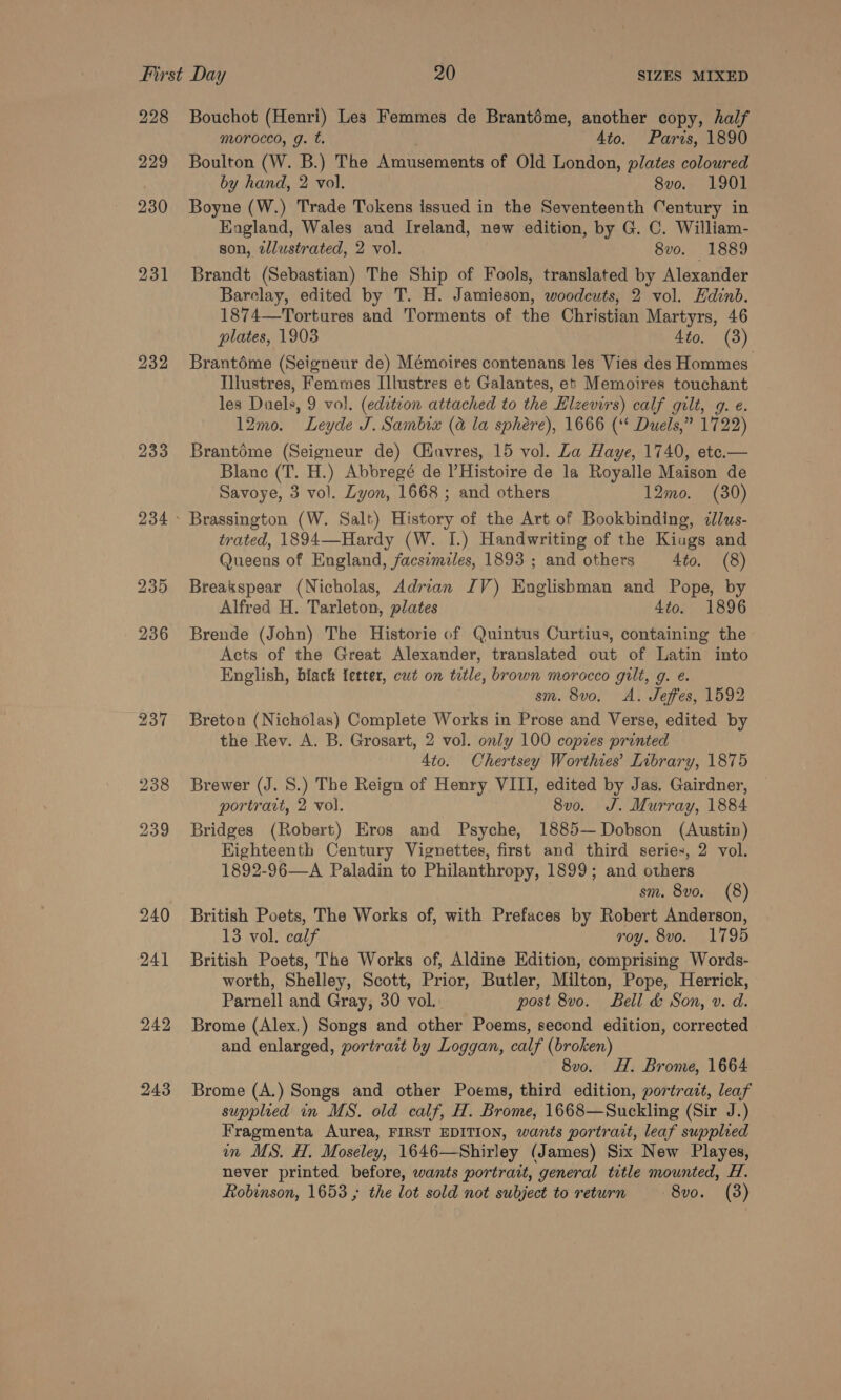 228 229 230 231 232 233 243 Bouchot (Henri) Les Femmes de Brantéme, another copy, half morocco, g. t. Ato. Paris, 1890 Boulton (W. B.) The Amusements of Old London, plates coloured by hand, 2 vol. 8vo. 1901 Boyne (W.) Trade Tokens issued in the Seventeenth Century in England, Wales and Ireland, new edition, by G. C. William- son, zllustrated, 2 vol. 8vo. 1889 Brandt (Sebastian) The Ship of Fools, translated by Alexander Barelay, edited by T. H. Jamieson, woodcuts, 2 vol. Edinb. 1874—Tortures and Torments of the Christian Martyrs, 46 plates, 1903 4to. (3) Brantoéme (Seigneur de) Mémoires contenans les Vies des Hommes Illustres, Femmes Illustres et Galantes, et Memoires touchant les Duels, 9 vol. (edztion attached to the Elzevirs) calf gilt, g. e. 12mo. Leyde J. Sambix (a la sphére), 1666 (‘‘ Duels,” 1722) Brantédme (Seigneur de) Ciuvres, 15 vol. Za Haye, 1740, ete.— Blane (T. H.) Abbregé de Histoire de la Royalle Maison de Savoye, 3 vol. Lyon, 1668 ; and others 12mo. (30) trated, 1894—-Hardy (W. I.) Handwriting of the Kiugs and Queens of England, facsimiles, 1893 ; and others 4to, (8) Breakspear (Nicholas, Adrian IV) Englishman and Pope, by Alfred H. Tarleton, plates 4to. 1896 Brende (John) The Historie of Quintus Curtius, containing the Acts of the Great Alexander, translated out of Latin into English, black letter, cut on trtle, brown morocco gilt, g. e. sm. 8vo, A. Jeffes, 1592 Breton (Nicholas) Complete Works in Prose and Verse, edited by the Rev. A. B. Grosart, 2 vol. only 100 copies printed Ato. Chertsey Worthies’ Library, 1875 Brewer (J. S.) The Reign of Henry VIII, edited by Jas, Gairdner, portrait, 2 vol. 8vo. J. Murray, 1884 Bridges (Robert) Eros and Psyche, 1885— Dobson (Austin) Kighteenth Century Vignettes, first and third series, 2 vol. 1892-96—A Paladin to Philanthropy, 1899; and others sm. 8vo. (8) British Poets, The Works of, with Prefaces by Robert Anderson, 13 vol. calf roy. 8vo. 1795 British Poets, The Works of, Aldine Edition, comprising Words- worth, Shelley, Scott, Prior, Butler, Milton, Pope, Herrick, Parnell and Gray, 30 vol. post 8vo. Bell &amp; Son, v. d. Brome (Alex.) Songs and other Poems, second edition, corrected and enlarged, portrait by Loggan, calf (broken) 8vo. H. Brome, 1664 Brome (A.) Songs and other Poems, third edition, portrazt, leaf supplied in MS. old calf, H. Brome, 1668—Suckling (Sir J.) Fragmenta Aurea, FIRST EDITION, wants portrait, leaf supplied in MS. H. Moseley, 1646—Shirley (James) Six New Playes, never printed before, wants portrait, general title mounted, H.