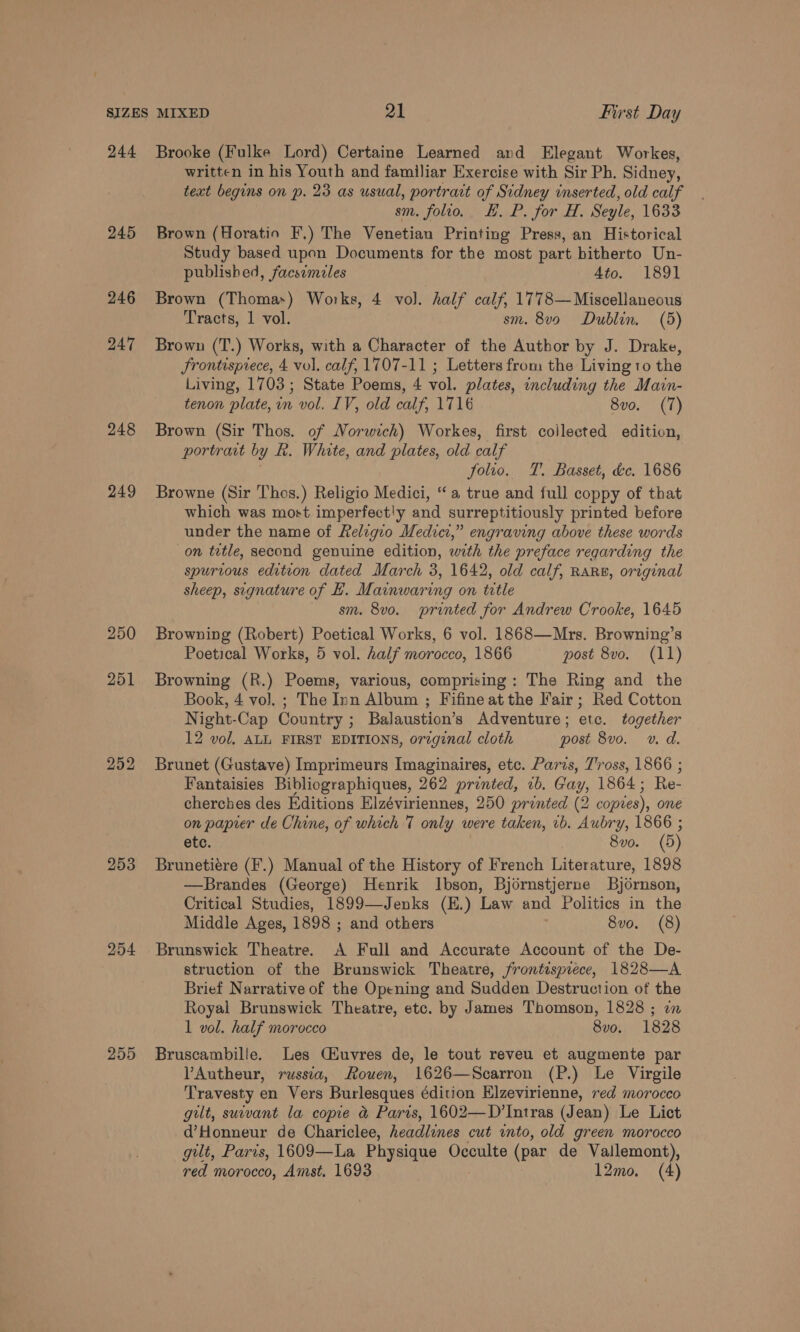 244 245 246 247 248 249 250 251 252 253 254 255 Brooke (Fulke Lord) Certaine Learned and Elegant Workes, written in his Youth and familiar Exercise with Sir Ph. Sidney, text begins on p. 23 as usual, portrait A Sidney wnserted, old calf sm. folio. H. P. for H. Segle, 1633 Brown (Horatio F.) The Venetian Printing Press, an Historical Study based upon Documents for the most part hitherto Un- published, facsimiles 4to. 1891 Brown (Thomas) Works, 4 vol. half calf, 1778— Miscellaneous Tracts, 1 vol. sm. 8vo Dublin. (5) Brown (T.) Works, with a Character of the Author by J. Drake, frontisprece, 4 vol. calf, 1707-11 ; Letters from the Living to the Living, 1703; State Poems, 4 vol. plates, including the Main- tenon plate, in vol. IV, old calf, 1716 8v0o. (7) Brown (Sir Thos. of Norwich) Workes, first collected edition, portrait by R. White, and plates, old calf folio. T. Basset, éc. 1686 Browne (Sir Thos.) Religio Medici, “a true and full coppy of that which was most imperfect'y and surreptitiously printed before under the name of Religio Medici,” engraving above these words on title, second genuine edition, with the preface regarding the spurious edition dated March 3, 1642, old calf, RARB, original sheep, signature of H. Mainwaring on ttle sm. 8v0o. printed for Andrew Crooke, 1645 Browning (Robert) Poetical Works, 6 vol. 1868—Mrs. Browning’s Poetical Works, 5 vol. half morocco, 1866 post 8vo. (11) Browning (R.) Poems, various, comprising: The Ring and the Book, 4 vol. ; The Inn Album ; Fifine at the Fair ; Red Cotton Night-Cap Country ; Balaustion’s Adventure; etc. together 12 vol, ALL FIRST EDITIONS, orzginal cloth post 8vo. »v. d. Brunet (Gustave) Imprimeurs Imaginaires, etc. Paris, T'ross, 1866 ; Fantaisies Bibliographiques, 262 printed, 2b. Gay, 1864 ; Re- cherches des Editions Elzéviriennes, 250 printed (2 copies), one on papier de Chine, of which 7 only were taken, 1b. Aubry, 1866 ; etc. 8vo. (5) Brunetiére (F.) Manual of the History of French Literature, 1898 —Brandes (George) Henrik Ibson, Bjornstjerne Bjornson, Critical Studies, 1899—Jenks (E.) Law and Politics in the Middle Ages, 1898 ; and others 8vo. (8) Brunswick Theatre. A Full and Accurate Account of the De- struction of the Brunswick Theatre, frontispiece, 1828—A Brief Narrative of the Opening and Sudden Destruction of the Royal Brunswick Theatre, etc. by James Thomson, 1828 ; on 1 vol. half morocco 8vo. 1828 Bruscambille. Les Ciuvres de, le tout reveu et augmente par VAutheur, russia, Rouen, 1626—Scarron (P.) Le Virgile Travesty en Vers Burlesques édition Elzevirienne, red morocco gilt, suivant la copie &amp; Paris, 1602—D’Intras (Jean) Le Lict d’Honneur de Chariclee, headlines cut into, old green morocco gilt, Paris, 1609—La Physique Occulte (pax de Vallemont),