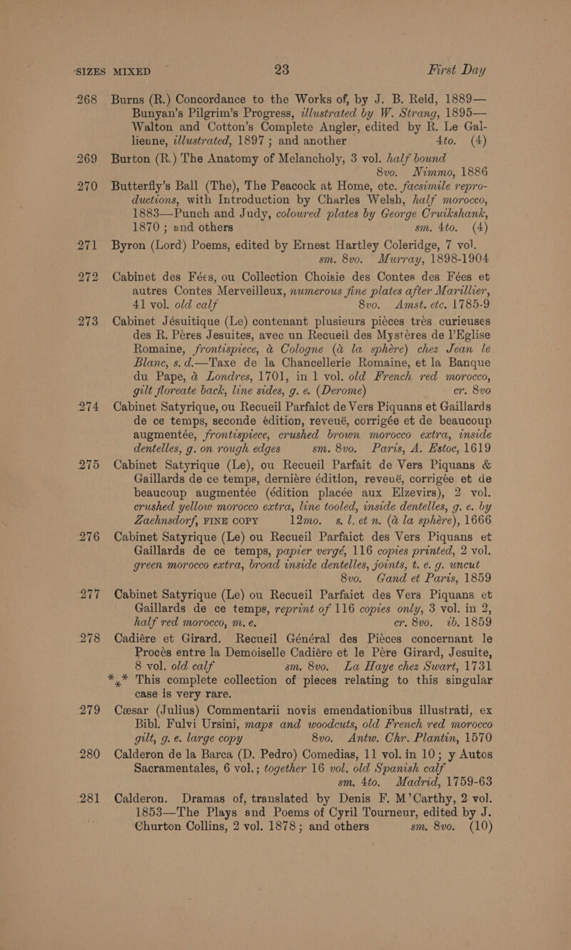 268 272 273 Chi 276 a AT i 278 279 280 281 Burns (R.) Concordance to the Works of, by J. B. Reid, 1889— Bunyan’s Pilgrim’s Progress, zJlustrated by W. Strang, 1895— Walton and Cotton’s Complete Angler, edited by R. Le Gal- lienne, t/lustrated, 1897 ; and another 4to. (4) Burton (R.) The Anatomy of Melancholy, 3 vol. half bound 8vo. Nimmo, 1886 Butterfly’s Ball (The), The Peacock at Home, ete. facsimile repro- ductions, with Introduction by Charles Welsh, half morocco, 1883—Punch and Judy, coloured plates by George Cruikshank, 1870 ; and others sm. 4to. (4) Byron (Lord) Poems, edited by Ernest Hartley Coleridge, 7 vol. sm. 8vo. Murray, 1898-1904 Cabinet des Fées, ou Collection Choisie des Contes des Fées et autres Contes Merveilleux, nwmerous fine plates after Marillier, 41 vol. old calf 8vo. Amst. etc. 1785-9 Cabinet Jésuitique (Le) contenant plusieurs pieces tres curieuses des R. Peres Jesuites, avec un Recueil des Mysteres de l’Eglise Romaine, frontispiece, &amp; Cologne (&amp; la sphere) chez Jean le Blane, s.d.—Taxe de la Chancellerie Romaine, et la Banque du Pape, @ Londres, 1701, in 1 vol. old French red morocco, gilt floreate back, line sides, g. e. (Derome) cr. 8vo Cabinet Satyrique, ou Recueil Parfaict de Vers Piquans et Gaillards de ce temps, seconde édition, reveué, corrigée et de beaucoup augmentée, frontispiece, crushed brown morocco extra, imside dentelles, g. on rough edges sm. 8vo. Paris, A. Hstoc, 1619 Cabinet Satyrique (Le), ou Recueil Parfait de Vers Piquans &amp; Gaillards de ce temps, derniére édition, reveué, corrigée et de beaucoup augmentée (édition placée aux Elzevirs), 2 vol. crushed yellow morocco extra, lune tooled, unside dentelles, g. e. by Zaehnsdorf, FINE COPY 12mo. sl, et n. (a la sphere), 1666 Cabinet Satyrique (Le) ou Recueil Parfaict des Vers Piquans et Gaillards de ce temps, papier vergé, 116 copies printed, 2 vol. green morocco extra, broad inside dentelles, joints, t. e. g. uncut 8v0o. Gand et Paris, 1859 Cabinet Satyrique (Le) ou Recueil Parfaict des Vers Piquans et Gaillards de ce temps, reprint of 116 copies only, 3 vol. in 2, half red morocco, m. e. er. 8vo. 2b, 1859 Cadiére et Girard. Recueil Général des Pieces concernant le Proces entre la Demoiselle Cadiére et le Pére Girard, Jesuite, 8 vol. old calf sm. 8v0. La Haye chez Swart, 1731 case is very rare. Cesar (Julius) Commentarii novis emendationibus illustrati, ex Bibl. Fulvi Ursini, maps and woodcuts, old French red morocco gilt, g. e. large copy 8v0o. Antw. Chr. Plantin, 1570 Calderon de la Barca (D. Pedro) Comedias, 11 vol. in 10; y Autos Sacramentales, 6 vol.; together 16 vol. old Spanish calf sm. 4to. Madrid, 1759-63 Calderon. Dramas of, translated by Denis F. M’Carthy, 2 vol. 1853—The Plays and Poems of Cyril Tourneur, edited by J. Churton Collins, 2 vol. 1878; and others sm, 8vo. (10)