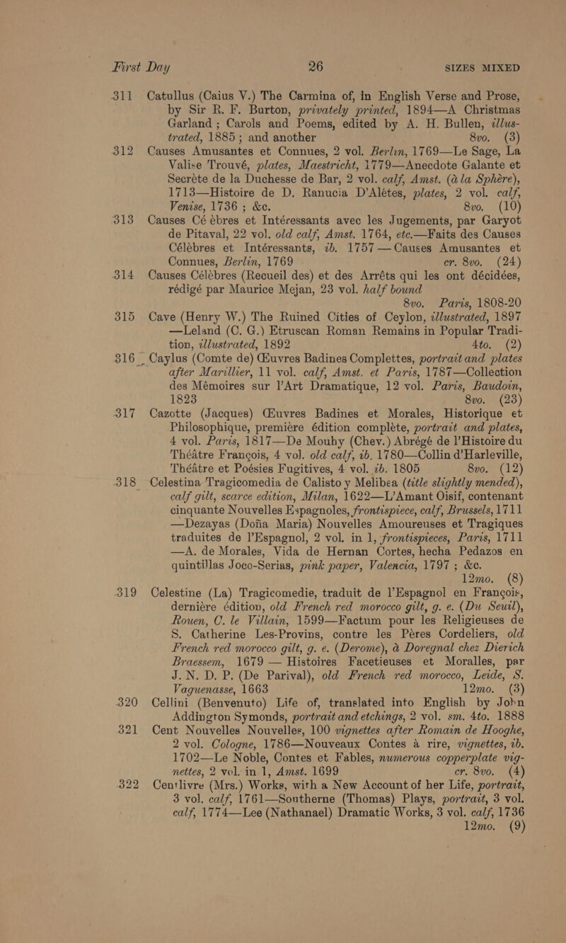 311 Catullus (Caius V.) The Carmina of, in English Verse and Prose, by Sir R. F. Burton, privately printed, 1894—A Christmas Garland ; Carols and Poems, edited by A. H. Bullen, e/us- trated, 1885 ; and another 8v0. (3) 312 Causes Amusantes et Connues, 2 vol. Berlen, 1769—Le Sage, La Valise Trouvé, plates, Maestricht, 1779—Anecdote Galante et Secréte de la Duchesse de Bar, 2 vol. calf, Amst. (ala Sphere), 1713—Histoire de D. Ranucia D’Alétes, plates, 2 vol. calj, Venise, 1736 ; &amp;e. 8vo. (10) 313 Causes Cé ébres et Intéressants avec les Jugements, par Garyot de Pitaval, 22 vol. old calf, Amst. 1764, etc.—Faits des Causes Célebres et Intéressants, 2b. 1757 —Causes Amusantes et Connues, Berlin, 1769 er, 8vo. (24) 314 Causes Célébres (Recueil des) et des Arréts qui les ont décidées, rédigé par Maurice Mejan, 23 vol. half bound 8vo. Paris, 1808-20 315 Cave (Henry W.) The Ruined Cities of Ceylon, clustrated, 1897 —Leland (C. G.) Etruscan Roman Remains in Popular Tradi- tion, zllustrated, 1892 4to. (2) 316 _ Caylus (Comte de) Giuvres Badines Complettes, portrazt and plates after Marillier, 11 vol. calf, Amst. et Paris, 1787—Collection des Mémoires sur l’Art Dramatique, 12 vol. Paris, Baudown, 1823 , 8vo. (238) 317 Cazotte (Jacques) CHuvres Badines et Morales, Historique et Philosophique, premiere édition complete, portrait and plates, 4 vol. Paris, 1817—De Mouby (Chev.) Abrégé de |’Histoire du Théatre Frangois, 4 vol. old calf, 1b. 1780—Collin d’Harleville, Théatre et Poésies Fugitives, 4 vol. 2b. 1805 8vo. (12) 318 Celestina Tragicomedia de Calisto y Melibea (title slightly mended), calf gult, scarce edition, Milan, 1622—L’Amant Oisif, contenant cinquante Nouvelles Espagnoles, frontispiece, calf, Brussels, 1711 —Dezayas (Dojia Maria) Nouvelles Amoureuses et Tragiques traduites de Espagnol, 2 vol. in 1, frontispieces, Paris, 1711 —A. de Morales, Vida de Hernan Cortes, hecha Pedazos en quintillas Joco-Serias, pink paper, Valencia, 1797 ; &amp;e. 12mo. (8) 319 Celestine (La) Tragicomedie, traduit de Espagnol en Frangois, derniére éditiov, old French red morocco gilt, g. e. (Du Seuil), Rouen, C. le Villain, 1599—Factum pour les Religieuses de S. Catherine Les-Provins, contre les Peres Cordeliers, old French red morocco gilt, g. e. (Derome), &amp; Doregnal chez Dierich Braessem, 1679 — Histoires Facetieuses et Moralles, par J.N. D. P. (De Parival), old French red morocco, Leide, S. Vaguenasse, 1663 12mo. (3) 320 Cellini (Benvenuto) Life of, translated into English by John Addington Symonds, portrait and etchings, 2 vol. sm. 4to. 1888 321 Cent Nouvelles Nouvelles, 100 vignettes after Romain de Hooghe, 2 vol. Cologne, 1786—Nouveaux Contes a rire, vignettes, 2b. 1702—Le Noble, Contes et Fables, numerous copperplate vig- nettes, 2 vol. in 1, Amst. 1699 cr. 8vo. (4) 322 Centlivre (Mrs.) Works, with a New Account of her Life, portrazt, 3 vol. calf, 1761—Southerne (Thomas) Plays, portrait, 3 vol. calf, 1774—Lee (Nathanael) Dramatic Works, 3 vol. calf, 1736 12mo. (9)