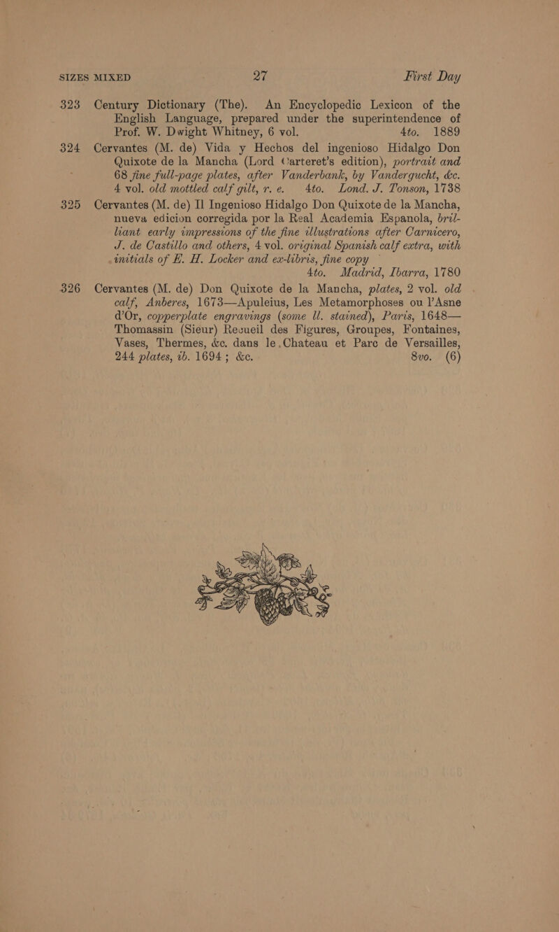 323 Century Dictionary (The). An Encyclopedic Lexicon of the English Language, prepared under the superintendence of Prof. W. Dwight Whitney, 6 vol. 4to. 1889 324 Cervantes (M. de) Vida y Hechos del ingenioso Hidalgo Don Quixote de la Mancha (Lord Carteret’s edition), portrait and 68 jine full-page plates, after Vanderbank, by Vandergucht, cc. 4 vol. old mottled calf gilt, r.e. Ato. Lond. J. Tonson, 1738 325 Cervantes (M. de) Il Ingenioso Hidalgo Don Quixote de la Mancha, nueva edicion corregida por la Real Academia Espanola, brii- liant early umpressions of the fine illustrations after Carncero, J. de Castillo and others, 4 vol. original Spanish calf extra, with wmtrals of H. H, Locker and ex-libris, fine copy — Ato. Madrid, Ibarra, 1780 326 Cervantes (M. de) Don Quixote de la Mancha, plates, 2 vol. old calf, Anberes, 1673—Apuleius, Les Metamorphoses ou |’Asne d’Or, copperplate engravings (some Ul. stained), Paris, 1648— Thomassin (Sieur) Recueil des Figures, Groupes, Fontaines, Vases, Thermes, &amp;c. dans le,Chateau et Pare de Versailles, 244 plates, 1b. 1694; &amp;e. 8vo. (6) 