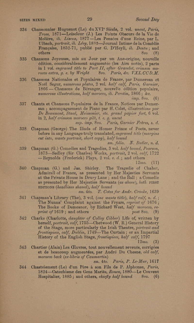 335 336 337 338 339 340 341 342 343 344 Tross, 1871—Loiseleur (J.) Les Points Obscurs de Ja Vie de Moliére, 2b. Liseux, 1877—Les Pensées d’une Reine, par L. Ulbach, portrart, 1b. Lévy, 1832—Journal Intime de la Comédie Frangaise, 1852-71, publié par G. D’Heyli, 2b. Dentu; and others 8vo. (8) Chansons Joyeuses, mis au Jour par un Ane-origine, nouvelle édition, considérablement augmentée (les Airs notés), 2 parts in 1 vol. engraved title to Part II, after Gravelot, crimson mo- rocco extra, g. e. by Wright 8vo. Paris, dc. VXL.CCD.M. Chansons Nationales et Populaires de France, par Dumersan et Noél Segur, numerous plates, 2 vol. half calf, Paris, Garnier, 1866 — Chansons de Béranger, nouvelle édition populaire, numerous rllustrations, half morocco, 1b. Perotin, 1866; &amp;e. emp. 8vo. (6) Chants et Chansons Populaires de la France, Notices par Dumer- san ; accompagnement de Piano par H. Colet, clustrations par De Beaumont, Staal, Merssoner, ete. grand papier fort, 6 vol. in 2, half crimson morocco gilt, t. e. g. uncut sup. ump. 8vo. Paris, Garmer Freres, s. d. Chapman (George) The Iliads of Homer Prince of Poets, never before in any Language truly translated, engraved title (margins cut into, wants portrait, short copy), half bound sm. folio. N. Butler, n. d. Chapman (G.) Comedies and Tragedies, 3 vol. half bound, Pearson, 1873—Sedley (Sir. Charles) Works, portratt, 2 vol. calf, 1722 — Reynolds (Frederick) Plays, 2 vol. v. d.; and others 12mo. (11) Chapman (G.) and Jas. Shirley. The Tragedie of Chabot, Admirall of France, as presented by Her Majesties Servants at the Private House in Drury Lane ; and the Ball ; a Comedie as presented by Her Majesties Servants (as above), both FIRST EDITIONS (headlines shaved), half bound sm. 4to. TT’. Cotes for Andr. Crooke, 1639 Chapman’s Library (The), 3 vol. (one wants title), half calf, n. d. ; The Nunns’ Complaint against the Fryars, reprint of 1676 ; The Booke of Demeanor, by Richard West, half morocco, re- print of 1619 ; and others post 8vo. (9) Charke (Charlotte, daughter of Colley Cibber) Life of, written by herself, portrazt, calf, 1755—Chetwood (W. R.) General History of the Stage, more particularly the Irish Theatre, portrazt and Frontispiece, calf, Dublin, 1749—The Curtain ; or an Impartial History of the English Stage, frontispiece, half calf, 1797 12mo. (8) Chartier (Alain) Les Giuvres, tout nouvellement reveués, corrigées et de beaucoup augmentées, par André Du Chesne, old calf, morocco back (ex-libris of Caumartin) sm. 4to. Paris, P. Le-Mur, 1617 Chastoiement (Le) d’un Pere a son Fils de P. Alphonse, Paris, 1824—Catechisme des Gens Mariés, Rouen, 1880—Le Couvent Hospitalier, 1885; and others, chiefly half bound 8vo. (6) 1