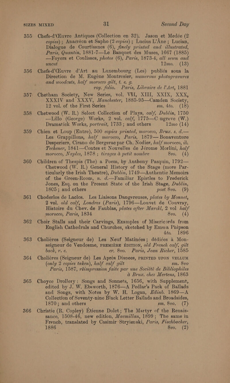 355 356 358 359 360 361 362 363 364 365 366 Chefs-d’Ciuvre Antiques (Collection en 32), Jason et Medée (2 copies) ; Anacréon et Sapho (2 copies) ; Lucius L’Ane ; Lucian, Dialogue de Courtisanes (6), finely printed and illustrated, Paris, Quantin, 1881-7—Le Banquet des Muses, 1667 (1885) —Foyers et Coulisses, photos (6), Paris, 1873-4, all sewn and uncut 12mo. (13) Chefs-d’Giuvre d’Art au Luxembourg (Les) publiés sous la Direction de M. Eugene Montrosier, numerous photogravures and woodcuts, half morocco gilt, t. e. g. roy. folio. Paris, Inbraire de l’ Art, 1881 Chetham Society, New Series, vol. VII, XIII, XXIX, XXX, XXXIV and XXXV, Manchester, 1885-95—Camden Society, 12 vol. of the First Series sm. 4to. (18) Chetwood (W. R.) Select Collection of Plays, calf, Dublin, 1750 —Lillo (George) Works, 2 vol. calf, 1775—C ngreve (W.) Dramatick Works, portrait, 1733 ; and others 12mo (14) Chien et Loup (Entre), 500 copies printed, morocco, Brux. s. d.— Les Grappillons, half morocco, Paris,. 1879— Bonaventure Desperiers, Cirano de Bergerac par Ch. Nodier, half morocco, vb. Techener, 1841—Contes et Nouvelles de Jérome Morlini, half morocco, Naples, 1878 ; tirages &amp; petit nombre 8vo. (4) Children of Thespis (The) a Poem, by Anthony Pasquin, 1792— Chetwood (W. R.) General History of the Stage (more Par- ticularly the Irish Theatre), Dublen, 1749—Authentic Memoirs of the Green-Room, n. d.—Familiar Epistles to Frederick Jones, Esq. on the Present State of the Irish Stage, Dublin, 1805; and others post 8vo. (9) Choderlos de Laclos. Les Liaisons Dangereuses, plates by Monnet, 2 vol. old calf, Londres (Paris), 1796—Louvet de Couvray, Histoire du Chev. de Faublas, plates after Marckl, 2 vol half morocco, Paris, 1834 8vo. (4) Choir Stalls and their Carvings, Examples of Misericords from English Cathedrals and Churches, sketched by Emma Phipson 4to. 1896 Choliéres (Seigneur de) Les Neuf Matinées; dédiées 4 Mon- seigneur de Vendosme, PREMIERE EDITION, old French calf, gilt back, r. e. cr. 8vo. Paris, Jean Richer, 1585: Cholieres (Seigneur de) Les Apres Disnees, PRINTED UPON VELLUM (only 2 copies taken), half calf gilt sm. 8vo Paris, 1587, réimpression faite par une Société de Bibliophiles a Brux. chez Mertens, 1863 Choyce Drollery: Songs and Sonnets, 1656, with Supplement, edited by J. W. Ebsworth, 1876—A Pedlar’s Pack of Ballads and Songs, with Notes by W. H. Logan, Hdinb. 1869—A Collection of Seventy-nine Black Letter Ballads and Broadsides, 1870; and others sm. 8vo. (7) Christie (R. Copley) Etienne Dolet; The Martyr of the Renais- sance, 1508-46, new edition, Macmillan, 1899; The same in French, translated by Casimir Stryienski, Paris, Fischbacher,