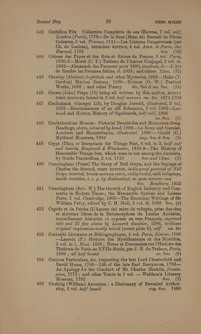 443 Crebillon Fils. Collection Complette de ses (Huvres, 7 vol. calf, Londres (Paris), 1779—De la Suze (Mme.de) Recueil de Piéces Galantes, 5 vol. Z’revowx, 1741—Les Liaisons Dangereuses (par Ch. de Laclose), PREMIERE EDITION, 4 vol. Amst. et Paris, chez Durand, 1782 8vo. (16) 444 Crimes des Papes et des Rois et Reines de France, 3 vol. Parvs, 1830-2—Morel (C. T.) Tableau de PAmour Conjugal, 2 vol. 2d. 1832—Almanach des Farceurs pour 1880, woodcuts, ib.—L’ Art de Rendre les Femmes fidéles, 2b. 1803; and others 12mo. (32) 445 Crowley (Aleister) Jephthah and other Mysteries, 1899—Hake (T. Gordon) Maicen Eestasy, 1880—Holmes (O. W.) Poetical. Works, 1895 ; and other Poetry 4to, 8v0 &amp; sm. 8v0. (24) 446 Crown (John) Plays (18) being all written by this author, MostTLy FIRST EDITIONS, bound in 3 vol. half morocco sm. 4to. 1671-1703 447 Cruikshank (George) Life, by Douglas Jerrold, clustrated, 2 vol. 1882—Reminiscences of an old Bohemian, 2 vol. 1882—Lar- wood and Hotten, History of Signboards, half calf, 1866 | sm. 8vo. (5) 448 Cruikshankian Momus: Pictorial Broadsides and Humorous Song- Headings, plates, coloured by hand, 1892—Le Roux and Garnier, Acrobats and Mountebanks, illustrated, 1890 —Gould (C.) Mythical Monsters, 1886 ump. 8vo &amp; 8vo. (3) 449 Crypt (The), or Receptacle for Things Past, 4 vol. in 3, half calf and boards, Kingwood &amp; Winchester, 1828-9—The History of Memorable Things lost, which were in use among the Ancients, by Guido Pancirollus, 2 vol. 1715 8vo and 12mo. (5) 450 Cunningham (Peter) The Story of Nell Gwyn, aud the Sayings of Charles the Second, FIRST EDITION, india proof portrait of Nell Gwyn inserted, brown morocco extra, richly tooled, with inlayings, inside dentelles, t. e. g. by Zaehnsdorf, im open morocco case 8v0. Bradbury, 1852 451 Cunningham (Rev. W.) The Growth of English Industry and Com- merce in Modern Times; the Mercantile System and Laissez Faire, 2 vol. Cambridge, 1903—The Economic Writings of Sir William Petty, edited by C. H. Hull, 2 vol. 2b. 1899 8vo. (4) 452 Cupido et de Psiche (L’Amour de) mere de volupte, prise des cing et sixiesme libres de la Metamorphose de Lucius Apuleius, nouvellement historiée et exposée en vers Francois, engraved title and 32 fine plates by Leonard Cualtier, 1586, brillant original impressions neatly inlaid (wants plate 9), calf sm. Ato 453 Curiosité Littéraire et Bibliographique, 4 vol. Paris, Lisieux, 1880 —Lacroix (P.) Histoire des Mystificateurs et des Mystifiés, 3 vol, in 1, Brux. 1856; Notes et Documents sur l’Histoire des Théatres de Paris au XVIle Siecle, par J. N. du Tralage, Parvs, 1880 ; all half bound cr. 8vo. (6) 454 Curious Particulars, &amp;c. respecting the late Lord Chesterfield and David Hume, 1788—Life of the late Earl Barrymore, 1793— An Apology for the Conduct of Mr, Charles Macklin, fronitzs- prece, 1773 ; and other Tracts in 1 vol. — Waldron’s Literary Museum, 1792 8vo. (2) 455 Cushing (William) Anonyms : a Dictionary of Revealed Author- ship, 2 vol. half bound roy. 8vo. 1890