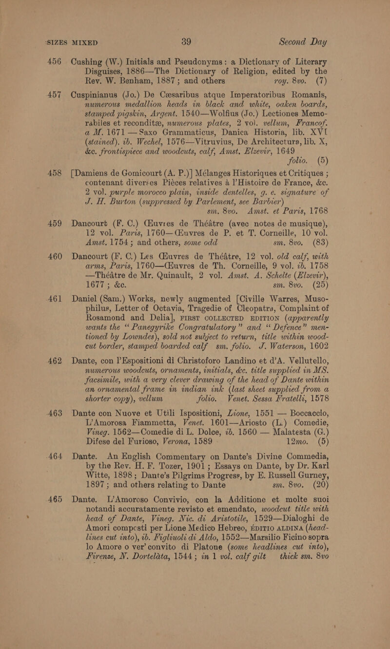 456 A57T 458 459 460 A6l 462 A63 464 465 Cushing (W.) Initials and Pseudonyms: a Dictionary of Literary Disguises, 1886—The Dictionary of Religion, edited by the Rev. W. Benham, 1887; and others roy. 8vo. (7) Cuspinianus (Jo.) De Cesaribus atque Imperatoribus Romanis, numerous medallion heads in black and white, oaken boards, stamped pigskin, Argent. 1540—Wolfius (Jo.) Lectiones Memo- rabiles et recondits, numerous plates, 2 vol. vellum, Francof. a M. 1671 —Saxo Grammaticus, Danica Historia, lib. XVI (stained), 1b. Wechel, 1576—Vitruvius, De Architectura, lib. X, &amp;c. frontispiece and woodcuts, calf, Amst, Hlzevir, 1649 folio. (5) [Damiens de Gomicourt (A. P.)] Mélanges Historiques et Critiques ; contenant diverses Piéces relatives a Histoire de France, &amp;c. 2 vol. purple morocco plain, inside dentelles, g. e. sugnature of J. H. Burton (suppressed by Parlement, see Barbier) sm. 8vo. Amst. et Paris, 1768 Dancourt (F. C.) Cauvres de Théatre (avec notes de musique), 12 vol. Paris, 1760—Ciuvres de P. et T. Corneille, 10 vol. Amst. 1754; and others, some odd sm. 8vo. (83) Dancourt (F. C.) Les Ciuvres de Théatre, 12 vol. old calf, with arms, Paris, 1760—Ciuvres de Th. Corneille, 9 vol. 2b. 1758 —Théatre de Mr. Quinault, 2 vol. Amst. A. Schelte (Elzevir), 1677; &amp;e. | sm. 8vo. (25) Daniel (Sam.) Works, newly augmented [Civille Warres, Muso- philus, Letter of Octavia, Tragedie of Cleopatra, Complaint of Rosamond and Delia], FIRST COLLECTED EDITION (apparently wants the “ Panegyrike Congratulatory” and ‘‘ Defence” men- teoned by Lowndes), sold not subject to return, title within wood- cut border, stamped boarded calf sm. folio. J. Waterson, 1602 Dante, con |’Espositioni di Christoforo Landino et d’A. Vellutello, numerous woodcuts, ornaments, initials, de. tetle supplied in MS. facsumile, with a very clever drawing of the head of Dante within an ornamental frame in indian ink (last sheet supplred from a shorter copy), vellum folio. Venet. Sessa Fratelli, 1578  Dante con Nuove et Utili Ispositioni, Zone, 1551 — Boccaccio, L’Amorosa Fiammetta, Venet. 1601—Ariosto (L.) Comedie, Vineg. 1562—Comedie di L. Dolce, 7b. 1560 — Malatesta (G.) Difese del Furioso, Verona, 1589 12mo. (5) Dante. An English Commentary on Dante’s Divine Commedia, by the Rev. H. F. Tozer, 1901; Essays on Dante, by Dr. Karl Witte, 1898; Dante’s Pilgrims Progress, by E. Russell Gurney, 1897; and others relating to Dante sm. 8vo. (20) Dante. L’Amoroso Convivio, con la Additione et molte suoi notandi accuratamente revisto et emendato, woodcut title with head of Dante, Vineg. Nic. di Aristotile, 1529—Dialoghi de Amori compesti per Lione Medico Hebreo, Hp1TI0 aLpINA (head- lines cut into), 1b. Figliuoli dv Aldo, 1552—Marsilio Ficino sopra lo Amore o ver’ convito di Platone (some headlines cut into),