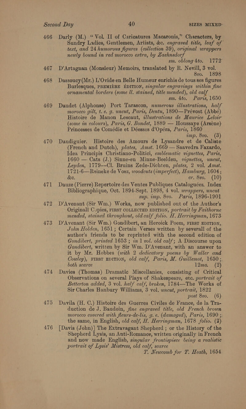466 467 468 469 470 474 476 Darly (M.) “Vol. II of Caricatures Macaronis,” Characters, by Sundry Ladies, Gentlemen, Artists, &amp;c. engraved title, leaf of text, and 24 humorous figures (collection 39), original wrappers newly bound in red morocco extra, by Zaehnsdorf sm. oblong 4to. 1772 D’Artagnan (Monsieur) Memoirs, translated by R. Nevill, 3 vol. 8vo. 1898 Dassoucy (Mr.) L’Ovide en Belle Humeur enrichis de tous ses figures Burlesques, PREMINRE EDITION, singular engravings within fine ornamental borders (some ll. stained, title mended), old cal sm. 4to. Paris, 1650 Daudet (Alphonse) Port Tarascon, numerous illustrations, half morocco gilt, t.e. g. uncut, Paris, Dentu, 1890—Prévost (Abbé) Histoire de Manon Lescaut, 2llustrations de Maurice Leloir (some in colours), Paris, G. Bondet, 1889 — Houssaye (Arsene) Princesses de Comédie et Déesses d’Opéra, Paris, 1860 ump. 8vo. (3) Daudiguier. Histoire des Amours de Lysandre et de Caliste (French and Dutch), plates, Amst. 1669 — Saavedra Faxardo, Idea Principis Christiano-Politici, emblematic vignettes, Paris, 1660 —- Cats (J.) Sinne-en Minne-Beelden, vzgnettes, uncut, Leyden, 1779--Cl. Bruins Zede-Dichten, plates, 2 vol. Amst. 1721-6—Reineke de Vosz, woodcuts (imperfect), Hamburg, 1604; &amp;e. er. 8vo. (10) Dauze (Pierre) Repertoire des Ventes Publiques Cataloguées. Index Bibliographique, Oct. 1894-Sept. 1898, 4 vol. wrappers, uncut sup. ump. 8vo. Paris, 1896-1901 D’Avenant (Sir Wm.) Works, now published out of the Author’s Originall Copies, FIRST COLLECTED EDITION, portrait by Fatthorne mended, stained throughout, old calf folio. H. Herringman, 1673. D’Avenant (Sir Wm.) Gondibert, an Heroick Poem, First EDITION, John Holden, 1651; Certain Verses written by severall of the- author’s friends to be reprinted with the second edition of Gondibert, printed 1653 ; 2m 1 vol. old calf; A Discourse upon Gondibert, written by Sir Wm. D’Avenant, with an answer to it by Mr. Hobbes (with 2 dedicatory poems by Waller and Cowley), FIRST EDITION, old calf, Paris, M. Gucllemot, 1650 ;. both scarce 12mo. (2) Davies (Thomas) Dramatic Miscellanies, consisting of Critical Observations on several Plays of Shakespeare, etc. portrait of Betterton added, 3 vol. half calf, broken, 1784—The Works of Sir Charles Hanbury Williams, 3 vol. uncut, portrait, 1822 post 8vo. (6) Davila (H. C.) Histoire des Guerres Civiles de France, de la Tra- duction de J. Baudoin, fine engraved title, old French brown morocco covered with fleurs-de-lis, g. e. (damaged), Paris, 1690 ;. the same, in English, old calf, H. Herringman, 1678 folio. (2) [Davis (John)] The Extravagant Shepherd ; or the History of the Shepherd Lysis, an Anti-Romance, written originally in French and now made English, sengular frontispiece being a realistic portrait of Lysis’ Mistress, old calf, scarce T. Newcomb for T. Heath, 1654