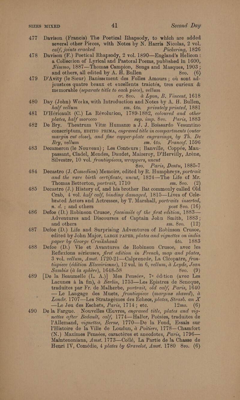 477 478 479 480 481 482 483 484 485 486 487 488 489 490 Davison (Francis) The Poetical Rhapsody, to which are added several other Pieces, with Notes by N. Harris Nicolas, 2 vol. calf, jounts cracked Pickering, 1826 Davison (F.) Poetical Rhapsody, 2 vol. 1890—England’s Helicon : a Collection of Lyrical and Pastoral Poems, published in 1600,. Nimmo, 1887—Thomas Campion, Songs and Masques, 1903 ; and others, all edited by A. H. Bullen 8vo. (6) D’Avity (le Sieur) Banissement des Folles Amours ; ot sont ad- joustees quatre beaux et excellents traictés, tres curieux &amp; memorable (separate tetle to each prece), vellum cr. 8vo. a&amp; Lyon, B. Vincent, 1618 Day (John) Works, with Introduction and Notes by A. H. Bullen, half vellum sm. 4to. prwately printed, 1881 D’Héricault (C.) La Révolution, 1789-1882, coloured and other plates, half morocco sup. ump. 8vo. Paris, 1883 De Bry. Theatrum Vite Humane a J. J. Boissardo Vesuntino conscriptum, EDITIO PRIMA, engraved title in compartments (outer margin cut close), and fine copper-plate engravings, by Th. De Bry, vellum sm. 4to. Francof. 1596 Decameron (le Nouveau) ; Les Conteurs; Banville, Coppée, Mau- passant, Cladel, Mendes, Daudet, Maizeroy, D’Hervilly, Areéne, Silvestre, 10 vol. frontispreces, wrappers, uncut 8v0. Paris, Dentu, 1885-7 Decastro (J. Comedian) Memoirs, edited by R. Humphreys, portrat and the rare birth certificate, uncut, 1824—The Life of Mr. Thomas Betterton, portract, 1710 sm. 8vo. (2) Decastro (J.) History of, and his brother Bat commonly called Old Crab, 4 vol. half calf, binding damaged, 1815—Lives of Cele- brated Actors and Actresses, by T. Marshall, portrazts inserted, n. d. ; and others post 8vo. (16) Defoe (D.) Robinson Crusoe, facsimile of the first edition, 1883— Adventures and Discourses of Captain Jobn Smith, 1883; and others sm. 8vo. (12) Defoe (D.) Life and Surprising Adventures of Robinson Crusoe, edited by John Major, LARGE PAPER, plates and vignettes on india paper by George Cruckshank 4to. 1883 Defoe (D.) Vie et Avantures de Robinson Crusoe, avec les Reflexions sérieuses, first edition in French, map and plates, 3 vol. vellum, Amst. 1720-21—Calprenede, La Cléopatre, fron- tusprece (edition EHlzevirienne), 12 vol. in 6, vellum, &amp; Leyde, Jean Sambix (a la sphére), 1648-58 8vo. (9) [De la Beaumelle (L. A.)] Mes Pensées, 7e édition (avec Les Lacunes a la fin), @ Berlin, 1753—Les Epistres de Seneque, traduites par Fr. de Malherbe, portract, old calf, Paris, 1640 —lLe Langage des Muets, frontispiece (margins shaved), a Londr. 1707—Les Stratagemes des Kchees, plates, Strasb. an X —Le Jeu des Eschets, Paris, 1714; ete. 12mo. (6) De la Fargue. Nouvelles Ciuvres, engraved title, plates and vig- nettes after Bedault, calf, 1774—Haller, Poésies, traduites de Allemand, vignettes, Berne, 1770—De la Fond, Essais sur VHistoire de la Ville de Loudun, @ Povtiers, 1778—Chamfort (N.) Maximes Pensées, caractéres et anecdotes, Paris, 1796— Maintenoniana, Amst. 1773—Collé, La Partie de Ja Chasse de