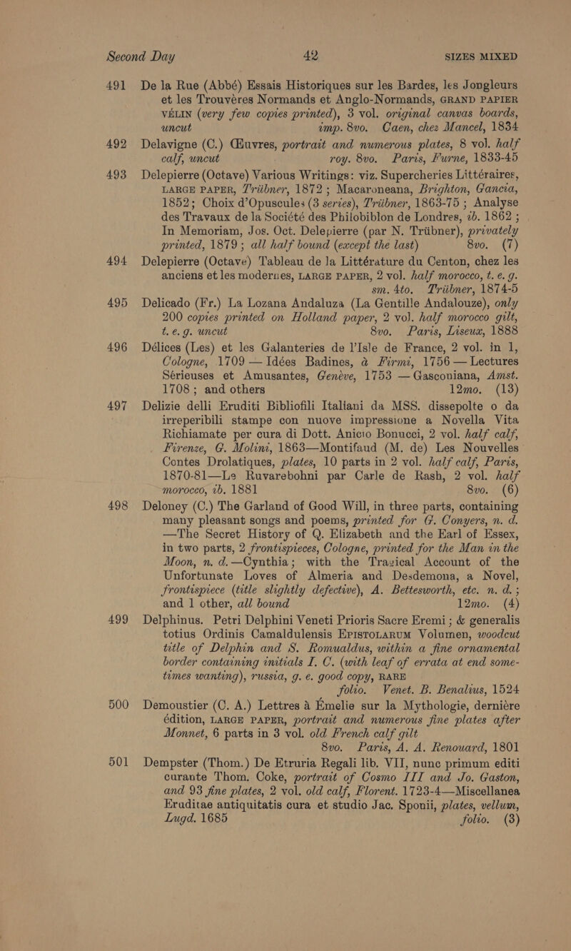 491 492 493 494 495 496 497 498 499 500 501 De la Rue (Abbé) Essais Historiques sur les Bardes, les Jongleurs et les Trouvéres Normands et Anglo-Normands, GRAND PAPIER VELIN (very few copies printed), 3 vol. original canvas boards, uncut emp. 8vo. Caen, chez Mancel, 1834 Delavigne (C.) Cuvres, portrait and numerous plates, 8 vol. half calf, uncut roy. 8vo. Paris, Furne, 1833-45 Delepierre (Octave) Various Writings: viz. Supercheries Littéraires, LARGE PAPER, J'riibner, 1872 ; Macaroneana, Brighton, Gancva, 1852; Choix d’Opuscules (3 serves), Triibner, 1863-75 ; Analyse des Travaux de la Société des Philobiblon de Londres, 2b. 1862 ; In Memoriam, Jos. Oct. Delepierre (par N. Triibner), provately printed, 1879; all half bound (except the last) 8vo. (7) Delepierre (Octave) Tableau de Ja Littérature du Centon, chez les anciens et les modernes, LARGE PAPER, 2 vol. half morocco, t. €. g. sm. 4to. Triibner, 1874-5 Delicado (Fr.) La Lozana Andaluza (La Gentille Andalouze), only 200 copies printed on Holland paper, 2 vol. half morocco gilt, te.g. uncut 8v0. Paris, Liseux, 1888 Délices (Les) et les Galanteries de l’Isle de France, 2 vol. in 1, Cologne, 1709 —Idées Badines, &amp;@ Firmi, 1756 — Lectures Sérieuses et Amusantes, Geneve, 1753 —Gasconiana, Amst. 1708 ; and others 12mo. (13) Delizie delli Eruditi Bibliofili Italiani da MSS. dissepolte o da irreperibili stampe con nuove impressione a Novella Vita Richiamate per cura di Dott. Anicio Bonucci, 2 vol. half calf, Firenze, G. Molini, 1863—Montifaud (M. de) Les Nouvelles’ Contes Drolatiques, plates, 10 parts in 2 vol. half calf, Parcs, 1870-81—Le Ruvarebohni par Carle de Rash, 2 vol. half moroced, 1b. 1881 8vo. (6) Deloney (C.) The Garland of Good Will, in three parts, containing many pleasant songs and poems, printed for (7. Conyers, n. d. —The Secret History of Q. Elizabeth and the Earl of Essex, in two parts, 2 frontispieces, Cologne, printed for the Man in the Moon, n. d.—Cynthia; with the Travical Account of the Unfortunate Loves of Almeria and Desdemona, a Novel, Frontisprece (title slightly defective), A. Bettesworth, etc. n. d. ; and | other, all bound 12mo. (4) Delphinus. Petri Delphini Veneti Prioris Sacre Eremi ; &amp; generalis totius Ordinis Camaldulensis Eristotarum Volumen, woodcut title of Delphin and S. Romualdus, within a fine ornamental border containing initials I, C. (with leaf of errata at end some- tumes wanting), russia, g. e. good copy, RARE folto. Venet. B. Benalius, 1524 Demoustier (C. A.) Lettres 8 Emelie sur la Mythologie, derniére édition, LARGE PAPER, portrait and numerous fine plates after Monnet, 6 parts in 3 vol. old French calf gilt — 8v0. Paris, A. A. Renouard, 1801 Dempster (Thom.) De Etruria Regali lib. VII, nune primum editi curante Thom. Coke, portrait of Cosmo III and Jo. Gaston, and 93 fine plates, 2 vol. old calf, Florent. 1723-4—Miscellanea Eraditae antiquitatis cura et studio Jac. Sponii, plates, vellum,