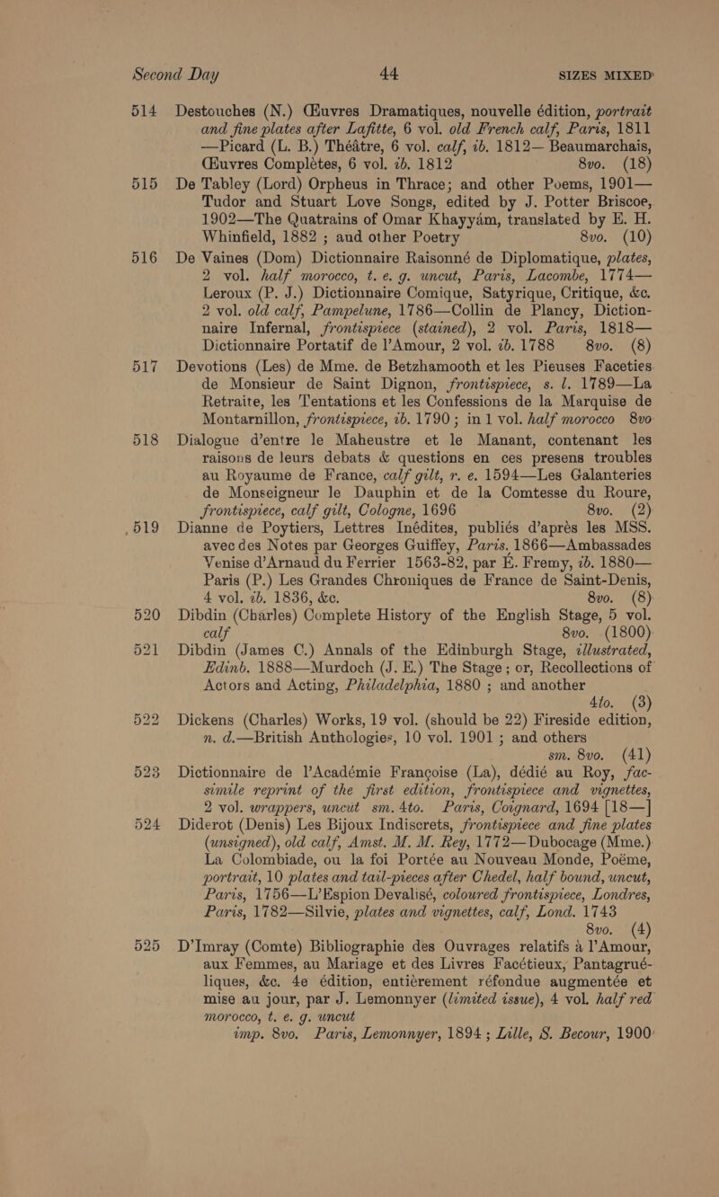 515 516 517 518 .519 525 and fine plates after Lafitte, 6 vol. old French calf, Paris, 1811 —Picard (L. B.) Theatre, 6 vol. calf, 1b. 1812— Beaumarchais, (Kuvres Completes, 6 vol. 4b. 1812 8vo. (18) De Tabley (Lord) Orpheus in Thrace; and other Poems, 1901— Tudor and Stuart Love Songs, edited by J. Potter Briscoe, 1902—The Quatrains of Omar Khayyam, translated by E. H. Whinfield, 1882 ; aud other Poetry 8vo. (10) De Vaines (Dom) iipiecans Raisonné de Diplomatique, plates, 2 vol. half morocco, t.e. g. uncut, Paris, Lacombe, 1774— Leroux (P. J.) Dictionnaire Comique, Satyrique, Critique, é&amp;c. 2 vol. old calf, Pampelune, 1786—Collin de Plancy, Diction- naire Infernal, frontispiece (stained), 2 vol. Paris, 1818— Dictionnaire Portatif de l’Amour, 2 vol. 76.1788 8vo. (8) Devotions (Les) de Mme. de Betzhamooth et les Pieuses Faceties. de Monsieur de Saint Dignon, frontispiece, s. 1. 1789—La Retraite, les T'entations et les Confessions de la Marquise de Montarnillon, frontispiece, 1b. 1790; in 1 vol. half morocco 8vo Dialogue d’entre le Maheustre et le Manant, contenant les raisons de leurs debats &amp; questions en ces presens troubles au Royaume de France, calf gilt, r. e. 1594—Les Galanteries de Monseigneur Je Dauphin et de la Comtesse du Roure, frontispiece, calf gilt, Cologne, 1696 8vo. (2) Dianne de Poytiers, Lettres Inédites, publiés d’aprés les MSS. avec des Notes par Georges Guiffey, Paris. 1866—Ambassades Venise d’Arnaud du Ferrier 1563-82, par E. Fremy, ib. 1880— Paris (P.) Les Grandes Chroniques de France de Saint-Denis, 4 vol. 2b. 1836, &amp;e. 8vo. (8) Dibdin (Charles) Complete History of the English Stage, 5 vol. calf 8vo. (1800) Dibdin (James C.) Annals of the Edinburgh Stage, &lt;cllustrated, Edinb. 1888—Murdoch (J. E.) The Stage; or, Recollections of Actors and Acting, Philadelphia, 1880 ; and another 4to. (3 Dickens (Charles) Works, 19 vol. (should be 22) Fireside Bet n. d.—British Anthologies, 10 vol. 1901 ; and others sm. 8vo. (41) Dictionnaire de l’Académie Francoise (La), dédié au Roy, fac- semile reprint of the first edition, frontispiece and vignettes, 2 vol. wrappers, uncut sm.4to. Paris, Coignard, 1694 [18—]| Diderot (Denis) Les Bijoux Indiscrets, frontispiece and fine plates (unsigned), old calf, Amst. M. M. Rey, 1772—Dubocage (Mme.) La Colombiade, ou la foi Portée au Nouveau Monde, Poéme, portrait, 10 plates and tarl-pieces after Chedel, half bound, uncut, Paris, 1756—L’Espion Devalisé, coloured frontispiece, Londres, Paris, 1782—Silvie, plates and vignettes, calf, Lond. 17438 8vo. (4 D’Imray (Comte) Bibliographie des Ouvrages relatifs a rei aux Femmes, au Mariage et des Livres Facétieux, Pantagrué- liques, &amp;c. 4e édition, enticrement réfondue augmentée et mise au jour, par J. Lemonnyer (lvmited issue), 4 vol. half red morocco, t. &amp; g. uncut imp. 8vo. Paris, Lemonnyer, 1894 ; Lalle, S. Becowr, 1900: