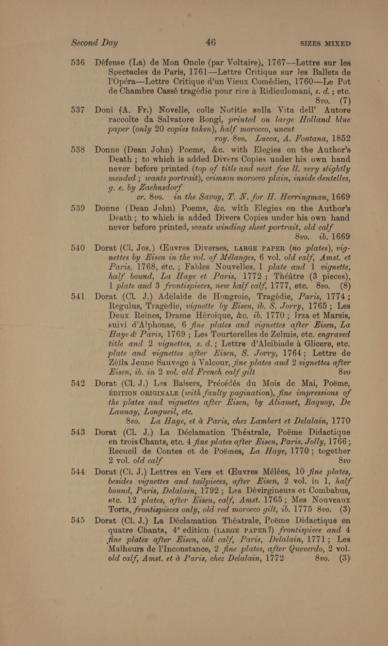 536 537 538 539 540 541 542 543 544 545 Défense (La) de Mon Oncle (par Voltaire), 1767—Lettre sur les Spectacles de Paris, 1761—-Lettre Critique sur Jes Ballets de VOpéra—Lettre Critique d’un Vieux Comédien, 1760—Le Pot de Chambre Cassé tragédie pour rire a Ridiculomani, s. d. ; etc. 8vo. (7 Doni (A. Fr.) Novelle, colle Notitie sulla Vita dell’ Ae raccolte da Salvatore Bongi, printed on large Holland blue paper (only 20 copres taken), half morocco, uncut roy. 8vo, Lucca, A. Fontana, 1852 Donne (Dean John) Poems, &amp;c. with Elegies on the Author’s Death ; to which is added Divers Copies under his own hand never before printed (top of title and next few Ul. very stightly mended ; wants portrait), erumson morocco plain, inside dentelles, g. e. by Zaehnsdorf cr. 8vo. win the Savoy, T. N. for H. Herringman, 1669 Donne (Dean John) Poems, &amp;c. with Elegies on the Author’s Death ; to which is added Divers Copies under his own hand never before printed, wants winding sheet portrart, old calf 8vo. 1b. 1669 Dorat (Cl. Jos.) Cuvres Diverses, LARGE PAPER (no plates), vig- nettes by Hisen in the vol. of Mélanges, 6 vol. old calf, Amst. et Paris, 1768, etc. ; Fables Nouvelles, 1 plate and 1 wgnette, half bound, La Haye et Paris, 1772 ; Théatre (3 pieces), 1 plate and 3 frontispreces, new half calf, 1777, etc. 8vo. (8) Dorat (Cl. J.) Adélaide de Hongroie, Tragédie, Paris, 1774 ; Regulus, Tragedie, vignette by Hisen, ib. S. Jorry, 1765; Les Deux Reines, Drame Héroique, &amp;c. 26. 1770; Irza et Marsis, suivl1 d’Alphonse, 6 jine plates and wgnettes after Eisen, La Haye &amp; Paris, 1769 ; Les Tourterelles de Zelmis, etc. engraved title and 2 vignettes, s.d.; Lettre d’Alcibiade 4 Glicere, etc. plate and vignettes after Hisen, 8S. Jorry, 1764; Lettre de Zeila Jeune Sauvage a Valcour, jine plates and 2 vignettes after Eisen, vb. on 2 vol. old French calf gilt 8vo Dorat (Cl. J.) Les Baisers, Précédés du Mois de Mai, Poéme, EDITION ORIGINALE (with faulty pagination), fine impressions of the plates and vignettes after Hisen, by Aliamet, Baquoy, De Launay, Longueil, ete. 8vo. La Haye, et &amp; Paris, chez Lambert et Delalain, 1770 Dorat (Cl. J.) La Déclamation Théatrale, Poéme Didactique en trois Chants, etc. 4 fine plates after Hisen, Paris, Jolly, 1766; Recueil de Contes et de Poémes, La Haye, 1770; together 2 vol. old calf 8vo: Dorat (Cl. J.) Lettres en Vers et CHuvres Mélées, 10 jine plates, besides vignettes and tatlpieces, after Hisen, 2 vol. in 1, half bound, Paris, Delalain, 1792; Les Dévirgineurs et Combabus, etc. 12 plates, after Hisen, calf, Amst. 1765; Mes Nouveaux Torts, frontispieces only, old red morocco gilt, ib. 1775 8vo. (8) Dorat (Cl. J.) La Déclamation Théatrale, Poéme Didactique en quatre Chants, 4° edition (LARGE PAPER?) frontispiece and 4 jine plates after Hisen, old calf, Paris, Delalain, 1771; Les Malheurs de I’Inconstance, 2 fine plates, after Queverdo, 2 vol. old calf, Amst. et &amp; Paris, chez Delalain, 1772 8vo. (3)