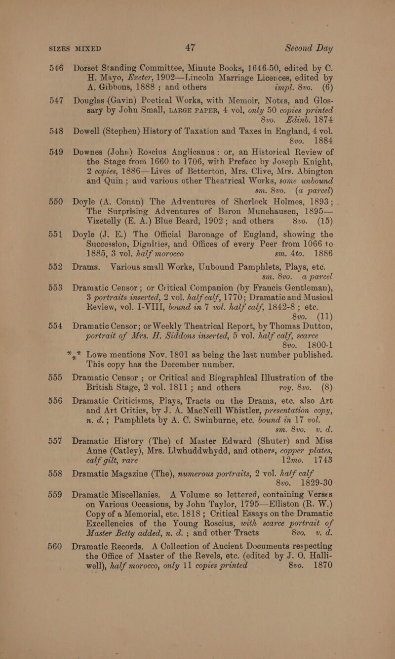 546 547 548 549 550 551 552 553 554 557 558 559 560 Dorset Standing Committee, Minute Books, 1646-50, edited by C. H. Mayo, Hxeter, 1902—Lincoln Marriage Licences, edited by A. Gibbons, 1888 ; and others impl. 8vo. (6) Douglas (Gavin) Poetical Works, with Memoir, Notes, and Glos- sary by John Small, Large papER, 4 vol, only 50 copies printed 8vo. Hdinb. 1874 Dowell (Stephen) History of Taxation and Taxes in England, 4 vol. 8vo. 1884 Downes (John) Roscius Anglicanus: or, an Historical Review of the Stage from 1660 to 1706, with Preface by Joseph Knight, 2 copies, 1886—Lives of Betterton, Mrs. Clive, Mrs. Abington and Quin ; and various other Theatrical Works, some unbound sm. 8v0. (a parcel) Doyle (A. Conan) The Adventures of Sherlock Holmes, 1893; . The Surprising Adventures of Baron Munchausen, 1895— Vizetelly (EH. A.) Blue Beard, 1902; and others 8vo. (15) Doyle (J. E.) The Official Baronage of England, showing the Succession, Dignities, and Offices of every Peer from 1066 to 1885, 3 vol. half morocco sm. 4to. 1886 Drama. Various small Works, Unbound Pamphlets, Plays, etc. sm. 8vo. a parcel Dramatic Censor ; or Critical Companion (by Francis Gentleman), 3 portraits inserted, 2 vol. half calf, 1770; Dramatic and Musical Review, vol. I-VIII, bound in 7 vol. half calf, 1842-8 ; ete. 8vo. (11) Dramatic Censor; or Weekly Theatrical Report, by Thomas Dutton, portratt of Mrs. H. Siddons inserted, 5 vol. half calf, scarce 8vo. 1800-1 *,* Lowe mentions Nov. 1801 as being the Jast number published. This copy has the December number. Dramatic Censor ; or Critical and Biographical Illustration of the British Stage, 2 vol. 1811; and others roy. 8vo. (8) Dramatic Criticisms, Plays, Tracts on the Drama, etc. also Art and Art Critics, by J. A. MacNeill Whistler, presentation copy, n.d.; Pamphlets by A. C. Swinburne, ete. bound in 17 vol. sm. 8vo. v. d. Dramatic History (The) of Master Edward (Shuter) and Miss Anne (Catley), Mrs. Llwhuddwhydd, and others, copper plates, calf gilt, rare 12mo. 17438 Dramatic Magazine (The), numerous portraits, 2 vol. half calf 8vo. 1829-30 Dramatic Miscellanies. A Volume so lettered, containing Verses on Various Occasions, by John Taylor, 1795—Elliston (R. W.) Copy of a Memorial, etc. 1818 ; Critical Essays on the Dramatic Excellencies of the Young Roscius, with scarce portrait of Master Betty added, n. d. ; and other Tracts 8vo. v. d. Dramatic Records. A Collection of Ancient Documents respecting the Office of Master of the Revels, etc. (edited by J. O. Halli- well), half morocco, only 11 copies printed 8vo. 1870