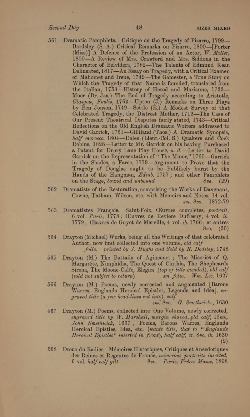 562 564 565 566 567 568 Bardsley (S. A.) Critical Remarks on Pizarro, 1800—[ Porter (Miss)] A Defence of the Profession of an Actor, W. Miller, 1800—A Review of Mrs. Crawford and Mrs. Siddons in the Character of Belvidera, 1782—The Talents of Edmund Kean Delineated, 1817—An Essay on Tragedy, with a Critical Examen of Mahomet and Irene, 1749—The Gamester, a True Story on Which the Tragedy of that Name is founded, translated from the Italian, 1753—History of Herod and Marianne, 1733— Moor (Dr. Jas.) The End of Tragedy according to Aristotle, Glasgow, Foulis, 1763—Upton (J.) Remarks on Three Plays by Ben Jonson, 1749—Settle (E.) A Modest Survey of that Celebrated Tragedy, the Distrest Mother, 1712—The Case of Our Present Theatrical Disputes fairly stated, 1743—Critical Reflections on the Old English Dramatic Writers addressed to David Garrick, 1761—Gilliland (Thos.) A Dramatic Synopsis, half morocco, 1804—Dales (Lieut.-Col. 8.) Quakers and Cock Robins, 1828—Letter to Mr. Garrick on his having Purchased a Patent for Drury Lane Play House, n. d.—Letter to David Garrick on the Representation of ‘‘ The Minor,” 1760—Garrick in the Shades, a Farce, 1779—Argument to Prove that the Tragedy of Douglas ought to be Publikely burnt by the Hands of the Hangman, Hdinb. 1757 ; and other Pamphlets on the Stage, bound and unbound 8ve. (29) Dramatists of the Restoration, comprising the Works of Davenant, Cowne, Tatham, Wilson, etc. with Memoirs and Notes, 14 vol. sm. 8vo. 1872-79 Dramatistes Frangais. Saint-Foix, Giuvres completes, portravt, 6 vol. Paris, 1778; Ciuvres de Reviere Dufresny, 4 vol. 2. 1779; Ckuvres de Guyot de Merville, 4 vol. 7b. 1766 ; et autres 8vo. (30) Drayton (Michael) Works, being all the Writings of that celebrated Author, now first collected into one volume, old calf folio. printed by J. Hughs and Sold by R. Dodsley, 1748 Drayton (M.) The Battaile of Agincourt ; The Miseries of Q. Margaréte, Nimphidia, The Quest of Cinthia, The Shepheards Sirena, The Moone-Calfe, Elegies (top of tetle mended), old calf (sold not subject to return) sm. folio. Wm. Lee, 1627 Drayton (M.) Poems, newly corrected and augmented [Barons Warres, Englands Heroical Epistles, Legends and Idea], en- graved title (a few head-lines cut into), calf sm. 8v0. G. Smethwicke, 1630 Drayton (M.) Poems, collected into One Volume, newly corrected, engraved title by W. Marshall, margin shaved, old. calf, 12mo, John Smethwick, 1637 ; Poems, Barons Warres, Englands Heroical Epistles, Idea, etc. (wants title, that to ‘‘ Englands Heroical Epistles” inserted in front), half calf, cr. 8vo, 1b. 1630 | (2) Dreux du Radier. Mémoires Historiques, Critiques et Anecdotiques des Reines et Regentes de France, numerous portraits inserted, 6 vol. half calf gilt 8vo. Paris, Hréeres Mame, 1808