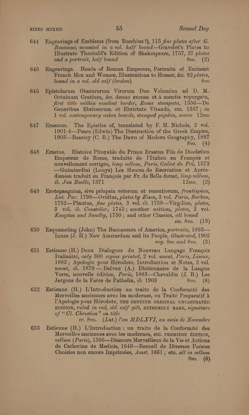 644 645 646 647 648 649 650 651 652 653 Engravings of Emblems (from Bocchius 1), 115 jine plates after G. Bonasone, mounted in a vol. half bound—Gravelot’s Plates to Illustrate Theobald’s Edition of Shakespeare, 1757, 37 plates and a portrait, half bound 8vo. (2) Engravings. Heads of Roman Emperors, Portraits of Eminent. French Men and Women, Illustrations to Homer, &amp;c. 92 plates, bound in a vol. old calf (broken) 8vo Epistolarum Obscurorum Virorum Duo Volumina ad D. M. Ortuinum Gratium, &amp;c. denuo excusa et a mendis repurgata, first title within woodcut border, Roma stampata, 1556—De Generibus Ebriosorum et Ebrietate Vitanda, etc. 1557; in 1 vol. contemporary oaken boards, stamped pigskin, scarce 12mo Erasmus. The Epistles of, translated by F. M. Nichols, 2 vol. 1901-4—-Pears (Edwin) The Destruction of the Greek Empire, 1903—Beazley (C. R.) The Dawn of Modern Geography, 1897 8vo. (4) Erastus. Histoire Pitoyable du Prince Erastus Fils de Diocletien Empereur de Rome, traduite de I’I[talien en Francois et nouvellement corrigée, limp vellum, Paris, Galiot du Pré, 1573 —Guicciardini (Louys) Les Heures de Recréation et Aprés- disnées traduit en Francois par Fr. de Belle-forest, lamp vellum, ab. Jan Ruelle, 1571 12mo. (2) Erotopaegnion, sive priapeia veterum et recentiorum, frontispiece, Lut. Par. 1798—Ovidius, plates by Husen, 3 vol. Paris, Barbou, 1752—Plautus, jine plates, 3 vol. 2b. 1759—Virgilius, plates, 3 vol. 2b. Coustelier, 1745; another edition, plates, 2 vol. Knapton and Sandby, 1750; and other Classics, all bound sm. 8vo. (19) Esquemeling (John) The Buccaneers of America, portraits, 1893— Innes (J. H.) New Amsterdam and its People, «Jlustrated, 1902 roy. 8vo and 8vo. (2) Estienne (H.) Deux Dialogues du Nouveau Langage Francois Italianizé, only 300 copies printed, 2 vol. uncut, Paris, Liseux, 1883 ; Apologie pour Hérodote, Introduction et Notes, 2 vol. uncut, ib. 1879 —Delvau (A.) Dictionnaire de la Langue Verte, nouvelle édition, Paris, 1883—Chevaldin (J. B.) Les Jargons de la Farce de Pathelin, 2b. 1903 8vo. (6) Estienne (H.) L’Introduction au traite de la Conformité des Merveilles anciennes avec les modernes, ou Traité Preparatif a lApologie pour Hérodote, THE GENUINE ORIGINAL UNCASTRATED EDITION, ruled in red, old calf gilt, EXTREMELY RARE, s¢gnature of “Cl. Chrestien” on title cer. 8vo. (Lut.) lan MDLXVI, au mois de Novembre Estienne (H.) L’Introduction : un traite de la Conformité des Merveilles anciennes avec les modernes, etc. PREMIHRE EDITION, vellum (Paris), 1566—Discours Merveilleux de la Vie et Actions de Catherine de Medicis, 1649—Recueil de Diverses Poésies Choisies non encore Imprimées, Amst. 1661; etc. all in vellum